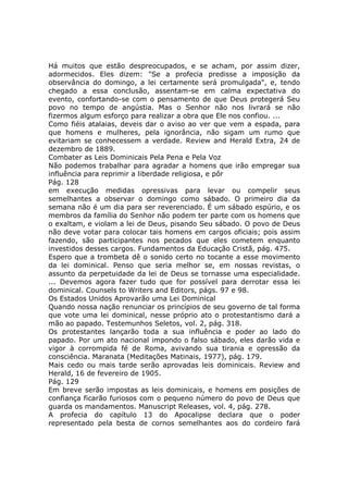 Há muitos que estão despreocupados, e se acham, por assim dizer,
adormecidos. Eles dizem: "Se a profecia predisse a imposição da
observância do domingo, a lei certamente será promulgada", e, tendo
chegado a essa conclusão, assentam-se em calma expectativa do
evento, confortando-se com o pensamento de que Deus protegerá Seu
povo no tempo de angústia. Mas o Senhor não nos livrará se não
fizermos algum esforço para realizar a obra que Ele nos confiou. ...
Como fiéis atalaias, deveis dar o aviso ao ver que vem a espada, para
que homens e mulheres, pela ignorância, não sigam um rumo que
evitariam se conhecessem a verdade. Review and Herald Extra, 24 de
dezembro de 1889.
Combater as Leis Dominicais Pela Pena e Pela Voz
Não podemos trabalhar para agradar a homens que irão empregar sua
influência para reprimir a liberdade religiosa, e pôr
Pág. 128
em execução medidas opressivas para levar ou compelir seus
semelhantes a observar o domingo como sábado. O primeiro dia da
semana não é um dia para ser reverenciado. É um sábado espúrio, e os
membros da família do Senhor não podem ter parte com os homens que
o exaltam, e violam a lei de Deus, pisando Seu sábado. O povo de Deus
não deve votar para colocar tais homens em cargos oficiais; pois assim
fazendo, são participantes nos pecados que eles cometem enquanto
investidos desses cargos. Fundamentos da Educação Cristã, pág. 475.
Espero que a trombeta dê o sonido certo no tocante a esse movimento
da lei dominical. Penso que seria melhor se, em nossas revistas, o
assunto da perpetuidade da lei de Deus se tornasse uma especialidade.
... Devemos agora fazer tudo que for possível para derrotar essa lei
dominical. Counsels to Writers and Editors, págs. 97 e 98.
Os Estados Unidos Aprovarão uma Lei Dominical
Quando nossa nação renunciar os princípios de seu governo de tal forma
que vote uma lei dominical, nesse próprio ato o protestantismo dará a
mão ao papado. Testemunhos Seletos, vol. 2, pág. 318.
Os protestantes lançarão toda a sua influência e poder ao lado do
papado. Por um ato nacional impondo o falso sábado, eles darão vida e
vigor à corrompida fé de Roma, avivando sua tirania e opressão da
consciência. Maranata (Meditações Matinais, 1977), pág. 179.
Mais cedo ou mais tarde serão aprovadas leis dominicais. Review and
Herald, 16 de fevereiro de 1905.
Pág. 129
Em breve serão impostas as leis dominicais, e homens em posições de
confiança ficarão furiosos com o pequeno número do povo de Deus que
guarda os mandamentos. Manuscript Releases, vol. 4, pág. 278.
A profecia do capítulo 13 do Apocalipse declara que o poder
representado pela besta de cornos semelhantes aos do cordeiro fará
 