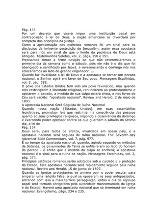 Pág. 133
Por um decreto que visará impor uma instituição papal em
contraposição à lei de Deus, a nação americana se divorciará por
completo dos princípios da justiça. ...
Como a aproximação dos exércitos romanos foi um sinal para os
discípulos da iminente destruição de Jerusalém, assim essa apostasia
será para nós um sinal de que o limite da paciência de Deus está
atingido. Testemunhos Seletos, vol. 2, págs. 150 e 151.
Precisamos tomar a firme posição de que não reverenciaremos o
primeiro dia da semana como o sábado, pois ele não é o dia que foi
abençoado e santificado por Jeová, e reverenciando o domingo nós nos
colocaríamos ao lado do grande enganador. ...
Quando for invalidada a lei de Deus e a apostasia se tornar um pecado
nacional, o Senhor agirá em favor de Seu povo. Mensagens Escolhidas,
vol. 3, pág. 388.
O povo dos Estados Unidos tem sido um povo favorecido, mas quando
eles restringirem a liberdade religiosa, renunciarem ao protestantismo e
apoiarem o papado, a medida de sua culpa estará cheia, e nos livros do
Céu será escrito: "apostasia nacional". Review and Herald, 2 de maio de
1893.
A Apostasia Nacional Será Seguida de Ruína Nacional
Quando nossa nação [Estados Unidos], em suas assembléias
legislativas, promulgar leis que restrinjam a consciência das pessoas
quanto ao seus privilégios religiosos, impondo a observância do domingo
e exercendo poder opressor contra os que guardam o sábado do sétimo
dia, a lei de
Pág. 134
Deus será, para todos os efeitos, invalidada em nosso país, e a
apostasia nacional será seguida de ruína nacional. The Seventh-day
Adventist Bible Commentary, vol. 7, pág. 977.
É ao tempo da apostasia nacional, quando, agindo segundo os métodos
de Satanás, os governantes da Terra se enfileirarem ao lado do homem
do pecado - é então que a medida da culpa se encherá; a apostasia
nacional é o sinal para a ruína da nação. Mensagens Escolhidas, vol. 2,
pág. 373.
Princípios católicos romanos serão adotados sob o cuidado e a proteção
do Estado. Esta apostasia nacional será rapidamente seguida pela ruína
nacional. Review and Herald, 15 de junho de 1897.
Quando as igrejas protestantes se unirem com o poder secular para
amparar uma religião falsa, à qual se opuseram os seus antepassados,
sofrendo com isso a mais terrível perseguição, então o dia de repouso
papal será tornado obrigatório pela autoridade mancomunada da Igreja
e do Estado. Haverá uma apostasia nacional que só terminará em ruína
nacional. Evangelismo, págs. 234 e 235.
 
