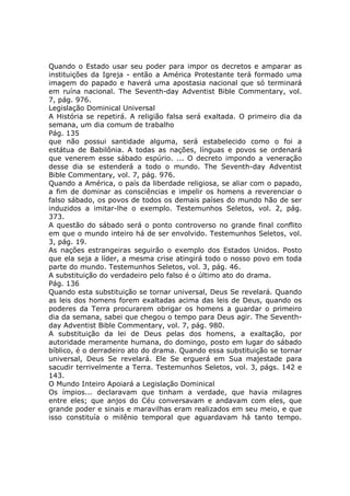 Quando o Estado usar seu poder para impor os decretos e amparar as
instituições da Igreja - então a América Protestante terá formado uma
imagem do papado e haverá uma apostasia nacional que só terminará
em ruína nacional. The Seventh-day Adventist Bible Commentary, vol.
7, pág. 976.
Legislação Dominical Universal
A História se repetirá. A religião falsa será exaltada. O primeiro dia da
semana, um dia comum de trabalho
Pág. 135
que não possui santidade alguma, será estabelecido como o foi a
estátua de Babilônia. A todas as nações, línguas e povos se ordenará
que venerem esse sábado espúrio. ... O decreto impondo a veneração
desse dia se estenderá a todo o mundo. The Seventh-day Adventist
Bible Commentary, vol. 7, pág. 976.
Quando a América, o país da liberdade religiosa, se aliar com o papado,
a fim de dominar as consciências e impelir os homens a reverenciar o
falso sábado, os povos de todos os demais países do mundo hão de ser
induzidos a imitar-lhe o exemplo. Testemunhos Seletos, vol. 2, pág.
373.
A questão do sábado será o ponto controverso no grande final conflito
em que o mundo inteiro há de ser envolvido. Testemunhos Seletos, vol.
3, pág. 19.
As nações estrangeiras seguirão o exemplo dos Estados Unidos. Posto
que ela seja a líder, a mesma crise atingirá todo o nosso povo em toda
parte do mundo. Testemunhos Seletos, vol. 3, pág. 46.
A substituição do verdadeiro pelo falso é o último ato do drama.
Pág. 136
Quando esta substituição se tornar universal, Deus Se revelará. Quando
as leis dos homens forem exaltadas acima das leis de Deus, quando os
poderes da Terra procurarem obrigar os homens a guardar o primeiro
dia da semana, sabei que chegou o tempo para Deus agir. The Seventh-
day Adventist Bible Commentary, vol. 7, pág. 980.
A substituição da lei de Deus pelas dos homens, a exaltação, por
autoridade meramente humana, do domingo, posto em lugar do sábado
bíblico, é o derradeiro ato do drama. Quando essa substituição se tornar
universal, Deus Se revelará. Ele Se erguerá em Sua majestade para
sacudir terrivelmente a Terra. Testemunhos Seletos, vol. 3, págs. 142 e
143.
O Mundo Inteiro Apoiará a Legislação Dominical
Os ímpios... declaravam que tinham a verdade, que havia milagres
entre eles; que anjos do Céu conversavam e andavam com eles, que
grande poder e sinais e maravilhas eram realizados em seu meio, e que
isso constituía o milênio temporal que aguardavam há tanto tempo.
 