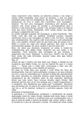 nosso costumeiro culto matinal, ao estarmos prestes a nos dirigir a
nossas várias ocupações, esse jovem se levantou, e com um gesto
autoritário pediu que nos sentássemos. Ele disse: "Vocês têm hinários?
Cantaremos um hino e então lhes transmitirei uma mensagem."
Declarei: "Se tem uma mensagem, transmita-a sem demora, pois
estamos com muita pressa de remeter a correspondência para a
América, e não temos tempo a perder." Ele começou então a ler alguma
coisa que havia escrito, declarando, entre outras coisas, que agora
começou o julgamento dos vivos. ...
Eu prestei atenção enquanto ele prosseguia, e disse finalmente: "Meu
irmão, você não está em perfeitas condições mentais. Exponha
claramente como a sua mensagem se refere a nós. Por favor, nos diga
isso imediatamente. Seu espírito está muito tenso e você compreende
mal o seu trabalho. Grande parte do que disse está de acordo com a
Bíblia e cremos em cada uma dessas palavras. Mas você se acha
extremamente agitado. Por favor, declare o que tem para nós!"
Bom, ele disse que devíamos encaixotar as coisas e mudar-nos
imediatamente para Battle Creek. Perguntei por que razão, e ele
respondeu: "Para transmitir esta mensagem de que começou o
julgamento dos vivos." Repliquei: "A obra que o Senhor nos deu para
fazer ainda não está terminada. Quando nossa obra aqui estiver
concluída, teremos
Pág. 22
certeza de que o Senhor nos fará saber que chegou a ocasião de nos
mudarmos para Battle Creek, em vez de mostrar-lhe qual é o nosso
dever." ... Deixei que o irmão Starr continuasse a falar com ele,
enquanto eu reassumia o meu trabalho de escrever.
Ele disse ao irmão Starr que quando a Irmã White lhe falou tão
bondosamente, mas com tanta autoridade, começou a ver que cometera
um erro, e que as impressões que o haviam incitado tão vigorosamente
não eram coerentes ou razoáveis. Embora nossa família seja grande,
compondo-se de dez membros, além de três visitantes, decidimos
deixar que este jovem fique conosco durante algum tempo. Não
podemos permitir que vá ter com pessoas que o tratem asperamente e
o condenem, nem desejamos que repita suas "revelações". Queremos
que permaneça por um pouco de tempo onde possamos comunicar-nos
com ele e, se for possível, conduzi-lo a caminhos seguros. Carta 66,
1894.
Glutonaria e Intemperança
A glutonaria e a intemperança constituem o fundamento da grande
depravação moral em nosso mundo. Satanás está ciente disso, e tenta
constantemente a homens e mulheres para que condescendam com a
gula à custa da saúde e mesmo da própria vida. Comer, beber e vestir-
se tornam-se o alvo da vida para o mundo. Tal estado de coisas existia
 