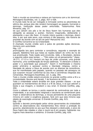 Todo o mundo se convertera e estava em harmonia com a lei dominical.
Mensagens Escolhidas, vol. 3, págs. 427 e 428.
O mundo todo há de ser instigado à inimizade contra os adventistas do
sétimo dia, porque eles não rendem homenagem ao papado, honrando o
domingo, instituição desse poder anticristão. Testemunhos Para
Ministros, pág. 37.
Os que calcam aos pés a lei de Deus fazem leis humanas que eles
obrigarão as pessoas a aceitar. Homens imaginarão, deliberarão e
planejarão o que irão fazer. O mundo inteiro guarda o domingo, dizem
eles, e por que este povo, cujo número é tão pequeno, não haveria de
proceder de acordo com as leis do país? Manuscrito 163.
O Conflito Concentra-se na Cristandade
O chamado mundo cristão será o palco de grandes ações decisivas.
Homens com autoridade
Pág. 137
promulgarão leis para controlar a consciência, segundo o exemplo do
papado. Babilônia fará que todas as nações bebam do vinho da ira de
sua prostituição. Toda nação será envolvida. João, o Revelador, declara
o seguinte sobre esse tempo: ... "Têm estes um só pensamento." (Apoc.
18:3-7; 17:13 e 14.) Haverá um laço de união universal, uma grande
harmonia, uma confederação de forças satânicas. "E oferecem à besta o
poder e a autoridade que possuem." Assim é manifestado o mesmo
poder arbitrário e opressor contra a liberdade religiosa, contra a
liberdade de adorar a Deus de acordo com os ditames da consciência,
que foi manifestado pelo papado, quando no passado ele perseguiu os
que ousaram recusar conformar-se aos ritos e cerimônias religiosas dos
romanistas. Mensagens Escolhidas, vol. 3, pág. 392.
Todo o mundo cristão estará envolvido no grande conflito entre a fé e a
incredulidade. Review and Herald, 7 de fevereiro de 1893.
Toda a cristandade estará dividida em duas grandes classes - os que
guardam os mandamentos de Deus e a fé de Jesus, e os que adoram a
besta e sua imagem, e recebem o seu sinal. O Grande Conflito, pág.
450.
Como o sábado se tornou o ponto especial de controvérsia por toda a
cristandade, e as autoridades religiosas e seculares se combinaram para
impor a observância do domingo, a recusa persistente de uma pequena
minoria em ceder à exigência popular, fará com que esta minoria seja
objeto de execração universal. O Grande Conflito, pág. 615.
Pág. 138
Quando o decreto promulgado pelos vários governantes da cristandade
contra os observadores dos mandamentos lhes retirar a proteção do
governo, abandonando-os aos que lhes desejam a destruição, o povo de
Deus fugirá das cidades e vilas e reunir-se-á em grupos, habitando nos
lugares mais desertos e solitários. O Grande Conflito, pág. 626.
 