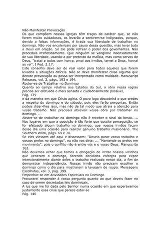 Não Manifestar Provocação
Os que compõem nossas igrejas têm traços de caráter que, se não
forem muito cuidadosos, os levarão a sentirem-se indignados, porque,
devido a falsas informações, é tirada sua liberdade de trabalhar no
domingo. Não vos encolerizeis por causa dessa questão, mas levai tudo
a Deus em oração. Só Ele pode refrear o poder dos governantes. Não
procedais irrefletidamente. Que ninguém se vanglorie insensatamente
de sua liberdade, usando-a por pretexto da malícia, mas como servos de
Deus, "tratai a todos com honra, amai aos irmãos, temei a Deus, honrai
ao rei". I Ped. 2:17.
Este conselho deve ser de real valor para todos aqueles que forem
levados a situações difíceis. Não se deve manifestar coisa alguma que
denote provocação ou possa ser interpretado como maldade. Manuscript
Releases, vol. 2, págs. 193 e 194.
Abster-se de Trabalhar no Domingo
Quanto ao campo relativo aos Estados do Sul, a obra nessa região
precisa ser efetuada o mais sensata e cuidadosamente possível,
Pág. 139
e da maneira em que Cristo agiria. O povo logo descobrirá o que credes
a respeito do domingo e do sábado, pois eles farão perguntas. Então
podeis dizer-lhes isso, mas não de tal modo que atraia a atenção para
vosso trabalho. Não precisais abreviar vossa obra por trabalhar no
domingo. ...
Abster-se de trabalhar no domingo não é receber o sinal da besta. ...
Nos lugares em que a oposição é tão forte que suscite perseguição, se
for efetuado algum trabalho no domingo, que nossos irmãos façam
desse dia uma ocasião para realizar genuíno trabalho missionário. The
Southern Work, págs. 69 e 70.
Se eles viessem até aqui e dissessem: "Deveis parar vosso trabalho e
vossos prelos no domingo", eu não vos diria: ... "Mantende os prelos em
movimento", pois o conflito não é entre vós e o vosso Deus. Manuscrito
163.
Não devemos achar que temos a obrigação de irritar nossos vizinhos
que veneram o domingo, fazendo decididos esforços para expor
intencionalmente diante deles o trabalho realizado nesse dia, a fim de
demonstrar independência. Nossas irmãs não precisam escolher o
domingo como o dia para mostrarem a lavagem de roupa. Mensagens
Escolhidas, vol. 3, pág. 399.
Empenhar-se em Atividades Espirituais no Domingo
Procurarei responder à vossa pergunta quanto ao que deveis fazer no
caso de serem decretadas leis dominicais.
A luz que me foi dada pelo Senhor numa ocasião em que esperávamos
justamente essa crise que parece estar-se
Pág. 140
 