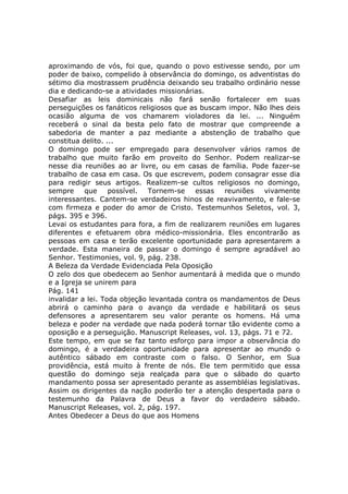 aproximando de vós, foi que, quando o povo estivesse sendo, por um
poder de baixo, compelido à observância do domingo, os adventistas do
sétimo dia mostrassem prudência deixando seu trabalho ordinário nesse
dia e dedicando-se a atividades missionárias.
Desafiar as leis dominicais não fará senão fortalecer em suas
perseguições os fanáticos religiosos que as buscam impor. Não lhes deis
ocasião alguma de vos chamarem violadores da lei. ... Ninguém
receberá o sinal da besta pelo fato de mostrar que compreende a
sabedoria de manter a paz mediante a abstenção de trabalho que
constitua delito. ...
O domingo pode ser empregado para desenvolver vários ramos de
trabalho que muito farão em proveito do Senhor. Podem realizar-se
nesse dia reuniões ao ar livre, ou em casas de família. Pode fazer-se
trabalho de casa em casa. Os que escrevem, podem consagrar esse dia
para redigir seus artigos. Realizem-se cultos religiosos no domingo,
sempre     que     possível.  Tornem-se    essas   reuniões   vivamente
interessantes. Cantem-se verdadeiros hinos de reavivamento, e fale-se
com firmeza e poder do amor de Cristo. Testemunhos Seletos, vol. 3,
págs. 395 e 396.
Levai os estudantes para fora, a fim de realizarem reuniões em lugares
diferentes e efetuarem obra médico-missionária. Eles encontrarão as
pessoas em casa e terão excelente oportunidade para apresentarem a
verdade. Esta maneira de passar o domingo é sempre agradável ao
Senhor. Testimonies, vol. 9, pág. 238.
A Beleza da Verdade Evidenciada Pela Oposição
O zelo dos que obedecem ao Senhor aumentará à medida que o mundo
e a Igreja se unirem para
Pág. 141
invalidar a lei. Toda objeção levantada contra os mandamentos de Deus
abrirá o caminho para o avanço da verdade e habilitará os seus
defensores a apresentarem seu valor perante os homens. Há uma
beleza e poder na verdade que nada poderá tornar tão evidente como a
oposição e a perseguição. Manuscript Releases, vol. 13, págs. 71 e 72.
Este tempo, em que se faz tanto esforço para impor a observância do
domingo, é a verdadeira oportunidade para apresentar ao mundo o
autêntico sábado em contraste com o falso. O Senhor, em Sua
providência, está muito à frente de nós. Ele tem permitido que essa
questão do domingo seja realçada para que o sábado do quarto
mandamento possa ser apresentado perante as assembléias legislativas.
Assim os dirigentes da nação poderão ter a atenção despertada para o
testemunho da Palavra de Deus a favor do verdadeiro sábado.
Manuscript Releases, vol. 2, pág. 197.
Antes Obedecer a Deus do que aos Homens
 