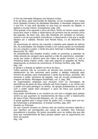 O Fim da Liberdade Religiosa nos Estados Unidos
A lei de Deus, pela intervenção de Satanás, irá ser invalidada. Em nossa
terra [Estados Unidos] de alardeada liberdade, a liberdade religiosa terá
o seu fim. A luta será decidida no que toca ao assunto do sábado, e
agitará o mundo inteiro. Evangelismo, pág. 236.
Uma grande crise aguarda o povo de Deus. Muito em breve nossa nação
procurará impor a todos a observância do primeiro dia da semana como
dia sagrado. Ao fazer isto, eles não hesitarão em compelir os homens,
contra a voz de sua própria consciência, a observarem o dia que a nação
declara ser o sábado. Review and Herald Extra, 11 de dezembro de
1888.
Os adventistas do sétimo dia travarão a batalha pelo sábado do sétimo
dia. As autoridades nos Estados Unidos e em outros países se levantarão
em seu orgulho e poder, e farão leis para restringir a liberdade religiosa.
Manuscrito 78, 1897.
Os protestantes dos Estados Unidos, serão os primeiros a estender as
mãos através da voragem para apanhar a mão do espiritismo; estender-
se-ão por sobre o abismo para dar mãos ao poder romano; e, sob a
influência desta tríplice união, este país seguirá as pegadas de Roma,
desprezando os direitos da consciência. O Grande Conflito, pág. 588.
Pág. 145
A Igreja e o Estado se Opõem ao Povo de Deus
Todos quantos não se curvarem ao decreto dos concílios nacionais e
obedecerem às leis nacionais para exaltar o sábado instituído pelo
homem do pecado, para menosprezar o santo dia de Deus, sentirão, não
somente o poder opressivo do papado, mas do mundo protestante, a
imagem da besta. Mensagens Escolhidas, vol. 2, pág. 380.
As organizações religiosas que recusam ouvir as mensagens de
advertência da parte de Deus estarão sob forte engano, e se unirão com
o poder civil para perseguir os santos. As igrejas protestantes se unirão
com o poder papal para perseguir o povo de Deus que guarda os
mandamentos. ...
Esse poder semelhante a um cordeiro se une com o dragão para pelejar
contra os que guardam os mandamentos de Deus e têm o testemunho
de Jesus Cristo. Manuscript Releases, vol. 14, pág. 162.
A igreja apelará para o braço forte do poder civil, e nesta obra unir-se-
ão romanistas e protestantes. O Grande Conflito, pág. 607.
Perante os Tribunais
Os que viverem durante os últimos dias da história terrestre saberão o
que significa ser perseguidos por causa da verdade. Nos tribunais
prevalecerá a injustiça. Os juízes recusarão ouvir as razões dos que são
leais aos mandamentos de Deus porque sabem que os argumentos em
favor do quarto
Pág. 146
 