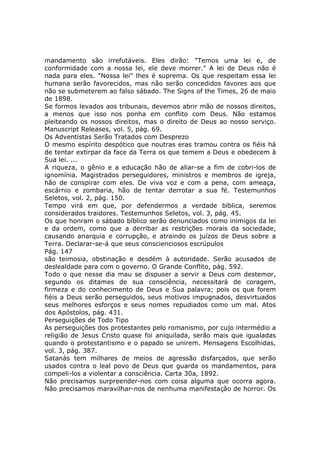 mandamento são irrefutáveis. Eles dirão: "Temos uma lei e, de
conformidade com a nossa lei, ele deve morrer." A lei de Deus não é
nada para eles. "Nossa lei" lhes é suprema. Os que respeitam essa lei
humana serão favorecidos, mas não serão concedidos favores aos que
não se submeterem ao falso sábado. The Signs of the Times, 26 de maio
de 1898.
Se formos levados aos tribunais, devemos abrir mão de nossos direitos,
a menos que isso nos ponha em conflito com Deus. Não estamos
pleiteando os nossos direitos, mas o direito de Deus ao nosso serviço.
Manuscript Releases, vol. 5, pág. 69.
Os Adventistas Serão Tratados com Desprezo
O mesmo espírito despótico que noutras eras tramou contra os fiéis há
de tentar extirpar da face da Terra os que temem a Deus e obedecem à
Sua lei. ...
A riqueza, o gênio e a educação hão de aliar-se a fim de cobri-los de
ignomínia. Magistrados perseguidores, ministros e membros de igreja,
hão de conspirar com eles. De viva voz e com a pena, com ameaça,
escárnio e zombaria, hão de tentar derrotar a sua fé. Testemunhos
Seletos, vol. 2, pág. 150.
Tempo virá em que, por defendermos a verdade bíblica, seremos
considerados traidores. Testemunhos Seletos, vol. 3, pág. 45.
Os que honram o sábado bíblico serão denunciados como inimigos da lei
e da ordem, como que a derribar as restrições morais da sociedade,
causando anarquia e corrupção, e atraindo os juízos de Deus sobre a
Terra. Declarar-se-á que seus conscienciosos escrúpulos
Pág. 147
são teimosia, obstinação e desdém à autoridade. Serão acusados de
deslealdade para com o governo. O Grande Conflito, pág. 592.
Todo o que nesse dia mau se dispuser a servir a Deus com destemor,
segundo os ditames de sua consciência, necessitará de coragem,
firmeza e do conhecimento de Deus e Sua palavra; pois os que forem
fiéis a Deus serão perseguidos, seus motivos impugnados, desvirtuados
seus melhores esforços e seus nomes repudiados como um mal. Atos
dos Apóstolos, pág. 431.
Perseguições de Todo Tipo
As perseguições dos protestantes pelo romanismo, por cujo intermédio a
religião de Jesus Cristo quase foi aniquilada, serão mais que igualadas
quando o protestantismo e o papado se unirem. Mensagens Escolhidas,
vol. 3, pág. 387.
Satanás tem milhares de meios de agressão disfarçados, que serão
usados contra o leal povo de Deus que guarda os mandamentos, para
compeli-los a violentar a consciência. Carta 30a, 1892.
Não precisamos surpreender-nos com coisa alguma que ocorra agora.
Não precisamos maravilhar-nos de nenhuma manifestação de horror. Os
 