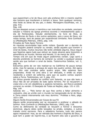 que espezinham a lei de Deus com pés profanos têm o mesmo espírito
dos homens que insultaram e traíram a Jesus. Sem qualquer remorso,
eles farão as obras de seu pai, o diabo. Mensagens Escolhidas, vol. 3,
pág. 416.
Pág. 148
Os que desejam avivar a memória e ser instruídos na verdade, precisam
estudar a história da Igreja primitiva durante e imediatamente após o
dia de Pentecostes. Estudai atentamente, no livro de Atos, as
experiências de Paulo e dos outros apóstolos, pois o povo de Deus, em
nosso tempo, terá de passar por experiências similares. Para Conhecê-
Lo (Meditações Matinais, 1965), pág. 118.
Privados de Todo Apoio Terreno
As riquezas acumuladas logo serão inúteis. Quando sair o decreto de
que ninguém poderá comprar ou vender, senão aqueles que tiverem o
sinal da besta, muitos recursos não terão utilidade alguma. Deus requer
que façamos agora tudo que estiver ao nosso alcance para transmitir a
advertência ao mundo. Review and Herald, 21 de março de 1878.
Tempo virá em que de modo algum poderemos vender. Logo sairá o
decreto proibindo os homens de comprar ou vender a qualquer pessoa
senão aos que tenham o sinal da besta. Testemunhos Seletos, vol. 2,
pág. 44.
Estivemos perto de ver isto realizar-se na Califórnia há pouco tempo
atrás, mas foi apenas a ameaça do sopro dos quatro ventos. Até agora
eles têm sido contidos pelos quatro anjos. Não estamos bem
preparados. Ainda há uma obra a ser efetuada, e então os anjos
receberão a ordem de soltá-los, para que os quatro ventos soprem
sobre a Terra. Testimonies, vol. 5, pág. 152.
Na última grande batalha do conflito com Satanás, os que são leais a
Deus hão de ser privados de todo apoio terreno. Por se recusarem a
violar-Lhe a lei em obediência a poderes terrestres, ser-lhes-á proibido
comprar ou vender. O Desejado de Todas as Nações, págs. 121 e 122.
Pág. 149
Satanás diz: ... "Pelo temor de que lhes venha a faltar alimento e
vestuário, eles se unirão com o mundo na transgressão da lei de Deus.
A Terra estará inteiramente sob meu domínio." Profetas e Reis, págs.
183 e 184.
Alguns Serão Encarcerados por Causa de sua Fé
Alguns serão encarcerados por se recusarem a profanar o sábado do
Senhor. Para Conhecê-Lo (Meditações Matinais, 1965), pág. 118.
Como os defensores da verdade se recusem a honrar o descanso
dominical, alguns deles serão lançados na prisão, exilados, e outros
tratado como escravos. Para a sabedoria humana, tudo isto parece
agora impossível: mas, ao ser retirado dos homens o Espírito de Deus, o
qual tem o poder de reprimi-los, e ao ficarem eles sob o governo de
 