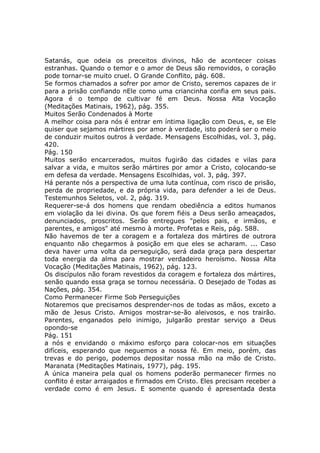 Satanás, que odeia os preceitos divinos, hão de acontecer coisas
estranhas. Quando o temor e o amor de Deus são removidos, o coração
pode tornar-se muito cruel. O Grande Conflito, pág. 608.
Se formos chamados a sofrer por amor de Cristo, seremos capazes de ir
para a prisão confiando nEle como uma criancinha confia em seus pais.
Agora é o tempo de cultivar fé em Deus. Nossa Alta Vocação
(Meditações Matinais, 1962), pág. 355.
Muitos Serão Condenados à Morte
A melhor coisa para nós é entrar em íntima ligação com Deus, e, se Ele
quiser que sejamos mártires por amor à verdade, isto poderá ser o meio
de conduzir muitos outros à verdade. Mensagens Escolhidas, vol. 3, pág.
420.
Pág. 150
Muitos serão encarcerados, muitos fugirão das cidades e vilas para
salvar a vida, e muitos serão mártires por amor a Cristo, colocando-se
em defesa da verdade. Mensagens Escolhidas, vol. 3, pág. 397.
Há perante nós a perspectiva de uma luta contínua, com risco de prisão,
perda de propriedade, e da própria vida, para defender a lei de Deus.
Testemunhos Seletos, vol. 2, pág. 319.
Requerer-se-á dos homens que rendam obediência a editos humanos
em violação da lei divina. Os que forem fiéis a Deus serão ameaçados,
denunciados, proscritos. Serão entregues "pelos pais, e irmãos, e
parentes, e amigos" até mesmo à morte. Profetas e Reis, pág. 588.
Não havemos de ter a coragem e a fortaleza dos mártires de outrora
enquanto não chegarmos à posição em que eles se acharam. ... Caso
deva haver uma volta da perseguição, será dada graça para despertar
toda energia da alma para mostrar verdadeiro heroísmo. Nossa Alta
Vocação (Meditações Matinais, 1962), pág. 123.
Os discípulos não foram revestidos da coragem e fortaleza dos mártires,
senão quando essa graça se tornou necessária. O Desejado de Todas as
Nações, pág. 354.
Como Permanecer Firme Sob Perseguições
Notaremos que precisamos desprender-nos de todas as mãos, exceto a
mão de Jesus Cristo. Amigos mostrar-se-ão aleivosos, e nos trairão.
Parentes, enganados pelo inimigo, julgarão prestar serviço a Deus
opondo-se
Pág. 151
a nós e envidando o máximo esforço para colocar-nos em situações
difíceis, esperando que neguemos a nossa fé. Em meio, porém, das
trevas e do perigo, podemos depositar nossa mão na mão de Cristo.
Maranata (Meditações Matinais, 1977), pág. 195.
A única maneira pela qual os homens poderão permanecer firmes no
conflito é estar arraigados e firmados em Cristo. Eles precisam receber a
verdade como é em Jesus. E somente quando é apresentada desta
 