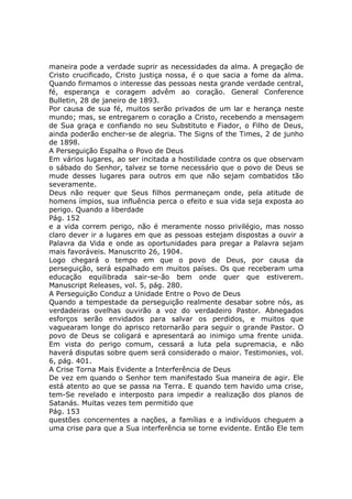 maneira pode a verdade suprir as necessidades da alma. A pregação de
Cristo crucificado, Cristo justiça nossa, é o que sacia a fome da alma.
Quando firmamos o interesse das pessoas nesta grande verdade central,
fé, esperança e coragem advêm ao coração. General Conference
Bulletin, 28 de janeiro de 1893.
Por causa de sua fé, muitos serão privados de um lar e herança neste
mundo; mas, se entregarem o coração a Cristo, recebendo a mensagem
de Sua graça e confiando no seu Substituto e Fiador, o Filho de Deus,
ainda poderão encher-se de alegria. The Signs of the Times, 2 de junho
de 1898.
A Perseguição Espalha o Povo de Deus
Em vários lugares, ao ser incitada a hostilidade contra os que observam
o sábado do Senhor, talvez se torne necessário que o povo de Deus se
mude desses lugares para outros em que não sejam combatidos tão
severamente.
Deus não requer que Seus filhos permaneçam onde, pela atitude de
homens ímpios, sua influência perca o efeito e sua vida seja exposta ao
perigo. Quando a liberdade
Pág. 152
e a vida correm perigo, não é meramente nosso privilégio, mas nosso
claro dever ir a lugares em que as pessoas estejam dispostas a ouvir a
Palavra da Vida e onde as oportunidades para pregar a Palavra sejam
mais favoráveis. Manuscrito 26, 1904.
Logo chegará o tempo em que o povo de Deus, por causa da
perseguição, será espalhado em muitos países. Os que receberam uma
educação equilibrada sair-se-ão bem onde quer que estiverem.
Manuscript Releases, vol. 5, pág. 280.
A Perseguição Conduz a Unidade Entre o Povo de Deus
Quando a tempestade da perseguição realmente desabar sobre nós, as
verdadeiras ovelhas ouvirão a voz do verdadeiro Pastor. Abnegados
esforços serão envidados para salvar os perdidos, e muitos que
vaguearam longe do aprisco retornarão para seguir o grande Pastor. O
povo de Deus se coligará e apresentará ao inimigo uma frente unida.
Em vista do perigo comum, cessará a luta pela supremacia, e não
haverá disputas sobre quem será considerado o maior. Testimonies, vol.
6, pág. 401.
A Crise Torna Mais Evidente a Interferência de Deus
De vez em quando o Senhor tem manifestado Sua maneira de agir. Ele
está atento ao que se passa na Terra. E quando tem havido uma crise,
tem-Se revelado e interposto para impedir a realização dos planos de
Satanás. Muitas vezes tem permitido que
Pág. 153
questões concernentes a nações, a famílias e a indivíduos cheguem a
uma crise para que a Sua interferência se torne evidente. Então Ele tem
 