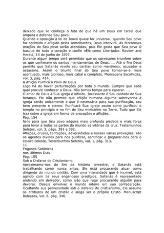 deixado que se conheça o fato de que há um Deus em Israel que
ampara e defende Seu povo.
Quando a oposição à lei de Jeová quase for universal, quando Seu povo
for oprimido e afligido pelos semelhantes, Deus intervirá. As fervorosas
orações de Seu povo serão atendidas, pois Ele gosta que Seu povo O
busque de todo o coração e confie nEle como Libertador. Review and
Herald, 15 de junho de 1897.
Durante algum tempo será permitido que os opressores triunfem sobre
os que conhecem os santos mandamentos de Deus. ... Até o fim Deus
permite que Satanás revele seu caráter como mentiroso, acusador e
assassino. Assim o triunfo final do Seu povo tornar-se-á mais
acentuado, mais glorioso, mais cabal e completo. Mensagens Escolhidas,
vol. 3, pág. 414.
A Aflição Purifica o Povo de Deus
Logo há de haver perturbações por todo o mundo. Cumpre que cada
qual procure conhecer a Deus. Não temos tempo para esperar. ...
O amor de Deus à Sua igreja é infinito. Incessante é Seu cuidado de Sua
herança. Ele não permite que aflição humana alguma sobrevenha à
igreja senão unicamente a que é necessária para sua purificação, seu
bem presente e eterno. Purificará Sua igreja assim como purificou o
templo no princípio e no fim de Seu ministério na Terra. Tudo que Ele
traz sobre a igreja em forma de provações e aflições,
Pág. 154
fá-lo para que Seu povo adquira mais profunda piedade e mais força
para levar a todas as partes do mundo as vitórias da cruz. Testemunhos
Seletos, vol. 3, págs. 391 e 392.
Aflições, cruzes, tentações, adversidades e nossas várias provações, são
os agentes divinos para nos purificar, santificar e preparar-nos para o
celeiro celeste. Testemunhos Seletos, vol. 1, pág. 313.
11
Enganos Satânicos
nos Últimos Dias
Pág. 155
Sob o Disfarce do Cristianismo
Aproximamo-nos do fim da história terrestre, e Satanás está
trabalhando como nunca antes. Ele está procurando atuar como
dirigente do mundo cristão. Com uma intensidade que é incrível, está
agindo com os seus enganosos prodígios. Satanás é representado
andando em derredor, como leão que ruge procurando alguém para
devorar. Deseja envolver o mundo inteiro em sua confederação.
Ocultando sua perversidade sob o disfarce do cristianismo, Ele assume
os atributos de um cristão e alega ser o próprio Cristo. Manuscript
Releases, vol. 8, pág. 346.
 