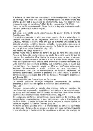 A Palavra de Deus declara que quando isso corresponder às intenções
do inimigo, por meio de suas instrumentalidades ele manifestará tão
grande poder, sob a aparência de cristianismo, que, "se possível fora,
enganariam até os escolhidos". Mat. 24:24. Manuscrito 125, 1901.
Como os espíritos professarão fé na Escritura Sagrada, e demonstrarão
respeito pelas instituições da igreja,
Pág. 156
sua obra será aceita como manifestação do poder divino. O Grande
Conflito, pág. 588.
O mais forte baluarte do vício em nosso mundo não é a vida iníqua do
pecador declarado ou do degradado proscrito; é a vida que parece
virtuosa, honrada e nobre, mas em que se alimenta um pecado ou se
acaricia um vício. ... Gênio, talento, simpatia, mesmo ações generosas e
benévolas, podem assim tornar-se engodos de Satanás para levar almas
ao precipício da ruína. Educação, pág. 150.
Até Mesmo na Igreja Adventista
Temos muito mais a temer de dentro do que de fora. Os obstáculos à
força e ao êxito são muito maiores da parte da própria igreja do que do
mundo. Os incrédulos têm direito de esperar que os que professam
observar os mandamentos de Deus e ter a fé de Jesus, façam muito
mais que qualquer outra classe para promover e honrar mediante sua
vida coerente, seu exemplo piedoso, sua influência ativa, a causa que
representam. Mas quantas vezes se têm os professos defensores
verdade demonstrado o maior entrave ao seu progresso! A
incredulidade com que se contemporiza, as dúvidas expressas, as
sombras acariciadas, animam a presença dos anjos maus, e abrem o
caminho para a execução dos ardis de Satanás. Mensagens Escolhidas,
vol. 1, pág. 122.
Espíritos de Mentira Contradizem as Escrituras
Os santos precisam alcançar completa compreensão da verdade
presente, a qual serão obrigados a sustentar pelas Escrituras.
Pág. 157
Precisam compreender o estado dos mortos; pois os espíritos de
demônios lhes aparecerão, pretendendo ser amigos e parentes amados,
os quais lhes declararão que o sábado foi mudado, bem como outras
doutrinas não escriturísticas. Primeiros Escritos, pág. 87.
Os apóstolos, conforme personificam esses espíritos de mentira, são
apresentados contradizendo o que escreveram, sob a inspiração do
Espírito Santo, quando estavam na Terra. Negam a origem divina da
Escritura Sagrada. O Grande Conflito, pág. 557.
Mediante os dois grandes erros - a imortalidade da alma e a santidade
do domingo - Satanás há de enredar o povo em suas malhas. Enquanto
o primeiro lança o fundamento do espiritismo, o último cria um laço de
 