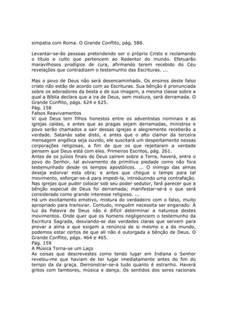 simpatia com Roma. O Grande Conflito, pág. 588.

Levantar-se-ão pessoas pretendendo ser o próprio Cristo e reclamando
o título e culto que pertencem ao Redentor do mundo. Efetuarão
maravilhosos prodígios de cura, afirmando terem recebido do Céu
revelações que contradizem o testemunho das Escrituras. ...

Mas o povo de Deus não será desencaminhado. Os ensinos deste falso
cristo não estão de acordo com as Escrituras. Sua bênção é pronunciada
sobre os adoradores da besta e de sua imagem, a mesma classe sobre a
qual a Bíblia declara que a ira de Deus, sem mistura, será derramada. O
Grande Conflito, págs. 624 e 625.
Pág. 158
Falsos Reavivamentos
Vi que Deus tem filhos honestos entre os adventistas nominais e as
igrejas caídas, e antes que as pragas sejam derramadas, ministros e
povo serão chamados a sair dessas igrejas e alegremente receberão a
verdade. Satanás sabe disto, e antes que o alto clamor da terceira
mensagem angélica seja ouvido, ele suscitará um despertamento nessas
corporações religiosas, a fim de que os que rejeitaram a verdade
pensem que Deus está com eles. Primeiros Escritos, pág. 261.
Antes de os juízos finais de Deus caírem sobre a Terra, haverá, entre o
povo do Senhor, tal avivamento da primitiva piedade como não fora
testemunhado desde os tempos apostólicos. ... O inimigo das almas
deseja estorvar esta obra; e antes que chegue o tempo para tal
movimento, esforçar-se-á para impedi-la, introduzindo uma contrafação.
Nas igrejas que puder colocar sob seu poder sedutor, fará parecer que a
bênção especial de Deus foi derramada; manifestar-se-á o que será
considerado como grande interesse religioso. ...
Há um excitamento emotivo, mistura do verdadeiro com o falso, muito
apropriado para transviar. Contudo, ninguém necessita ser enganado. À
luz da Palavra de Deus não é difícil determinar a natureza destes
movimentos. Onde quer que os homens negligenciem o testemunho da
Escritura Sagrada, desviando-se das verdades claras que servem para
provar a alma e que exigem a renúncia de si mesmo e a do mundo,
podemos estar certos de que ali não é outorgada a bênção de Deus. O
Grande Conflito, págs. 464 e 465.
Pág. 159
A Música Torna-se um Laço
As coisas que descrevestes como tendo lugar em Indiana o Senhor
revelou-me que haviam de ter lugar imediatamente antes do fim do
tempo da da graça. Demonstrar-se-á tudo quanto é estranho. Haverá
gritos com tambores, música e dança. Os sentidos dos seres racionais
 