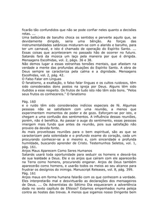 ficarão tão confundidos que não se pode confiar neles quanto a decisões
retas. ...
Uma balbúrdia de barulho choca os sentidos e perverte aquilo que, se
devidamente      dirigido,   seria   uma     bênção.    As   forças    das
instrumentalidades satânicas misturam-se com o alarido e barulho, para
ter um carnaval, e isto é chamado de operação do Espírito Santo. ...
Essas coisas que aconteceram no passado hão de ocorrer no futuro.
Satanás fará da música um laço pela maneira por que é dirigida.
Mensagens Escolhidas, vol. 2, págs. 36 e 38.
Não demos lugar a essas estranhas tensões mentais, que afastam na
verdade a mente das profundas atuações do Espírito Santo. A obra de
Deus sempre se caracteriza pela calma e a dignidade. Mensagens
Escolhidas, vol. 2, pág. 42.
O Falso Falar em Línguas
O fanatismo, a exaltação, o falso falar línguas e os cultos ruidosos, têm
sido considerados dons postos na igreja por Deus. Alguns têm sido
iludidos a esse respeito. Os frutos de tudo isto não têm sido bons. "Pelos
seus frutos os conhecereis." O fanatismo

Pág. 160
e o ruído têm sido considerados indícios especiais de fé. Algumas
pessoas não se satisfazem com uma reunião, a menos que
experimentem momentos de poder e de gozo. Esforçam-se por isto, e
chegam a uma confusão dos sentimentos. A influência dessas reuniões,
porém, não é benéfica. Ao passar o auge do sentimento, essas pessoas
imergem mais fundo que antes da reunião, pois sua satisfação não
proveio da devida fonte.
As mais proveitosas reuniões para o bem espiritual, são as que se
caracterizam pela solenidade e o profundo exame do coração, cada um
procurando conhecer-se a si mesmo e, com sinceridade e profunda
humildade, buscando aprender de Cristo. Testemunhos Seletos, vol. 1,
pág. 161.
Anjos Maus Aparecem Como Seres Humanos
Satanás usará toda oportunidade para seduzir os homens e desviá-los
de sua lealdade a Deus. Ele e os anjos que caíram com ele aparecerão
na Terra como homens, procurando enganar. Anjos de Deus também
aparecerão como homens, e usarão todos os meios ao seu alcance para
frustrar os desígnios do inimigo. Manuscript Releases, vol. 8, pág. 399.
Pág. 161
Anjos maus em forma humana falarão com os que conhecem a verdade.
Eles interpretarão mal e desvirtuarão as declarações dos mensageiros
de Deus. ... Os Adventistas do Sétimo Dia esqueceram a advertência
dada no sexto capítulo de Efésios? Estamos empenhados numa peleja
contra as hostes das trevas. A menos que sigamos nosso Dirigente bem
 