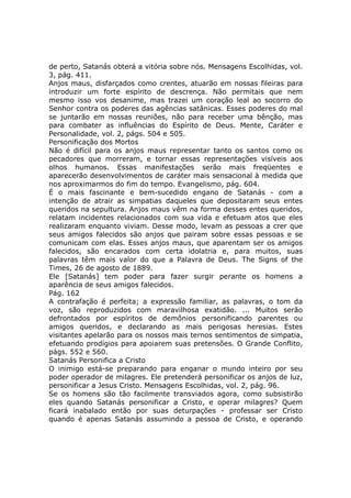 de perto, Satanás obterá a vitória sobre nós. Mensagens Escolhidas, vol.
3, pág. 411.
Anjos maus, disfarçados como crentes, atuarão em nossas fileiras para
introduzir um forte espírito de descrença. Não permitais que nem
mesmo isso vos desanime, mas trazei um coração leal ao socorro do
Senhor contra os poderes das agências satânicas. Esses poderes do mal
se juntarão em nossas reuniões, não para receber uma bênção, mas
para combater as influências do Espírito de Deus. Mente, Caráter e
Personalidade, vol. 2, págs. 504 e 505.
Personificação dos Mortos
Não é difícil para os anjos maus representar tanto os santos como os
pecadores que morreram, e tornar essas representações visíveis aos
olhos humanos. Essas manifestações serão mais freqüentes e
aparecerão desenvolvimentos de caráter mais sensacional à medida que
nos aproximarmos do fim do tempo. Evangelismo, pág. 604.
É o mais fascinante e bem-sucedido engano de Satanás - com a
intenção de atrair as simpatias daqueles que depositaram seus entes
queridos na sepultura. Anjos maus vêm na forma desses entes queridos,
relatam incidentes relacionados com sua vida e efetuam atos que eles
realizaram enquanto viviam. Desse modo, levam as pessoas a crer que
seus amigos falecidos são anjos que pairam sobre essas pessoas e se
comunicam com elas. Esses anjos maus, que aparentam ser os amigos
falecidos, são encarados com certa idolatria e, para muitos, suas
palavras têm mais valor do que a Palavra de Deus. The Signs of the
Times, 26 de agosto de 1889.
Ele [Satanás] tem poder para fazer surgir perante os homens a
aparência de seus amigos falecidos.
Pág. 162
A contrafação é perfeita; a expressão familiar, as palavras, o tom da
voz, são reproduzidos com maravilhosa exatidão. ... Muitos serão
defrontados por espíritos de demônios personificando parentes ou
amigos queridos, e declarando as mais perigosas heresias. Estes
visitantes apelarão para os nossos mais ternos sentimentos de simpatia,
efetuando prodígios para apoiarem suas pretensões. O Grande Conflito,
págs. 552 e 560.
Satanás Personifica a Cristo
O inimigo está-se preparando para enganar o mundo inteiro por seu
poder operador de milagres. Ele pretenderá personificar os anjos de luz,
personificar a Jesus Cristo. Mensagens Escolhidas, vol. 2, pág. 96.
Se os homens são tão facilmente transviados agora, como subsistirão
eles quando Satanás personificar a Cristo, e operar milagres? Quem
ficará inabalado então por suas deturpações - professar ser Cristo
quando é apenas Satanás assumindo a pessoa de Cristo, e operando
 