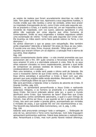 as vestes da realeza que foram acuradamente descritas na visão de
João. Tem poder para fazer isso. Aparecerá a seus seguidores iludidos, o
mundo cristão que não recebeu o amor da verdade, antes teve prazer
na iniqüidade (transgressão da lei), como Cristo vindo pela segunda vez.
Ele se proclama o Cristo, e é aceito como tal, um ser imponente e belo,
revestido de majestade, com voz suave, palavras agradáveis e uma
glória não superada por coisa alguma que olhos humanos já
contemplaram. Então os seus enganados e iludidos seguidores soltam
uma exclamação de vitória: "Cristo veio pela segunda vez! Cristo veio!
Ele levantou as mãos assim como fazia quando esteve na Terra, e nos
abençoou." ...
Os santos observam o que se passa com estupefação. Eles também
serão enganados? Adorarão a Satanás? Há anjos de Deus ao seu redor.
É ouvida uma voz clara, firme, musical, dizendo: "Olhai para cima!"
Aqueles que oravam tinham um só objetivo: a salvação final e eterna de
sua alma. Esse objetivo
Pág. 165
estava constantemente diante deles - a vida imortal prometida aos que
perseveram até o fim. Oh! quão sinceros e fervorosos tinham sido os
seus anseios! O juízo e a eternidade estavam à vista. Pela fé, os seus
olhos estavam cravados no trono resplandecente, perante o qual terão
de comparecer as pessoas vestidas de branco. Isto os impedia de
condescenderem com o pecado. ...
Mais uma tentativa, e então será usado o último ardil de Satanás. Ele
ouve o incessante clamor de que Cristo venha, de que Cristo os liberte.
Essa última estratégia é personificar a Cristo e fazer com que eles
pensem que suas orações estão sendo atendidas. Manuscrito 16, 1884.
Como a Falsificação Difere do que é Genuíno
Não será permitido a Satanás imitar a maneira do advento de Cristo. O
Grande Conflito, pág. 625.
Satanás... se apresentará personificando a Jesus Cristo e realizando
poderosos milagres; e os homens se prostrarão e o adoração como
Jesus Cristo. Ser-nos-á ordenado adorar este ser, a quem o mundo
glorificará como Cristo. Que havemos de fazer? Dizer-lhes que Cristo
nos acautelou contra semelhante adversário, o qual é o pior inimigo do
homem, mas afirma ser Deus, e que quando se der o aparecimento de
Cristo, isto será com poder e grande glória, acompanhado por miríades
e miríades de anjos, e que quando Ele vier Lhe reconheceremos a voz.
The Seventh-day Adventist Bible Commentary, vol. 6, pág. 1.106.
Pág. 166
Satanás está procurando conseguir toda a vantagem. ... Disfarçado de
anjo de luz, percorrerá a Terra como taumaturgo. Com bela linguagem
apresentará sentimentos sublimes. Falará boas palavras e realizará bons
atos. Personificará a Cristo, mas num ponto haverá notável diferença.
 