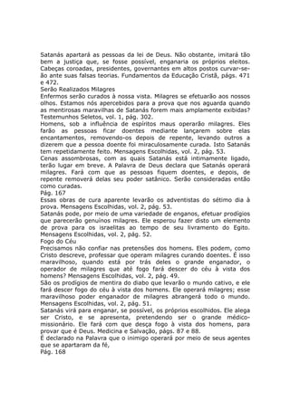 Satanás apartará as pessoas da lei de Deus. Não obstante, imitará tão
bem a justiça que, se fosse possível, enganaria os próprios eleitos.
Cabeças coroadas, presidentes, governantes em altos postos curvar-se-
ão ante suas falsas teorias. Fundamentos da Educação Cristã, págs. 471
e 472.
Serão Realizados Milagres
Enfermos serão curados à nossa vista. Milagres se efetuarão aos nossos
olhos. Estamos nós apercebidos para a prova que nos aguarda quando
as mentirosas maravilhas de Satanás forem mais amplamente exibidas?
Testemunhos Seletos, vol. 1, pág. 302.
Homens, sob a influência de espíritos maus operarão milagres. Eles
farão as pessoas ficar doentes mediante lançarem sobre elas
encantamentos, removendo-os depois de repente, levando outros a
dizerem que a pessoa doente foi miraculosamente curada. Isto Satanás
tem repetidamente feito. Mensagens Escolhidas, vol. 2, pág. 53.
Cenas assombrosas, com as quais Satanás está intimamente ligado,
terão lugar em breve. A Palavra de Deus declara que Satanás operará
milagres. Fará com que as pessoas fiquem doentes, e depois, de
repente removerá delas seu poder satânico. Serão consideradas então
como curadas.
Pág. 167
Essas obras de cura aparente levarão os adventistas do sétimo dia à
prova. Mensagens Escolhidas, vol. 2, pág. 53.
Satanás pode, por meio de uma variedade de enganos, efetuar prodígios
que parecerão genuínos milagres. Ele esperou fazer disto um elemento
de prova para os israelitas ao tempo de seu livramento do Egito.
Mensagens Escolhidas, vol. 2, pág. 52.
Fogo do Céu
Precisamos não confiar nas pretensões dos homens. Eles podem, como
Cristo descreve, professar que operam milagres curando doentes. É isso
maravilhoso, quando está por trás deles o grande enganador, o
operador de milagres que até fogo fará descer do céu à vista dos
homens? Mensagens Escolhidas, vol. 2, pág. 49.
São os prodígios de mentira do diabo que levarão o mundo cativo, e ele
fará descer fogo do céu à vista dos homens. Ele operará milagres; esse
maravilhoso poder enganador de milagres abrangerá todo o mundo.
Mensagens Escolhidas, vol. 2, pág. 51.
Satanás virá para enganar, se possível, os próprios escolhidos. Ele alega
ser Cristo, e se apresenta, pretendendo ser o grande médico-
missionário. Ele fará com que desça fogo à vista dos homens, para
provar que é Deus. Medicina e Salvação, págs. 87 e 88.
É declarado na Palavra que o inimigo operará por meio de seus agentes
que se apartaram da fé,
Pág. 168
 