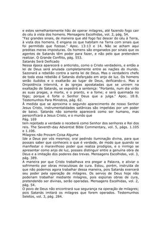 e estes semelhantemente hão de operar milagres, até fazendo fogo cair
do céu à vista dos homens. Mensagens Escolhidas, vol. 2, pág. 54.
"Faz grandes sinais, de maneira que até fogo faz descer do céu à Terra,
à vista dos homens. E engana os que habitam na Terra com sinais que
foi permitido que fizesse." Apoc. 13:13 e 14. Não se acham aqui
preditas meras imposturas. Os homens são enganados por sinais que os
agentes de Satanás têm poder para fazer, e não pelo que pretendem
realizar. O Grande Conflito, pág. 553.
Satanás Será Deificado
Nessa época aparecerá o anticristo, como o Cristo verdadeiro, e então a
lei de Deus será anulada completamente entre as nações do mundo.
Sazonará a rebelião contra a santa lei de Deus. Mas o verdadeiro chefe
de toda essa rebelião é Satanás disfarçado em anjo de luz. Os homens
serão iludidos e o exaltarão ao lugar de Deus, deificando-o. Mas a
Onipotência intervirá, e às igrejas apostatadas que se unirem na
exaltação de Satanás, se expedirá a sentença: "Portanto, num dia virão
as suas pragas, a morte, e o pranto, e a fome; e será queimada no
fogo; porque é forte o Senhor Deus que a julga." Apoc. 18:8.
Testemunhos Para Ministros, pág. 62.
À medida que se aproxima o segundo aparecimento de nosso Senhor
Jesus Cristo, instrumentalidades satânicas são impelidas por um poder
de baixo. Satanás não somente aparecerá como ser humano, mas
personificará a Jesus Cristo, e o mundo que
Pág. 169
tem rejeitado a verdade o receberá como Senhor dos senhores e Rei dos
reis. The Seventh-day Adventist Bible Commentary, vol. 5, págs. 1.105
e 1.106.
Milagres não Provam Coisa Alguma
Ide a Deus por vós mesmos; orai pedindo iluminação divina, para que
possais saber que conheceis o que é verdade, de modo que quando se
manifestar o maravilhoso poder que realiza prodígios, e o inimigo se
apresentar como anjo de luz, possais distinguir entre a genuína obra de
Deus e a imitação dos poderes das trevas. Mensagens Escolhidas, vol. 3,
pág. 389.
A maneira por que Cristo trabalhava era pregar a Palavra, e aliviar o
sofrimento por obras miraculosas de cura. Estou, porém, instruída de
que não podemos agora trabalhar dessa maneira, pois Satanás exercerá
seu poder pela operação de milagres. Os servos de Deus hoje não
poderiam trabalhar mediante milagres, pois espúrias obras de cura,
pretendendo ser divinas, serão operadas. Mensagens Escolhidas, vol. 2,
pág. 54.
O povo de Deus não encontrará sua segurança na operação de milagres;
pois Satanás imitará os milagres que forem operados. Testemunhos
Seletos, vol. 3, pág. 284.
 