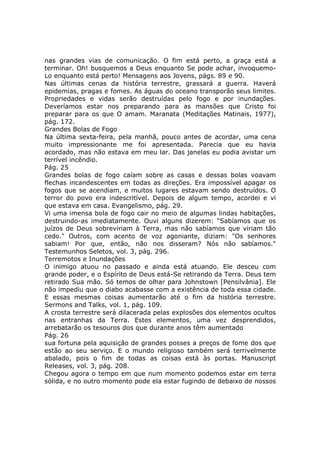 nas grandes vias de comunicação. O fim está perto, a graça está a
terminar. Oh! busquemos a Deus enquanto Se pode achar, invoquemo-
Lo enquanto está perto! Mensagens aos Jovens, págs. 89 e 90.
Nas últimas cenas da história terrestre, grassará a guerra. Haverá
epidemias, pragas e fomes. As águas do oceano transporão seus limites.
Propriedades e vidas serão destruídas pelo fogo e por inundações.
Deveríamos estar nos preparando para as mansões que Cristo foi
preparar para os que O amam. Maranata (Meditações Matinais, 1977),
pág. 172.
Grandes Bolas de Fogo
Na última sexta-feira, pela manhã, pouco antes de acordar, uma cena
muito impressionante me foi apresentada. Parecia que eu havia
acordado, mas não estava em meu lar. Das janelas eu podia avistar um
terrível incêndio.
Pág. 25
Grandes bolas de fogo caíam sobre as casas e dessas bolas voavam
flechas incandescentes em todas as direções. Era impossível apagar os
fogos que se acendiam, e muitos lugares estavam sendo destruídos. O
terror do povo era indescritível. Depois de algum tempo, acordei e vi
que estava em casa. Evangelismo, pág. 29.
Vi uma imensa bola de fogo cair no meio de algumas lindas habitações,
destruindo-as imediatamente. Ouvi alguns dizerem: "Sabíamos que os
juízos de Deus sobreviriam à Terra, mas não sabíamos que viriam tão
cedo." Outros, com acento de voz agoniante, diziam: "Os senhores
sabiam! Por que, então, não nos disseram? Nós não sabíamos."
Testemunhos Seletos, vol. 3, pág. 296.
Terremotos e Inundações
O inimigo atuou no passado e ainda está atuando. Ele desceu com
grande poder, e o Espírito de Deus está-Se retirando da Terra. Deus tem
retirado Sua mão. Só temos de olhar para Johnstown [Pensilvânia]. Ele
não impediu que o diabo acabasse com a existência de toda essa cidade.
E essas mesmas coisas aumentarão até o fim da história terrestre.
Sermons and Talks, vol. 1, pág. 109.
A crosta terrestre será dilacerada pelas explosões dos elementos ocultos
nas entranhas da Terra. Estes elementos, uma vez desprendidos,
arrebatarão os tesouros dos que durante anos têm aumentado
Pág. 26
sua fortuna pela aquisição de grandes posses a preços de fome dos que
estão ao seu serviço. E o mundo religioso também será terrivelmente
abalado, pois o fim de todas as coisas está às portas. Manuscript
Releases, vol. 3, pág. 208.
Chegou agora o tempo em que num momento podemos estar em terra
sólida, e no outro momento pode ela estar fugindo de debaixo de nossos
 