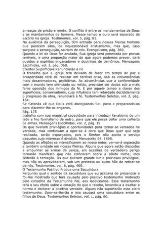 ameaças de prisão e morte. O conflito é entre os mandamentos de Deus
e os mandamentos de homens. Nesse tempo o ouro será separado da
escória na igreja. Testimonies, vol. 5, pág. 81.
Na ausência da perseguição, têm entrado para nossas fileiras homens
que parecem sãos, de inquestionável cristianismo, mas que, caso
surgisse a perseguição, sairiam de nós. Evangelismo, pág. 360.
Quando a lei de Deus for anulada, Sua igreja será peneirada por provas
terríveis, e uma proporção maior do que agora podemos prever, dará
ouvidos a espíritos enganadores e doutrinas de demônios. Mensagens
Escolhidas, vol. 2, pág. 368.
Crentes Superficiais Renunciarão à Fé
O trabalho que a igreja tem deixado de fazer em tempo de paz e
prosperidade terá de realizar em terrível crise, sob as circunstâncias
mais desanimadoras, proibitivas. As advertências que a conformidade
com o mundo tem silenciado ou retido, precisam ser dadas sob a mais
feroz oposição dos inimigos da fé. E por aquele tempo a classe dos
superficiais, conservadores, cuja influência tem retardado decididamente
o progresso da obra, renunciará à fé. Testemunhos Seletos, vol. 2, pág.
164.
Se Satanás vê que Deus está abençoando Seu povo e preparando-os
para discernir-lhe os enganos,
Pág. 175
trabalha com sua magistral capacidade para introduzir fanatismo de um
lado e frio formalismo de outro, para que ele possa ceifar uma colheita
de almas. Mensagens Escolhidas, vol. 2, pág. 19.
Os que tiveram privilégios e oportunidades para tornar-se versados na
verdade, mas continuam a opor-se à obra que Deus quer que seja
realizada, serão expurgados, pois o Senhor não aceita o serviço
daqueles cujo interesse é dividido. Manuscrito 64, 1898.
Quando as aflições se intensificarem ao nosso redor, ver-se-á separação
e também unidade em nossas fileiras. Alguns que agora estão dispostos
a empunhar as armas da peleja, em ocasiões de verdadeiro perigo
tornarão manifesto que não edificaram sobre a sólida rocha; eles
cederão à tentação. Os que tiveram grande luz e preciosos privilégios,
mas não os aproveitaram, sob um pretexto ou outro hão de retirar-se
de nós. Testimonies, vol. 6, pág. 400.
O Testemunho Positivo Produz uma Sacudidura
Perguntei qual o sentido da sacudidura que eu acabava de presenciar e
foi-me mostrado que fora causada pelo positivo testemunho motivado
pelo conselho da Testemunha fiel, aos laodiceanos. Esse testemunho
terá o seu efeito sobre o coração do que o recebe, levando-a a exaltar a
norma e declarar a positiva verdade. Alguns não suportarão esse claro
testemunho. Opor-se-lhe-ão e isto causará uma sacudidura entre os
filhos de Deus. Testemunhos Seletos, vol. 1, pág. 60.
 