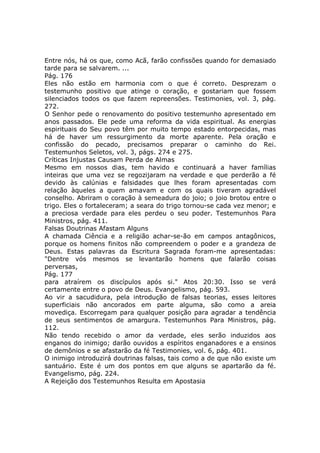 Entre nós, há os que, como Acã, farão confissões quando for demasiado
tarde para se salvarem. ...
Pág. 176
Eles não estão em harmonia com o que é correto. Desprezam o
testemunho positivo que atinge o coração, e gostariam que fossem
silenciados todos os que fazem repreensões. Testimonies, vol. 3, pág.
272.
O Senhor pede o renovamento do positivo testemunho apresentado em
anos passados. Ele pede uma reforma da vida espiritual. As energias
espirituais do Seu povo têm por muito tempo estado entorpecidas, mas
há de haver um ressurgimento da morte aparente. Pela oração e
confissão do pecado, precisamos preparar o caminho do Rei.
Testemunhos Seletos, vol. 3, págs. 274 e 275.
Críticas Injustas Causam Perda de Almas
Mesmo em nossos dias, tem havido e continuará a haver famílias
inteiras que uma vez se regozijaram na verdade e que perderão a fé
devido às calúnias e falsidades que lhes foram apresentadas com
relação àqueles a quem amavam e com os quais tiveram agradável
conselho. Abriram o coração à semeadura do joio; o joio brotou entre o
trigo. Eles o fortaleceram; a seara do trigo tornou-se cada vez menor; e
a preciosa verdade para eles perdeu o seu poder. Testemunhos Para
Ministros, pág. 411.
Falsas Doutrinas Afastam Alguns
A chamada Ciência e a religião achar-se-ão em campos antagônicos,
porque os homens finitos não compreendem o poder e a grandeza de
Deus. Estas palavras da Escritura Sagrada foram-me apresentadas:
"Dentre vós mesmos se levantarão homens que falarão coisas
perversas,
Pág. 177
para atraírem os discípulos após si." Atos 20:30. Isso se verá
certamente entre o povo de Deus. Evangelismo, pág. 593.
Ao vir a sacudidura, pela introdução de falsas teorias, esses leitores
superficiais não ancorados em parte alguma, são como a areia
movediça. Escorregam para qualquer posição para agradar a tendência
de seus sentimentos de amargura. Testemunhos Para Ministros, pág.
112.
Não tendo recebido o amor da verdade, eles serão induzidos aos
enganos do inimigo; darão ouvidos a espíritos enganadores e a ensinos
de demônios e se afastarão da fé Testimonies, vol. 6, pág. 401.
O inimigo introduzirá doutrinas falsas, tais como a de que não existe um
santuário. Este é um dos pontos em que alguns se apartarão da fé.
Evangelismo, pág. 224.
A Rejeição dos Testemunhos Resulta em Apostasia
 