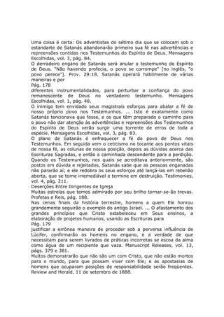 Uma coisa é certa: Os adventistas do sétimo dia que se colocam sob o
estandarte de Satanás abandonarão primeiro sua fé nas advertências e
repreensões contidas nos Testemunhos do Espírito de Deus. Mensagens
Escolhidas, vol. 3, pág. 84.
O derradeiro engano de Satanás será anular o testemunho do Espírito
de Deus. "Não havendo profecia, o povo se corrompe" [no inglês, "o
povo perece"]. Prov. 29:18. Satanás operará habilmente de várias
maneiras e por
Pág. 178
diferentes instrumentalidades, para perturbar a confiança do povo
remanescente de Deus no verdadeiro testemunho. Mensagens
Escolhidas, vol. 1, pág. 48.
O inimigo tem envidado seus magistrais esforços para abalar a fé de
nosso próprio povo nos Testemunhos. ... Isto é exatamente como
Satanás tencionava que fosse, e os que têm preparado o caminho para
o povo não dar atenção às advertências e repreensões dos Testemunhos
do Espírito de Deus verão surgir uma torrente de erros de toda a
espécie. Mensagens Escolhidas, vol. 3, pág. 83.
O plano de Satanás é enfraquecer a fé do povo de Deus nos
Testemunhos. Em seguida vem o ceticismo no tocante aos pontos vitais
de nossa fé, as colunas de nossa posição, depois as dúvidas acerca das
Escrituras Sagradas, e então a caminhada descendente para a perdição.
Quando os Testemunhos, nos quais se acreditava anteriormente, são
postos em dúvida e rejeitados, Satanás sabe que as pessoas enganadas
não pararão aí; e ele redobra os seus esforços até lançá-las em rebelião
aberta, que se torne irremediável e termine em destruição. Testimonies,
vol. 4, pág. 211.
Deserções Entre Dirigentes de Igreja
Muitas estrelas que temos admirado por seu brilho tornar-se-ão trevas.
Profetas e Reis, pág. 188.
Nas cenas finais da história terrestre, homens a quem Ele honrou
grandemente seguirão o exemplo do antigo Israel. ... O afastamento dos
grandes princípios que Cristo estabeleceu em Seus ensinos, a
elaboração de projetos humanos, usando as Escrituras para
Pág. 179
justificar a errônea maneira de proceder sob a perversa influência de
Lúcifer, confirmarão os homens no engano, e a verdade de que
necessitam para serem livrados de práticas incorretas se escoa da alma
como água de um recipiente que vaza. Manuscript Releases, vol. 13,
págs. 379 e 381.
Muitos demonstrarão que não são um com Cristo, que não estão mortos
para o mundo, para que possam viver com Ele; e as apostasias de
homens que ocuparam posições de responsabilidade serão freqüentes.
Review and Herald, 11 de setembro de 1888.
 
