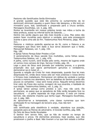 Pastores não Santificados Serão Eliminados
A grande questão que está tão próxima [o cumprimento da lei
dominical] eliminará aqueles a quem Deus não designou, e Ele terá um
ministério puro, leal, santificado e preparado para a chuva serôdia.
Mensagens Escolhidas, vol. 3, pág. 385.
Muitos se levantarão em nossos púlpitos tendo nas mãos a tocha da
falsa profecia, acesa na infernal tocha de Satanás. ...
Dentre nós sairão alguns que não mais levarão a arca. Mas estes não
podem fazer muralhas para obstruir a verdade, pois esta prosseguirá
avante e para cima até ao fim. Testemunhos Para Ministros, págs. 409 e
411.
Pastores e médicos poderão apartar-se da fé, como a Palavra e as
mensagens que Deus tem dado a Sua serva declaram que o farão.
Manuscript Releases, vol. 7, pág. 192.
Pág. 180
A Igreja Talvez Pareça Estar Prestes a Cair
O peneiramento de Deus sacode fora multidões, como folhas secas.
Testemunhos Seletos, vol. 1, pág. 479.
A palha, como nuvem, será levada pelo vento, mesmo de lugares onde
só vemos ricos campos de trigo. Serviço Cristão, pág. 49.
Logo o povo de Deus será provado por ardentes provas, e a grande
proporção dos que agora permanecem genuínos e verdadeiros,
demonstrar-se-á metal vil. ...
Quando a religião de Cristo for mais desprezada, quando Sua lei mais
desprezada for, então deve nosso zelo ser mais ardoroso e nosso ânimo
e firmeza mais inabaláveis. Permanecer em defesa da verdade e justiça
quando a maioria nos abandona, ferir as batalhas do Senhor quando são
poucos os campeões - essa será nossa prova. Naquele tempo devemos
tirar calor da frieza dos outros, coragem de sua covardia, e lealdade de
sua traição. Testemunhos Seletos, vol. 2, pág. 31.
A igreja talvez pareça como prestes a cair, mas não cairá. Ela
permanece, ao passo que os pecadores de Sião serão lançados fora na
sacudidura - a palha separada do trigo precioso. É esse um transe
terrível, não obstante importa que tenha lugar. Mensagens Escolhidas,
vol. 2, pág. 380.
Ao aproximar-se a tempestade, uma classe numerosa que tem
professado fé na mensagem do terceiro anjo, mas não tem
Pág. 181
sido santificada pela obediência à verdade, abandona sua posição,
passando para as fileiras do adversário. O Grande Conflito, pág. 608.
Os Fiéis de Deus Serão Revelados
O Senhor tem servos fiéis, que se hão de revelar no tempo de
sacudidura e prova. Há elementos preciosos, hoje ocultos, que não
prostraram o joelho a Baal. Não tiveram a luz que tem estado a brilhar
 