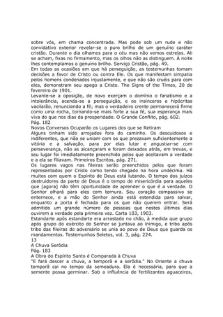 sobre vós, em chama concentrada. Mas pode sob um rude e não
convidativo exterior revelar-se o puro brilho de um genuíno caráter
cristão. Durante o dia olhamos para o céu mas não vemos estrelas. Ali
se acham, fixas no firmamento, mas os olhos não as distinguem. À noite
lhes contemplamos o genuíno brilho. Serviço Cristão, pág. 49.
Em todas as ocasiões em que há perseguição, as testemunhas tomam
decisões a favor de Cristo ou contra Ele. Os que manifestam simpatia
pelos homens condenados injustamente, e que não são cruéis para com
eles, demonstram seu apego a Cristo. The Signs of the Times, 20 de
fevereiro de 1901.
Levante-se a oposição, de novo exerçam o domínio o fanatismo e a
intolerância, acenda-se a perseguição, e os insinceros e hipócritas
vacilarão, renunciando a fé; mas o verdadeiro crente permanecerá firme
como uma rocha, tornando-se mais forte a sua fé, sua esperança mais
viva do que nos dias da prosperidade. O Grande Conflito, pág. 602.
Pág. 182
Novos Conversos Ocuparão os Lugares dos que se Retiram
Alguns tinham sido arrojados fora do caminho. Os descuidosos e
indiferentes, que não se uniam com os que prezavam suficientemente a
vitória e a salvação, para por elas lutar e angustiar-se com
perseverança, não as alcançaram e foram deixados atrás, em trevas, e
seu lugar foi imediatamente preenchido pelos que aceitavam a verdade
e a ela se filiavam. Primeiros Escritos, pág. 271.
Os lugares vagos nas fileiras serão preenchidos pelos que foram
representados por Cristo como tendo chegado na hora undécima. Há
muitos com quem o Espírito de Deus está lutando. O tempo dos juízos
destruidores da parte de Deus é o tempo de misericórdia para aqueles
que [agora] não têm oportunidade de aprender o que é a verdade. O
Senhor olhará para eles com ternura. Seu coração compassivo se
enternece, e a mão do Senhor ainda está estendida para salvar,
enquanto a porta é fechada para os que não querem entrar. Será
admitido um grande número de pessoas que nestes últimos dias
ouvirem a verdade pela primeira vez. Carta 103, 1903.
Estandarte após estandarte era arrastado no chão, à medida que grupo
após grupo do exército do Senhor se juntava ao inimigo, e tribo após
tribo das fileiras do adversário se unia ao povo de Deus que guarda os
mandamentos. Testemunhos Seletos, vol. 3, pág. 224.
13
A Chuva Serôdia
Pág. 183
A Obra do Espírito Santo é Comparada à Chuva
"E fará descer a chuva, a temporã e a serôdia." No Oriente a chuva
temporã cai no tempo da semeadura. Ela é necessária, para que a
semente possa germinar. Sob a influência de fertilizantes aguaceiros,
 