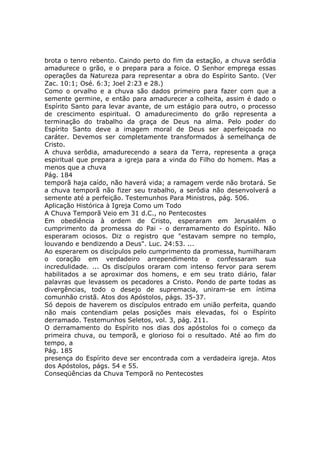 brota o tenro rebento. Caindo perto do fim da estação, a chuva serôdia
amadurece o grão, e o prepara para a foice. O Senhor emprega essas
operações da Natureza para representar a obra do Espírito Santo. (Ver
Zac. 10:1; Osé. 6:3; Joel 2:23 e 28.)
Como o orvalho e a chuva são dados primeiro para fazer com que a
semente germine, e então para amadurecer a colheita, assim é dado o
Espírito Santo para levar avante, de um estágio para outro, o processo
de crescimento espiritual. O amadurecimento do grão representa a
terminação do trabalho da graça de Deus na alma. Pelo poder do
Espírito Santo deve a imagem moral de Deus ser aperfeiçoada no
caráter. Devemos ser completamente transformados à semelhança de
Cristo.
A chuva serôdia, amadurecendo a seara da Terra, representa a graça
espiritual que prepara a igreja para a vinda do Filho do homem. Mas a
menos que a chuva
Pág. 184
temporã haja caído, não haverá vida; a ramagem verde não brotará. Se
a chuva temporã não fizer seu trabalho, a serôdia não desenvolverá a
semente até a perfeição. Testemunhos Para Ministros, pág. 506.
Aplicação Histórica à Igreja Como um Todo
A Chuva Temporã Veio em 31 d.C., no Pentecostes
Em obediência à ordem de Cristo, esperaram em Jerusalém o
cumprimento da promessa do Pai - o derramamento do Espírito. Não
esperaram ociosos. Diz o registro que "estavam sempre no templo,
louvando e bendizendo a Deus". Luc. 24:53. ...
Ao esperarem os discípulos pelo cumprimento da promessa, humilharam
o coração em verdadeiro arrependimento e confessaram sua
incredulidade. ... Os discípulos oraram com intenso fervor para serem
habilitados a se aproximar dos homens, e em seu trato diário, falar
palavras que levassem os pecadores a Cristo. Pondo de parte todas as
divergências, todo o desejo de supremacia, uniram-se em íntima
comunhão cristã. Atos dos Apóstolos, págs. 35-37.
Só depois de haverem os discípulos entrado em união perfeita, quando
não mais contendiam pelas posições mais elevadas, foi o Espírito
derramado. Testemunhos Seletos, vol. 3, pág. 211.
O derramamento do Espírito nos dias dos apóstolos foi o começo da
primeira chuva, ou temporã, e glorioso foi o resultado. Até ao fim do
tempo, a
Pág. 185
presença do Espírito deve ser encontrada com a verdadeira igreja. Atos
dos Apóstolos, págs. 54 e 55.
Conseqüências da Chuva Temporã no Pentecostes
 