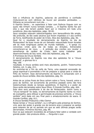 Sob a influência do Espírito, palavras de penitência e confissão
misturavam-se com cânticos de louvor por pecados perdoados. ...
Milhares se converteram num dia. ...
O Espírito Santo... os capacitava a falar com fluência línguas com as
quais não tinham nunca tomado contato. ... O Espírito Santo fez por
eles o que não teriam podido fazer por si mesmos em toda uma
existência. Atos dos Apóstolos, págs. 38-40.
Seus corações estavam sobrecarregados com benevolência tão ampla,
tão profunda, de tão vasto alcance que foram impelidos a ir aos confins
da Terra, testificando do poder de Cristo. Atos dos Apóstolos, pág. 46.
Qual foi o resultado do derramamento do Espírito no dia do
Pentecostes? As boas novas de um Salvador ressuscitado foram levadas
até às mais longínquas partes do mundo habitado. ... A igreja viu
conversos vindo para ela de todas as direções. Extraviados
converteram-se de novo. ... A ambição dos crentes era revelar a
semelhança do caráter de Cristo, bem como trabalhar pelo
desenvolvimento de Seu reino. Atos dos Apóstolos, pág. 48.
A Promessa da Chuva Serôdia
O derramamento do Espírito nos dias dos apóstolos foi a "chuva
temporã", e glorioso foi o
Pág. 186
resultado. A chuva serôdia será mais abundante, porém. Testemunhos
Seletos, vol. 3, pág. 211.
Ao avizinhar-se o fim da ceifa da Terra, uma especial concessão de
graça espiritual é prometida a fim de preparar a igreja para a vinda do
Filho do homem. Esse derramamento do Espírito é comparado com a
queda da chuva serôdia. Atos dos Apóstolos, pág. 55.

Antes de os juízos finais de Deus caírem sobre a Terra, haverá, entre o
povo do Senhor, tal avivamento da primitiva piedade como não fora
testemunhado desde os tempos apostólicos. O Espírito e o poder de
Deus serão derramados sobre Seus filhos. O Grande Conflito, pág. 464.
Esta obra será semelhante à do dia de Pentecostes. Assim como a
"chuva temporã" foi dada, no derramamento do Espírito Santo no início
do evangelho, para efetuar a germinação da preciosa semente, a "chuva
serôdia" será dada em seu final para o amadurecimento da seara. O
Grande Conflito, pág. 611.
A Chuva Serôdia Produzirá o Alto Clamor
Nesse tempo a "chuva serôdia", ou o refrigério pela presença do Senhor,
virá, para dar poder à grande voz do terceiro anjo e preparar os santos
para estarem de pé no período em que as sete últimas pragas serão
derramadas. Primeiros Escritos, pág. 86.
Ouvi os que estavam revestidos da armadura falar sobre a verdade com
grande poder. Isto produzia efeito. ... Perguntei o que
 