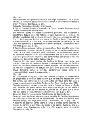 Pág. 187
havia operado esta grande mudança. Um anjo respondeu: "Foi a chuva
serôdia, o refrigério pela presença do Senhor, o alto clamor do terceiro
anjo." Primeiros Escritos, pág. 271.
Aplicação Pessoal aos Cristãos Individuais
A Chuva Temporã Produz Conversão; A Chuva Serôdia Desenvolve um
Caráter Semelhante ao de Cristo
Em nenhum ponto de nossa experiência podemos nós dispensar a
assistência daquilo que nos habilita a fazer justamente o começo. As
bênçãos recebidas sob a chuva temporã, são-nos necessárias até ao
fim. ... Ao irmos ao Senhor em busca do Espírito Santo, Este operará
em nós mansidão e humildade, bem como consciente confiança de que
Deus nos concederá a aperfeiçoadora chuva serôdia. Testemunhos Para
Ministros, págs. 507 e 509.
O Espírito Santo procura habitar em cada alma. Caso seja Ele bem-vindo
como hóspede honrado, os que O receberem se tornarão completos em
Cristo. A boa obra começada será terminada; os pensamentos santos,
as celestiais afeições e os atos semelhantes aos de Cristo tomarão o
lugar dos pensamentos impuros, dos sentimentos perversos e dos atos
obstinados. Conselhos Sobre Saúde, pág. 561.
Podemos ter tido uma medida do Espírito de Deus, mas tanto pela
oração como pela fé devemos buscar continuamente mais do Espírito.
Nunca dá resultado cessarmos os nossos esforços. Se não progredirmos,
se não nos colocarmos na atitude em que tanto possamos receber a
chuva temporã como a serôdia, perderemos nossa alma e a
responsabilidade jazerá à nossa porta. ...
Pág. 188
As convocações da igreja, como nas reuniões campais, as assembléias
da igreja local, e todas as ocasiões em que há trabalho pessoal em favor
das almas, são oportunidades determinadas por Deus para dar tanto a
chuva temporã como a serôdia. Testemunhos Para Ministros, pág. 508.
Quando o caminho estiver preparado para o Espírito de Deus, a bênção
virá. Satanás não pode impedir uma chuva de bênção de cair sobre o
povo de Deus, mais do que fechar as janelas do Céu para que a chuva
não caia sobre a Terra. Mensagens Escolhidas, vol. 1, pág. 124.
Devemos Orar Fervorosamente Pela Descida do Espírito Santo
Devemos orar tão fervorosamente pela descida do Espírito Santo como
os discípulos oraram no dia de Pentecostes. Se eles precisaram disso
naquele tempo, nós, hoje, mais ainda. Testimonies, vol. 5, pág. 158.
A descida do Espírito Santo sobre a igreja é olhada como estando no
futuro; é, porém, o privilégio da igreja tê-la agora. Buscai-a, orai por
ela, crede nela. Precisamos tê-la, e o Céu espera para concedê-la.
Evangelismo, pág. 701.
 