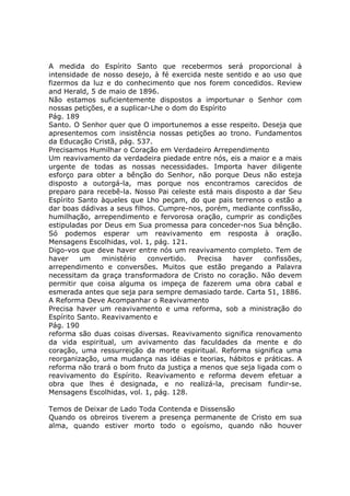 A medida do Espírito Santo que recebermos será proporcional à
intensidade de nosso desejo, à fé exercida neste sentido e ao uso que
fizermos da luz e do conhecimento que nos forem concedidos. Review
and Herald, 5 de maio de 1896.
Não estamos suficientemente dispostos a importunar o Senhor com
nossas petições, e a suplicar-Lhe o dom do Espírito
Pág. 189
Santo. O Senhor quer que O importunemos a esse respeito. Deseja que
apresentemos com insistência nossas petições ao trono. Fundamentos
da Educação Cristã, pág. 537.
Precisamos Humilhar o Coração em Verdadeiro Arrependimento
Um reavivamento da verdadeira piedade entre nós, eis a maior e a mais
urgente de todas as nossas necessidades. Importa haver diligente
esforço para obter a bênção do Senhor, não porque Deus não esteja
disposto a outorgá-la, mas porque nos encontramos carecidos de
preparo para recebê-la. Nosso Pai celeste está mais disposto a dar Seu
Espírito Santo àqueles que Lho peçam, do que pais terrenos o estão a
dar boas dádivas a seus filhos. Cumpre-nos, porém, mediante confissão,
humilhação, arrependimento e fervorosa oração, cumprir as condições
estipuladas por Deus em Sua promessa para conceder-nos Sua bênção.
Só podemos esperar um reavivamento em resposta à oração.
Mensagens Escolhidas, vol. 1, pág. 121.
Digo-vos que deve haver entre nós um reavivamento completo. Tem de
haver     um    ministério   convertido.  Precisa   haver    confissões,
arrependimento e conversões. Muitos que estão pregando a Palavra
necessitam da graça transformadora de Cristo no coração. Não devem
permitir que coisa alguma os impeça de fazerem uma obra cabal e
esmerada antes que seja para sempre demasiado tarde. Carta 51, 1886.
A Reforma Deve Acompanhar o Reavivamento
Precisa haver um reavivamento e uma reforma, sob a ministração do
Espírito Santo. Reavivamento e
Pág. 190
reforma são duas coisas diversas. Reavivamento significa renovamento
da vida espiritual, um avivamento das faculdades da mente e do
coração, uma ressurreição da morte espiritual. Reforma significa uma
reorganização, uma mudança nas idéias e teorias, hábitos e práticas. A
reforma não trará o bom fruto da justiça a menos que seja ligada com o
reavivamento do Espírito. Reavivamento e reforma devem efetuar a
obra que lhes é designada, e no realizá-la, precisam fundir-se.
Mensagens Escolhidas, vol. 1, pág. 128.

Temos de Deixar de Lado Toda Contenda e Dissensão
Quando os obreiros tiverem a presença permanente de Cristo em sua
alma, quando estiver morto todo o egoísmo, quando não houver
 