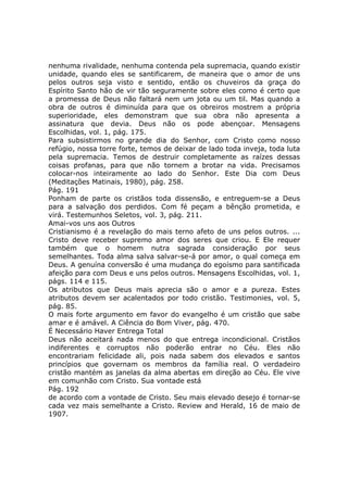 nenhuma rivalidade, nenhuma contenda pela supremacia, quando existir
unidade, quando eles se santificarem, de maneira que o amor de uns
pelos outros seja visto e sentido, então os chuveiros da graça do
Espírito Santo hão de vir tão seguramente sobre eles como é certo que
a promessa de Deus não faltará nem um jota ou um til. Mas quando a
obra de outros é diminuída para que os obreiros mostrem a própria
superioridade, eles demonstram que sua obra não apresenta a
assinatura que devia. Deus não os pode abençoar. Mensagens
Escolhidas, vol. 1, pág. 175.
Para subsistirmos no grande dia do Senhor, com Cristo como nosso
refúgio, nossa torre forte, temos de deixar de lado toda inveja, toda luta
pela supremacia. Temos de destruir completamente as raízes dessas
coisas profanas, para que não tornem a brotar na vida. Precisamos
colocar-nos inteiramente ao lado do Senhor. Este Dia com Deus
(Meditações Matinais, 1980), pág. 258.
Pág. 191
Ponham de parte os cristãos toda dissensão, e entreguem-se a Deus
para a salvação dos perdidos. Com fé peçam a bênção prometida, e
virá. Testemunhos Seletos, vol. 3, pág. 211.
Amai-vos uns aos Outros
Cristianismo é a revelação do mais terno afeto de uns pelos outros. ...
Cristo deve receber supremo amor dos seres que criou. E Ele requer
também que o homem nutra sagrada consideração por seus
semelhantes. Toda alma salva salvar-se-á por amor, o qual começa em
Deus. A genuína conversão é uma mudança do egoísmo para santificada
afeição para com Deus e uns pelos outros. Mensagens Escolhidas, vol. 1,
págs. 114 e 115.
Os atributos que Deus mais aprecia são o amor e a pureza. Estes
atributos devem ser acalentados por todo cristão. Testimonies, vol. 5,
pág. 85.
O mais forte argumento em favor do evangelho é um cristão que sabe
amar e é amável. A Ciência do Bom Viver, pág. 470.
É Necessário Haver Entrega Total
Deus não aceitará nada menos do que entrega incondicional. Cristãos
indiferentes e corruptos não poderão entrar no Céu. Eles não
encontrariam felicidade ali, pois nada sabem dos elevados e santos
princípios que governam os membros da família real. O verdadeiro
cristão mantém as janelas da alma abertas em direção ao Céu. Ele vive
em comunhão com Cristo. Sua vontade está
Pág. 192
de acordo com a vontade de Cristo. Seu mais elevado desejo é tornar-se
cada vez mais semelhante a Cristo. Review and Herald, 16 de maio de
1907.
 