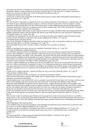 Seu Espírito nos iluminou, mostrando-nos que deveria haver ordem e perfeita disciplina na igreja, e era essencial a
organização. Método e ordem manifestam-se em todas as obras de Deus, em todo o Universo. A ordem é a lei do Céu, e
deveria ser a lei do povo de Deus sobre a Terra. Testemunhos Para Ministros, pág. 26.
A Organização Sempre Será Essencial
A menos que as igrejas sejam organizadas de tal maneira que possam ter e impor ordem, nada poderão esperar quanto ao
futuro. Testimonies, vol. 1, pág. 270.
Pág. 47
Oh! como Satanás se regozijaria se alcançasse êxito em seus esforços de penetrar no meio deste povo, e desorganizar a obra
num tempo em que a organização integral é essencial, e constitui a maior força para evitar os levantes espúrios, e refutar
pretensões não abonadas pela Palavra de Deus! Precisamos manter as linhas uniformemente, para que não haja quebra do
sistema de organização e ordem, que se ergueu por meio de sábio, cuidadoso labor. Não se deve dar autonomia a elementos
desordeiros que desejem controlar a obra neste tempo.
Alguns têm apresentado a idéia de que, ao aproximarmo-nos do fim do tempo, cada filho de Deus agirá independentemente de
qualquer organização religiosa. Mas fui instruída pelo Senhor de que nesta obra não há isso de cada qual ser independente.
Testemunhos Seletos, vol. 3, págs. 405 e 406.
À medida que nos aproximamos da crise final, em vez de achar que há menos necessidade de ordem e harmonia de ação,
devemos ser mais sistemáticos do que temos sido até agora. Mensagens Escolhidas, vol. 3, pág. 26.
A Autoridade Especial da Igreja de Deus
Deus investiu Sua Igreja de especial autoridade e poder que ninguém tem razão em desrespeitar e desprezar, pois ao proceder
assim está desprezando a voz de Deus. Testimonies, vol. 3, pág. 417.
O mais alto poder abaixo do Céu, concedeu o Senhor a Sua igreja. É a voz de Deus em Seu povo
Pág. 48
reunido na qualidade de uma igreja, que deve ser respeitada. Testemunhos Seletos, vol. 1, pág. 395.
Um Tempo de Debilidade e Cegueira Espirituais
Foi confirmado tudo quanto declarei em Mineápolis: que precisava haver uma reforma nas igrejas. Deviam ser efetuadas
reformas, pois a debilidade e a cegueira espirituais se apossaram das pessoas que tinham sido agraciadas com grande luz e
preciosas oportunidades e privilégios. Como reformadores, elas haviam saído das igrejas denominacionais, mas desempenham
agora uma parte semelhante à que desempenharam as igrejas. Tínhamos a esperança de que não haveria necessidade de outra
saída. Embora nos esforcemos por "preservar a unidade do Espírito no vínculo da paz", não deixaremos, pela pena e pela voz,
de protestar contra o fanatismo. The Ellen G. White 1888 Materials, págs. 356 e 357.
Cristo diz o seguinte daqueles que se ufanam de sua luz mas não andam nela: "Por isso Eu vos digo que haverá menos rigor
para Tiro e Sidom, no dia do juízo, do que para vós outros. E tu, Cafarnaum [adventistas do sétimo dia que tiveram grande
luz], que te ergues até aos céus [com referência a privilégios], serás abatida até aos infernos; porque, se em Sodoma tivessem
sido feitos os prodígios que em ti se operaram, teria ela permanecido até hoje." Review and Herald, 1º de agosto de 1893.
Pág. 49
A igreja está na condição laodiceana. A presença de Deus não está no meio dela. Notebook Leaflets, vol. 1, pág. 99.
Abuso de Poder na Sede da Igreja
A própria Associação Geral se está corrompendo com sentimentos e princípios errôneos. ...
Têm os homens tirado injusta vantagem sobre aqueles que eles supõem estarem sob sua jurisdição. Determinaram coagir os
indivíduos; governariam ou arruinariam. ...
O poder despótico que se tem desenvolvido, como se a posição tivesse feito dos homens deuses, faz-me temer, e deveria causar
temor. É uma maldição onde quer e por quem quer que seja exercido. Testemunhos Para Ministros, págs. 359-361.
Há pesadas responsabilidades em demasia sobre uns poucos homens, e alguns não fazem de Deus o seu Conselheiro. Que
sabem esses homens das necessidades da obra em campos estrangeiros? De que modo poderão saber como decidir as perguntas
que lhes vêm, pedindo informação? Seriam necessários três meses para os que estão em campos estrangeiros receberem a
resposta de suas perguntas, mesmo que não houvesse demora em escrever. Testemunhos Para Ministros, pág. 321.
Os que vivem em países distantes não farão o que o bom senso lhes diz que é correto sem primeiro pedirem permissão a Battle
Creek. Antes de prosseguirem, eles aguardam o Sim ou o Não desse lugar. Special Testimonies, Series A, nº 9, pág. 32.
Pág. 50
Não é sensato escolher só um homem para Presidente da Associação Geral. A obra da Associação Geral tem-se estendido, e
algumas coisas se têm tornado desnecessariamente complicadas. Tem-se revelado uma falta de discernimento. Deve haver uma
divisão do campo ou se deve idear qualquer outro plano para mudar a presente ordem de coisas. Testemunhos Para Ministros,
pág. 342.
Líderes Imprudentes Não Falam por Deus
A voz de Battle Creek, que tem sido considerada como autoridade para determinar de que maneira deve ser efetuada a obra,
não é mais a voz de Deus. Manuscript Releases, vol. 17, pág. 185.
Faz alguns anos que eu considerava a Associação Geral como a voz de Deus. Manuscript Releases, vol. 17, pág. 216.
Isso desses homens se encontrarem num lugar sagrado, para serem como a voz de Deus para o povo, conforme antes
acreditávamos
Pág. 51
ser a Associação Geral - é algo que já passou. General Conference Bulletin, 3 de abril de 1901, pág. 25.
Não Há Necessidade de uma Nova Denominação



                 www.terceiroanjo.org
            Sua fonte de pesquisa na internet
 