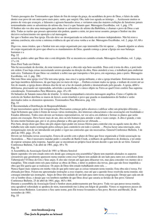 Tomais passagens dos Testemunhos que falam do fim do tempo da graça, da sacudidura do povo de Deus, e falais da saída
dentre esse povo de um outro povo mais puro, santo, que surgirá. Ora, tudo isso agrada ao inimigo. ... Aceitassem muitos os
pontos de vista que avançais, e falassem e agissem baseados nisso, e veríamos uma das maiores exibições de fanatismo jamais
testemunhadas entre os adventistas do sétimo dia. Isso é o que Satanás quer. Mensagens Escolhidas, vol. 1, pág. 179.
O Senhor não vos deu uma mensagem para chamar os adventistas do sétimo dia Babilônia, e chamar o povo de Deus a sair
dela. Todas as razões que possais apresentar não podem, quanto a mim, ter peso nesse assunto, porque o Senhor me deu
decisivo esclarecimento em oposição a tal mensagem.
Sei que o Senhor ama Sua igreja. Ela não deve ser desorganizada ou esfacelada em átomos independentes. Não há nisto a
mínima coerência; não existe a mínima evidência de que tal coisa venha a se dar. Mensagens Escolhidas, vol. 2, págs. 63, 68 e
69.
Digo-vos, meus irmãos, que o Senhor tem um corpo organizado por cujo intermédio Ele irá operar. ... Quando alguém se afasta
do corpo organizado do povo que observa os mandamentos de Deus, quando começa a pesar a Igreja em suas balanças
humanas e a
Pág. 52
acusá-la, podeis saber que Deus não o está dirigindo. Ele se encontra no caminho errado. Mensagens Escolhidas, vol. 3, págs.
17 e 18.
Deus Porá Tudo em Ordem
Não há necessidade de duvidar, de estar temeroso de que a obra não seja bem-sucedida. Deus está à testa da obra, e porá tudo
em ordem. Caso haja coisas necessitando serem ajustadas na direção da obra, Deus atenderá a isso, e trabalhará para endireitar
todo erro. Tenhamos fé que Deus vai conduzir a nobre nau que transporta o Seu povo, em segurança, para o porto. Mensagens
Escolhidas, vol. 2, pág. 390.
Não tem Deus uma igreja viva? Ele tem uma igreja, mas esta é a igreja militante, e não a igreja triunfante. Entristecemo-nos de
que haja membros defeituosos, de que haja joio no meio do trigo. ... Embora existam males na igreja, e tenham de existir até ao
fim do mundo, a igreja destes últimos dias há de ser a luz do mundo poluído e desmoralizado pelo pecado. A igreja, débil e
defeituosa, precisando ser repreendida, advertida e aconselhada, é o único objeto na Terra ao qual Cristo confere Sua suprema
consideração. Testemunhos Para Ministros, págs. 45 e 49.
Os baluartes de Satanás nunca hão de triunfar. A vitória acompanhará a terceira mensagem angélica. Como o Capitão do
exército do Senhor derribou os muros de Jericó, assim triunfará o povo que guarda os mandamentos do Senhor e serão
derrotados todos os elementos oponentes. Testemunhos Para Ministros, pág. 410.
Pág. 53
É Recomendada a Distribuição de Responsabilidades
O que necessitamos agora é de reorganização. Precisamos começar pelos alicerces e edificar sobre um princípio diferente. ...
Aqui há homens que estão à frente de nossas várias instituições, dos interesses educacionais e das associações em localidades e
Estados diferentes. Todos estes devem ser homens representativos, ter voz ativa em elaborar e formar os planos que serão
postos em execução. Deve haver mais de um, dois ou três homens para atender a todo o vasto campo. A obra é grande, e não
há uma mente humana que, por si só, possa planejar a obra que precisa ser efetuada. ...
Pois bem, desejo dizer que Deus não pôs algum régio poder em nossas fileiras para controlar este ou aquele ramo da obra. O
trabalho tem sido muito restringido pelos esforços para controlá-lo em todo o sentido. ... Precisa haver uma renovação, uma
reorganização; tem de ser introduzido um poder e vigor nas comissões que são necessárias. General Conference Bulletin, 3 de
abril de 1901, págs. 25 e 26.
Devem ser formadas novas associações. Estava de acordo com o plano de Deus que fosse organizada a União-associação na
Australásia. ... Não é necessário mandar pedir o conselho de Battle Creek, a milhares de quilômetros de distância, e ter então
de esperar semanas pela resposta. Aqueles que se encontram no próprio local devem decidir o que tem de ser feito. General
Conference Bulletin, 5 de abril de 1901, págs. 69 e 70.
Pág. 54
A Assembléia da Associação Geral de 1901 se Mostra Sensível
Quem supondes vós tem estado entre nós desde que começou esta assembléia? Quem tem mantido afastados os aspectos
censuráveis que geralmente aparecem numa reunião como essa? Quem tem andado de um lado para outro nos corredores deste
Tabernáculo? O Deus do Céu e Seus anjos. E eles não vieram até aqui para dilacerar-vos, mas para conceder-vos mentes sãs e
tranqüilas. Têm estado entre nós para realizar as obras de Deus, e deter os poderes das trevas, para que não fosse impedida a
obra que Ele queria que se realizasse. Os anjos de Deus têm estado trabalhando entre nós. ...
Nunca fiquei mais surpresa em minha vida do que pelo rumo que as coisas tomaram nesta reunião. Esta obra não é nossa. Foi
efetuada por Deus. Foram-me apresentadas instruções a esse respeito, mas até que a questão fosse resolvida nesta reunião, não
consegui entender tais instruções. Anjos de Deus têm andado de um lado para outro nesta congregação. Desejo que cada um de
vós se lembre disso, e desejo que vos lembreis também de que Deus disse que curaria as feridas de Seu povo. General
Conference Bulletin, 25 de abril de 1901, págs. 463 e 464.
Durante a assembléia da Associação Geral o Senhor atuou poderosamente por Seu povo. Toda vez que penso nessa reunião,
uma agradável solenidade se apodera de mim, transmitindo-me à alma um fulgor de gratidão. Vimos os majestosos passos do
Senhor nosso Redentor. Louvamos o Seu santo nome, pois Ele trouxe livramento a Seu povo. Review and Herald, 26 de
novembro de 1901.
Pág. 55




                 www.terceiroanjo.org
            Sua fonte de pesquisa na internet
 