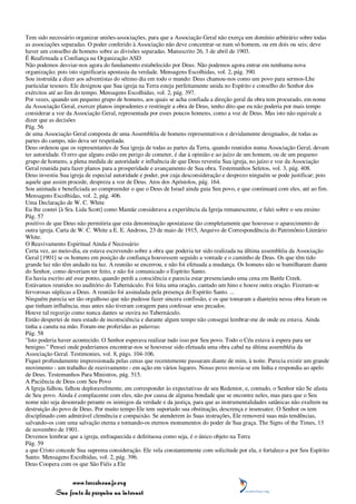 Tem sido necessário organizar uniões-associações, para que a Associação Geral não exerça um domínio arbitrário sobre todas
as associações separadas. O poder conferido à Associação não deve concentrar-se num só homem, ou em dois ou seis; deve
haver um conselho de homens sobre as divisões separadas. Manuscrito 26, 3 de abril de 1903.
É Reafirmada a Confiança na Organização ASD
Não podemos desviar-nos agora do fundamento estabelecido por Deus. Não podemos agora entrar em nenhuma nova
organização; pois isto significaria apostasia da verdade. Mensagens Escolhidas, vol. 2, pág. 390.
Sou instruída a dizer aos adventistas do sétimo dia em todo o mundo: Deus chamou-nos como um povo para sermos-Lhe
particular tesouro. Ele designou que Sua igreja na Terra esteja perfeitamente unida no Espírito e conselho do Senhor dos
exércitos até ao fim do tempo. Mensagens Escolhidas, vol. 2, pág. 397.
Por vezes, quando um pequeno grupo de homens, aos quais se acha confiada a direção geral da obra tem procurado, em nome
da Associação Geral, exercer planos imprudentes e restringir a obra de Deus, tenho dito que eu não poderia por mais tempo
considerar a voz da Associação Geral, representada por esses poucos homens, como a voz de Deus. Mas isto não equivale a
dizer que as decisões
Pág. 56
de uma Associação Geral composta de uma Assembléia de homens representativos e devidamente designados, de todas as
partes do campo, não deva ser respeitada.
Deus ordenou que os representantes de Sua igreja de todas as partes da Terra, quando reunidos numa Associação Geral, devam
ter autoridade. O erro que alguns estão em perigo de cometer, é dar à opinião e ao juízo de um homem, ou de um pequeno
grupo de homens, a plena medida de autoridade e influência de que Deus revestiu Sua igreja, no juízo e voz da Associação
Geral reunida para fazer planos para a prosperidade e avançamento de Sua obra. Testemunhos Seletos, vol. 3, pág. 408.
Deus investiu Sua igreja de especial autoridade e poder, por cuja desconsideração e desprezo ninguém se pode justificar; pois
aquele que assim procede, despreza a voz de Deus. Atos dos Apóstolos, pág. 164.
Sou animada e beneficiada ao compreender o que o Deus de Israel ainda guia Seu povo, e que continuará com eles, até ao fim.
Mensagens Escolhidas, vol. 2, pág. 406.
Uma Declaração de W. C. White
Eu lhe contei [à Sra. Lida Scott] como Mamãe considerava a experiência da Igreja remanescente, e falei sobre o seu ensino
Pág. 57
positivo de que Deus não permitiria que esta denominação apostatasse tão completamente que houvesse o aparecimento de
outra igreja. Carta de W. C. White a E. E. Andross, 23 de maio de 1915, Arquivo de Correspondência do Patrimônio Literário
White.
O Reavivamento Espiritual Ainda é Necessário
Certa vez, ao meio-dia, eu estava escrevendo sobre a obra que poderia ter sido realizada na última assembléia da Associação
Geral [1901] se os homens em posição de confiança houvessem seguido a vontade e o caminho de Deus. Os que têm tido
grande luz não têm andado na luz. A reunião se encerrou, e não foi efetuada a mudança. Os homens não se humilharam diante
do Senhor, como deveriam ter feito, e não foi comunicado o Espírito Santo.
Eu havia escrito até esse ponto, quando perdi a consciência e parecia estar presenciando uma cena em Battle Creek.
Estávamos reunidos no auditório do Tabernáculo. Foi feita uma oração, cantado um hino e houve outra oração. Fizeram-se
fervorosas súplicas a Deus. A reunião foi assinalada pela presença do Espírito Santo. ...
Ninguém parecia ser tão orgulhoso que não pudesse fazer sincera confissão, e os que tomaram a dianteira nessa obra foram os
que tinham influência, mas antes não tiveram coragem para confessar seus pecados.
Houve tal regozijo como nunca dantes se ouvira no Tabernáculo.
Então despertei de meu estado de inconsciência e durante algum tempo não consegui lembrar-me de onde eu estava. Ainda
tinha a caneta na mão. Foram-me proferidas as palavras:
Pág. 58
"Isto poderia haver acontecido. O Senhor esperava realizar tudo isso por Seu povo. Todo o Céu estava à espera para ser
benigno." Pensei onde poderíamos encontrar-nos se houvesse sido efetuada uma obra cabal na última assembléia da
Associação Geral. Testimonies, vol. 8, págs. 104-106.
Fiquei profundamente impressionada pelas cenas que recentemente passaram diante de mim, à noite. Parecia existir um grande
movimento - um trabalho de reavivamento - em ação em vários lugares. Nosso povo movia-se em linha e respondia ao apelo
de Deus. Testemunhos Para Ministros, pág. 515.
A Paciência de Deus com Seu Povo
A Igreja falhou, falhou deploravelmente, em corresponder às expectativas de seu Redentor, e, contudo, o Senhor não Se afasta
de Seu povo. Ainda é complacente com eles, não por causa de alguma bondade que se encontre neles, mas para que o Seu
nome não seja desonrado perante os inimigos da verdade e da justiça, para que as instrumentalidades satânicas não exultem na
destruição do povo de Deus. Por muito tempo Ele tem suportado sua obstinação, descrença e insensatez. O Senhor os tem
disciplinado com admirável clemência e compaixão. Se atenderem às Suas instruções, Ele removerá suas más tendências,
salvando-os com uma salvação eterna e tornando-os eternos monumentos do poder de Sua graça. The Signs of the Times, 13
de novembro de 1901.
Devemos lembrar que a igreja, enfraquecida e defeituosa como seja, é o único objeto na Terra
Pág. 59
a que Cristo concede Sua suprema consideração. Ele vela constantemente com solicitude por ela, e fortalece-a por Seu Espírito
Santo. Mensagens Escolhidas, vol. 2, pág. 396.
Deus Coopera com os que São Fiéis a Ele


                 www.terceiroanjo.org
            Sua fonte de pesquisa na internet
 