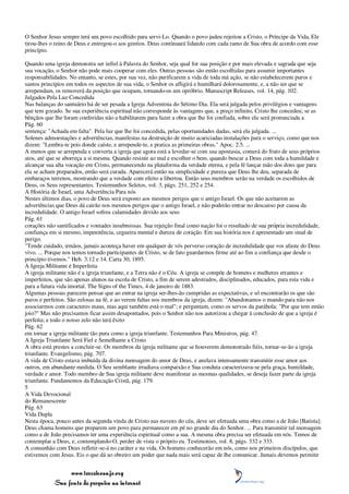O Senhor Jesus sempre terá um povo escolhido para servi-Lo. Quando o povo judeu rejeitou a Cristo, o Príncipe da Vida, Ele
tirou-lhes o reino de Deus e entregou-o aos gentios. Deus continuará lidando com cada ramo de Sua obra de acordo com esse
princípio.

Quando uma igreja demonstra ser infiel à Palavra do Senhor, seja qual for sua posição e por mais elevada e sagrada que seja
sua vocação, o Senhor não pode mais cooperar com eles. Outras pessoas são então escolhidas para assumir importantes
responsabilidades. No entanto, se estes, por sua vez, não purificarem a vida de toda má ação, se não estabelecerem puros e
santos princípios em todos os aspectos de sua vida, o Senhor os afligirá e humilhará dolorosamente, e, a não ser que se
arrependam, os removerá da posição que ocupam, tornando-os um opróbrio. Manuscript Releases, vol. 14, pág. 102.
Julgados Pela Luz Concedida
Nas balanças do santuário há de ser pesada a Igreja Adventista do Sétimo Dia. Ela será julgada pelos privilégios e vantagens
que tem gozado. Se sua experiência espiritual não corresponde às vantagens que, a preço infinito, Cristo lhe concedeu; se as
bênçãos que lhe foram conferidas não a habilitarem para fazer a obra que lhe foi confiada, sobre ela será pronunciada a
Pág. 60
sentença: "Achada em falta". Pela luz que lhe foi concedida, pelas oportunidades dadas, será ela julgada. ...
Solenes admoestações e advertências, manifestas na destruição de muito acariciadas instalações para o serviço, como que nos
dizem: "Lembra-te pois donde caíste, e arrepende-te, e pratica as primeiras obras." Apoc. 2:5. ...
A menos que se arrependa e converta a igreja que agora está a levedar-se com sua apostasia, comerá do fruto de seus próprios
atos, até que se aborreça a si mesma. Quando resistir ao mal e escolher o bem, quando buscar a Deus com toda a humildade e
alcançar sua alta vocação em Cristo, permanecendo na plataforma da verdade eterna, e pela fé lançar mão dos dons que para
ela se acham preparados, então será curada. Aparecerá então na simplicidade e pureza que Deus lhe deu, separada de
embaraços terrenos, mostrando que a verdade com efeito a libertou. Então seus membros serão na verdade os escolhidos de
Deus, os Seus representantes. Testemunhos Seletos, vol. 3, págs. 251, 252 e 254.
A História de Israel, uma Advertência Para nós
Nestes últimos dias, o povo de Deus será exposto aos mesmos perigos que o antigo Israel. Os que não aceitarem as
advertências que Deus dá cairão nos mesmos perigos que o antigo Israel, e não poderão entrar no descanso por causa da
incredulidade. O antigo Israel sofreu calamidades devido aos seus
Pág. 61
corações não santificados e vontades insubmissas. Sua rejeição final como nação foi o resultado de sua própria incredulidade,
confiança em si mesmo, impenitência, cegueira mental e dureza de coração. Em sua história nos é apresentado um sinal de
perigo.
"Tende cuidado, irmãos, jamais aconteça haver em qualquer de vós perverso coração de incredulidade que vos afaste do Deus
vivo. ... Porque nos temos tornado participantes de Cristo, se de fato guardarmos firme até ao fim a confiança que desde o
princípio tivemos." Heb. 3:12 e 14. Carta 30, 1895.
A Igreja Militante é Imperfeita
A igreja militante não é a igreja triunfante, e a Terra não é o Céu. A igreja se compõe de homens e mulheres errantes e
imperfeitos, que são apenas alunos na escola de Cristo, a fim de serem adestrados, disciplinados, educados, para esta vida e
para a futura vida imortal. The Signs of the Times, 4 de janeiro de 1883.
Algumas pessoas parecem pensar que ao entrar na igreja ser-lhes-ão cumpridas as expectativas, e só encontrarão os que são
puros e perfeitos. São zelosas na fé, e ao verem faltas nos membros da igreja, dizem: "Abandonamos o mundo para não nos
associarmos com caracteres maus, mas aqui também está o mal"; e perguntam, como os servos da parábola: "Por que tem então
joio?" Mas não precisamos ficar assim desapontados, pois o Senhor não nos autorizou a chegar à conclusão de que a igreja é
perfeita; e todo o nosso zelo não terá êxito
Pág. 62
em tornar a igreja militante tão pura como a igreja triunfante. Testemunhos Para Ministros, pág. 47.
A Igreja Triunfante Será Fiel e Semelhante a Cristo
A obra está prestes a concluir-se. Os membros da igreja militante que se houverem demonstrado fiéis, tornar-se-ão a igreja
triunfante. Evangelismo, pág. 707.
A vida de Cristo estava imbuída da divina mensagem do amor de Deus, e anelava intensamente transmitir esse amor aos
outros, em abundante medida. O Seu semblante irradiava compaixão e Sua conduta caracterizava-se pela graça, humildade,
verdade e amor. Todo membro de Sua igreja militante deve manifestar as mesmas qualidades, se deseja fazer parte da igreja
triunfante. Fundamentos da Educação Cristã, pág. 179.
5
A Vida Devocional
do Remanescente
Pág. 63
Vida Dupla
Nesta época, pouco antes da segunda vinda de Cristo nas nuvens do céu, deve ser efetuada uma obra como a de João [Batista].
Deus chama homens que preparem um povo para permanecer em pé no grande dia do Senhor. ... Para transmitir tal mensagem
como a de João precisamos ter uma experiência espiritual como a sua. A mesma obra precisa ser efetuada em nós. Temos de
contemplar a Deus, e, contemplando-O, perder de vista o próprio eu. Testimonies, vol. 8, págs. 332 e 333.
A comunhão com Deus refletir-se-á no caráter e na vida. Os homens conhecerão em nós, como nos primeiros discípulos, que
estivemos com Jesus. Eis o que dá ao obreiro um poder que nada mais será capaz de lhe comunicar. Jamais devemos permitir


                 www.terceiroanjo.org
            Sua fonte de pesquisa na internet
 