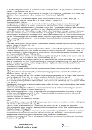 ser privados de tal poder. Carecemos de viver uma vida dupla - vida de pensamento e de ação, de silenciosa prece e infatigável
trabalho. A Ciência do Bom Viver, pág. 512.
Oração e esforço, esforço e oração, serão a ocupação de vossa vida. Deveis orar como se a eficiência e o louvor fossem todos
atribuíveis a Deus, e labutar como se o dever fosse todo vosso. Testimonies, vol. 4, pág. 538.
Pág. 64
Ninguém, sem oração, se encontra livre de perigo durante um dia ou uma hora que seja. O Grande Conflito, pág. 530.
Aquele que nada faz senão orar, em breve deixará de o fazer. Caminho a Cristo, pág. 101.
Firmemente Fundados em Cristo
A tempestade vem, a tempestade que há de provar a fé de todo homem, de que espécie é. Os crentes devem estar agora
firmemente arraigados em Cristo, do contrário serão extraviados por algum aspecto do erro. Evangelismo, pág. 361.
Far-nos-ia bem passar diariamente uma hora a refletir sobre a vida de Jesus. Deveremos tomá-la ponto por ponto, e deixar que
a imaginação se apodere de cada cena, especialmente as finais. O Desejado de Todas as Nações, pág. 83.
A única defesa contra o mal, é Cristo habitar no coração mediante a fé em Sua justiça. A menos que nos unamos vitalmente a
Deus, nunca poderemos resistir aos não santificados efeitos do amor-próprio, da condescendência com nós mesmos e da
tentação para pecar. Podemos deixar muitos hábitos maus, podemos por tempos separar-nos de Satanás; mas sem uma ligação
vital com Deus pela entrega de nós mesmos a Ele momento a momento, seremos vencidos. Sem conhecimento pessoal com
Cristo e constante comunhão achamo-nos à mercê do inimigo, e havemos afinal de fazer-lhe a vontade. O Desejado de Todas
as Nações, pág. 324.
Pág. 65
Cristo, e Ele crucificado, eis o que deve constituir o tema de nossas meditações, de nossas conversas, e de nossas mais gratas
emoções. Caminho a Cristo, págs. 103 e 104.
Moldados Pelo Espírito Santo
O coração humano não conhecerá felicidade enquanto não se submeter a ser moldado pelo Espírito de Deus. O Espírito afeiçoa
a renovada alma ao modelo, Jesus Cristo. Mediante Sua influência, a inimizade para com Deus é mudada em fé e amor, e o
orgulho em humildade. A alma percebe a beleza da verdade, e Cristo é honrado em excelência e perfeição de caráter. Nossa
Alta Vocação (Meditações Matinais, 1962), pág. 150.
Não há um impulso de nossa natureza, nem uma faculdade do espírito ou inclinação do coração, que não necessite achar-se a
todo o instante sob a direção do Espírito de Deus. Patriarcas e Profetas, pág. 421.
O Espírito nos ilumina as trevas, informa nossa ignorância, e ajuda-nos em nossas múltiplas necessidades. Mas a mente precisa
dilatar-se constantemente para Deus. Caso seja permitido que se introduza aí o mundanismo, se não temos desejo de orar, nem
desejo de comungar com Aquele que é a fonte de força e sabedoria, o Espírito não habita em nós. Nossa Alta Vocação
(Meditações Matinais, 1962), pág. 152.
A Necessidade de Estudar a Bíblia
Nenhum coração renovado poderá ser conservado em estado de aprazibilidade sem a aplicação diária do sal da Palavra.
Pág. 66
A graça divina deve ser diariamente recebida, do contrário homem algum permanecerá convertido. Nossa Alta Vocação
(Meditações Matinais, 1962), pág. 213.
Seja a vossa fé consubstanciada pela Palavra de Deus. Agarrai firmemente o testemunho vivo da verdade. Tende fé em Cristo
como Salvador pessoal. Ele tem sido e será sempre a nossa Rocha dos Séculos. Evangelismo, pág. 362.
Os cristãos devem estar-se preparando para aquilo que logo irá cair sobre o mundo como terrível surpresa, e esta preparação
deve ser feita mediante diligente estudo da Palavra de Deus e pelo levar a vida em conformidade com o seus preceitos. Profetas
e Reis, pág. 626.
Pessoa alguma, a não ser os que fortaleceram o espírito com as verdades da Escritura, poderá resistir no último grande conflito.
O Grande Conflito, pág. 593.
Apenas os que forem diligentes estudantes das Escrituras e receberem o amor da verdade, estarão ao abrigo dos poderosos
enganos que dominam o mundo. O Grande Conflito, pág. 625.
Nosso povo precisa compreender a Palavra de Deus; carecem de um conhecimento sistemático dos princípios da verdade
revelada, que os habilitará para o que há de vir sobre a Terra e os impedirá de serem levados em roda por todo vento de
doutrina. Testemunhos Seletos, vol. 1, pág. 101.
Entesourar as Escrituras na Memória
Várias vezes, cada dia, preciosos e áureos momentos
Pág. 67
devem ser dedicados à oração e ao estudo das Escrituras, nem que seja para guardar na memória um só texto, a fim de que haja
vida espiritual na alma. Testimonies, vol. 4, pág. 459.
A preciosa Palavra de Deus é a norma para a juventude que quer ser fiel ao Rei do Céu. Estudem eles as Escrituras.
Entesourem na memória texto sobre texto e adquiram o conhecimento daquilo que o Senhor disse. Minha Consagração Hoje
(Meditações Matinais, 1989), pág. 315.
Edificai um muro de passagens bíblicas ao vosso redor, e vereis que o mundo não poderá demoli-lo. Entesourai as Escrituras
na memória e retrucai então a Satanás quando ele vier com as suas tentações: "Está escrito." Foi dessa maneira que nosso
Senhor enfrentou as tentações de Satanás e resistiu a elas. Review and Herald, 10 de abril de 1888.
Pendurai as preciosas palavras de Cristo na galeria da memória. Elas devem ser muito mais apreciadas do que ouro ou prata.
Testimonies, vol. 6, pág. 81.



                 www.terceiroanjo.org
            Sua fonte de pesquisa na internet
 