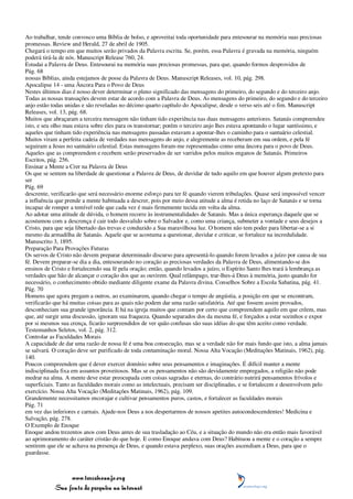 Ao trabalhar, tende convosco uma Bíblia de bolso, e aproveitai toda oportunidade para entesourar na memória suas preciosas
promessas. Review and Herald, 27 de abril de 1905.
Chegará o tempo em que muitos serão privados da Palavra escrita. Se, porém, essa Palavra é gravada na memória, ninguém
poderá tirá-la de nós. Manuscript Release 760, 24.
Estudai a Palavra de Deus. Entesourai na memória suas preciosas promessas, para que, quando formos desprovidos de
Pág. 68
nossas Bíblias, ainda estejamos de posse da Palavra de Deus. Manuscript Releases, vol. 10, pág. 298.
Apocalipse 14 - uma Âncora Para o Povo de Deus
Nestes últimos dias é nosso dever determinar o pleno significado das mensagens do primeiro, do segundo e do terceiro anjo.
Todas as nossas transações devem estar de acordo com a Palavra de Deus. As mensagens do primeiro, do segundo e do terceiro
anjo estão todas unidas e são reveladas no décimo quarto capítulo do Apocalipse, desde o verso seis até o fim. Manuscript
Releases, vol. 13, pág. 68.
Muitos que abraçaram a terceira mensagem não tinham tido experiência nas duas mensagens anteriores. Satanás compreendeu
isto, e seu olho mau estava sobre eles para os transtornar; porém o terceiro anjo lhes estava apontando o lugar santíssimo, e
aqueles que tinham tido experiência nas mensagens passadas estavam a apontar-lhes o caminho para o santuário celestial.
Muitos viram a perfeita cadeia de verdades nas mensagens do anjo, e alegremente as receberam em sua ordem, e pela fé
seguiram a Jesus no santuário celestial. Estas mensagens foram-me representadas como uma âncora para o povo de Deus.
Aqueles que as compreendem e recebem serão preservados de ser varridos pelos muitos enganos de Satanás. Primeiros
Escritos, pág. 256.
Ensinar a Mente a Crer na Palavra de Deus
Os que se sentem na liberdade de questionar a Palavra de Deus, de duvidar de tudo aquilo em que houver algum pretexto para
ser
Pág. 69
descrente, verificarão que será necessário enorme esforço para ter fé quando vierem tribulações. Quase será impossível vencer
a influência que prende a mente habituada a descrer, pois por meio dessa atitude a alma é retida no laço de Satanás e se torna
incapaz de romper a temível rede que cada vez é mais firmemente tecida em volta da alma.
Ao adotar uma atitude de dúvida, o homem recorre às instrumentalidades de Satanás. Mas a única esperança daquele que se
acostumou com a descrença é cair todo desvalido sobre o Salvador e, como uma criança, submeter a vontade e seus desejos a
Cristo, para que seja libertado das trevas e conduzido a Sua maravilhosa luz. O homem não tem poder para libertar-se a si
mesmo da armadilha de Satanás. Aquele que se acostuma a questionar, duvidar e criticar, se fortalece na incredulidade.
Manuscrito 3, 1895.
Preparação Para Provações Futuras
Os servos de Cristo não devem preparar determinado discurso para apresentá-lo quando forem levados a juízo por causa de sua
fé. Devem preparar-se dia a dia, entesourando no coração as preciosas verdades da Palavra de Deus, alimentando-se dos
ensinos de Cristo e fortalecendo sua fé pela oração; então, quando levados a juízo, o Espírito Santo lhes trará à lembrança as
verdades que hão de alcançar o coração dos que as ouvirem. Qual relâmpago, trar-lhes-á Deus à memória, justo quando for
necessário, o conhecimento obtido mediante diligente exame da Palavra divina. Conselhos Sobre a Escola Sabatina, pág. 41.
Pág. 70
Homens que agora pregam a outros, ao examinarem, quando chegar o tempo de angústia, a posição em que se encontram,
verificarão que há muitas coisas para as quais não podem dar uma razão satisfatória. Até que fossem assim provados,
desconheciam sua grande ignorância. E há na igreja muitos que contam por certo que compreendem aquilo em que crêem, mas
que, até surgir uma discussão, ignoram sua fraqueza. Quando separados dos da mesma fé, e forçados a estar sozinhos e expor
por si mesmos sua crença, ficarão surpreendidos de ver quão confusas são suas idéias do que têm aceito como verdade.
Testemunhos Seletos, vol. 2, pág. 312.
Controlar as Faculdades Morais
A capacidade de dar uma razão de nossa fé é uma boa consecução, mas se a verdade não for mais fundo que isto, a alma jamais
se salvará. O coração deve ser purificado de toda contaminação moral. Nossa Alta Vocação (Meditações Matinais, 1962), pág.
140.
Poucos compreendem que é dever exercer domínio sobre seus pensamentos e imaginações. É difícil manter a mente
indisciplinada fixa em assuntos proveitosos. Mas se os pensamentos não são devidamente empregados, a religião não pode
medrar na alma. A mente deve estar preocupada com coisas sagradas e eternas, do contrário nutrirá pensamentos frívolos e
superficiais. Tanto as faculdades morais como as intelectuais, precisam ser disciplinadas, e se fortalecem e desenvolvem pelo
exercício. Nossa Alta Vocação (Meditações Matinais, 1962), pág. 109.
Grandemente necessitamos encorajar e cultivar pensamentos puros, castos, e fortalecer as faculdades morais
Pág. 71
em vez das inferiores e carnais. Ajude-nos Deus a nos despertarmos de nossos apetites autocondescendentes! Medicina e
Salvação, pág. 278.
O Exemplo de Enoque
Enoque andou trezentos anos com Deus antes de sua trasladação ao Céu, e a situação do mundo não era então mais favorável
ao aprimoramento do caráter cristão do que hoje. E como Enoque andava com Deus? Habituou a mente e o coração a sempre
sentirem que ele se achava na presença de Deus, e quando estava perplexo, suas orações ascendiam a Deus, para que o
guardasse.



                 www.terceiroanjo.org
            Sua fonte de pesquisa na internet
 