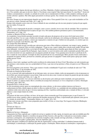 Ele recusava tomar alguma decisão que ofendesse a seu Deus. Mantinha o Senhor continuamente diante de si. Orava: "Ensina-
me o Teu caminho, para que eu não erre. Qual é o Teu desejo a meu respeito? Que farei para honrar-Te, meu Deus?" Assim ele
moldava constantemente a vontade e as atitudes de acordo com os mandamentos de Deus, e tinha completa confiança de que
seu Pai celestial o ajudaria. Não tinha algum pensamento ou desejo egoísta. Sua vontade estava toda submersa na vontade de
seu Pai.
Pois bem, Enoque era um representante daqueles que estarão sobre a Terra quando Cristo vier, e que serão trasladados ao Céu
sem provar a morte. Sermons and Talks, vol. 1, pág. 32.
Enoque tinha tentações assim como nós. Estava rodeado de uma sociedade que não era mais propícia à justiça do que aquela
que nos rodeia. O ar que ele
Pág. 72
respirava estava impregnado de pecado e corrupção, como o nosso; contudo, levava uma vida de santidade. Não se manchava
com os pecados que predominavam na época em que vivia. Nós também podemos permanecer puros e incontaminados.
Testimonies, vol. 2, pág. 122.
Lembrar as Bênçãos de Deus no Passado
Ao recapitular a nossa história passada, havendo revisado cada passo de progresso até ao nosso nível atual, posso dizer:
Louvado seja Deus! Ao ver o que o Senhor tem efetuado, encho-me de admiração e de confiança na liderança de Cristo. Nada
temos que recear quanto ao futuro, a menos que esqueçamos a maneira em que o Senhor nos tem guiado, e os ensinos que nos
ministrou no passado. Life Sketches, pág. 196.
Um Tempo Para Séria Reflexão
Se já houve um tempo em que convinha que cada pessoa que teme a Deus refletisse seriamente, este tempo é agora, quando a
piedade pessoal é essencial. Deve ser feita a indagação: "O que eu sou, e qual é minha obra e missão neste tempo? De que lado
estou labutando - do lado de Cristo, ou do lado do inimigo?" Que toda pessoa se humilhe agora diante de Deus, pois agora
vivemos realmente no grande Dia da Expiação. Agora mesmo, os casos de muitos estão sendo examinados perante Deus, pois
eles terão de dormir em suas sepulturas por um pequeno período de tempo. Vossa garantia nesse dia não é a profissão de fé,
mas o estado de vossas afeições. O templo da alma está purificado de sua contaminação? Meus pecados foram confessados e
arrependo-me diante de Deus, por havê-los cometido, para que possam ser apagados? Tenho muito pouco apreço por minha
própria pessoa? Estou
Pág. 73
disposto a fazer todo e qualquer sacrifício pela excelência do conhecimento de Jesus Cristo? Reconheço em todo momento que
não pertenço a mim mesmo, mas sou a propriedade de Cristo, e que meu serviço pertence a Deus, de quem eu sou? Manuscrito
87, 1886.
Devemos perguntar a nós mesmos: "Para o que estamos vivendo e trabalhando? E qual será o resultado de tudo isso?" The
Signs of the Times, 21 de novembro de 1892.
Vivendo em Função do Dia do Juízo
Ao ver as pessoas indo apressadamente de um lado para outro, em nossas cidades, tenho-me perguntado se elas já pensaram no
dia de Deus que está precisamente à nossa frente. Cada um de nós deve estar vivendo em função do grande dia que não tardará
a vir sobre nós. Sermons and Talks, vol. 1, pág. 25.
Não nos podemos permitir viver sem nos referirmos ao dia do juízo; pois ainda que muito retardado, está agora próximo,
mesmo às portas e se apressa muito. Breve a trombeta do arcanjo fará estremecer os vivos e despertará os mortos. Orientação
da Criança, págs. 560 e 561.
Preparados Para a Volta de Cristo
Se não encontramos prazer agora na contemplação das coisas celestes; se não temos nenhum interesse em buscar o
conhecimento de Deus, deleite algum em deter os olhos no caráter de Cristo; se a santidade não tem nenhuma atração para nós
- podemos então estar certos de que é vã nossa esperança do Céu. A perfeita conformidade com a vontade de Deus, é o elevado
objetivo a estar sempre diante do cristão.
Pág. 74
Terá prazer de falar acerca de Deus, de Jesus, do lar puro e bem-aventurado que Cristo preparou para os que O amam. O
meditar nesses temas, quando a alma se apascenta das benditas promessas de Deus, é representado pelo apóstolo como provar
"as virtudes do século futuro". Testemunhos Seletos, vol. 2, págs. 342 e 343.
Se hoje estais em paz com Deus, estais preparados para receber a Cristo, se viesse hoje. Nos Lugares Celestiais (Meditações
Matinais, 1968), pág. 227.
6
O Estilo de Vida e as
Atividades do Remanescente
Pág. 75
Espírito de Serviço e Abnegação
Longamente tem Deus esperado que o espírito de serviço se apodere de toda a igreja, de maneira que cada um trabalhe para Ele
segundo sua habilidade. Quando os membros da igreja de Deus fizerem a obra que lhes é indicada nos necessitados campos
nacionais e estrangeiros, em cumprimento da comissão evangélica, todo o mundo será logo advertido, e o Senhor Jesus
retornará à Terra com poder e grande glória. Atos dos Apóstolos, pág. 111.
Há por toda parte a tendência de substituir pela obra de organizações o esforço individual. A sabedoria humana tende à
consolidação, à centralização, à edificação de grandes igrejas e instituições. Muitos deixam às instituições e organizações a



                 www.terceiroanjo.org
            Sua fonte de pesquisa na internet
 