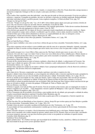 obra da beneficência; eximem-se do contato com o mundo, e o coração torna-se-lhes frio. Ficam absorvidos consigo mesmos e
insensíveis à impressão. Extingue-se-lhes no coração o amor para com Deus e o homem.
Pág. 76
Cristo confia a Seus seguidores uma obra individual - uma obra que não pode ser feita por procuração. O serviço aos pobres e
enfermos, o anunciar o evangelho aos perdidos, não deve ser deixado a comissões ou caridade organizada. Responsabilidade
individual, individual esforço e sacrifício pessoal, é uma exigência evangélica. A Ciência do Bom Viver, pág. 147.
"Ocupai-vos Até que Eu Volte"
Cristo diz: "Ocupai-vos até que Eu volte." Luc. 19:13, KJV. Talvez faltem apenas alguns anos para que termine a história de
nossa vida, mas devemos ocupar-nos até então. Review and Herald, 21 de abril de 1896.
Cristo quer que cada pessoa se habitue a esperar calmamente o Seu segundo aparecimento. Todos devem examinar diariamente
a Palavra de Deus, mas não negligenciar os deveres atuais. Carta 28, 1897.
Cristo declarou que quando Ele vier alguns de Seu povo expectante estarão empenhados em transações comerciais. Alguns
estarão semeando no campo, outros ceifando e recolhendo o que foi ceifado, e outros ainda, moendo no moinho. Não é a
vontade de Deus que os Seus eleitos abandonem os deveres e as responsabilidades da vida e se entreguem a ociosa
contemplação, vivendo num devaneio religioso. Manuscrito 26, 1901.
Amontoai nesta vida todas as boas obras que puderdes. Testemunhos Seletos, vol. 2, pág. 190.
Pág. 77
Como se Cada Dia Fosse o Último
Devemos vigiar e trabalhar e orar como se este fosse o último dia que nos fosse concedido. Testemunhos Seletos, vol. 2, pág.
60.
Nossa única segurança está em realizar o nosso trabalho para cada dia como ele se apresenta, labutando, vigiando, esperando,
confiando em todas as ocasiões na força dAquele que esteve morto, mas reviveu e está vivo para todo o sempre. Carta 66,
1894.
Cada manhã consagrai-vos e vossos filhos a Deus, para esse dia. Não façais cálculos para meses ou anos; eles vos não
pertencem. Um curto dia é o que vos é dado. Como se fosse esse vosso último dia na Terra, trabalhai para o Mestre durante as
suas horas. Deponde perante Deus todos os vossos planos, para serem executados ou rejeitados, conforme o indique a Sua
providência. Testemunhos Seletos, vol. 3, pág. 93.
Conscienciosa Observância do Sábado
É intuito do Pai celestial preservar entre os homens, mediante a observância do sábado, o conhecimento de Si mesmo. Seu
desejo é que o sábado nos aponte a Ele como o único Deus verdadeiro, e pelo conhecimento dEle possamos ter vida e paz.
Testemunhos Seletos, vol. 3, pág. 16.
Durante toda a semana nos cumpre ter em mente o sábado e fazer a preparação indispensável, a fim de observá-lo conforme o
mandamento. Não devemos observá-lo simplesmente
Pág. 78
como objeto de lei. Devemos compreender suas relações espirituais com todos os negócios da vida. ...
Quando o sábado é desta forma lembrado, as coisas temporais não influirão sobre o exercício espiritual de modo a prejudicá-lo.
Nenhum serviço atinente aos seis dias de trabalho será deixado para o sábado. Testemunhos Seletos, vol. 3, págs. 20 e 21.
Devem-se atender às necessidades da vida, cuidar dos doentes, suprir as faltas dos necessitados. Não será tido por inocente o
que negligenciar aliviar o sofrimento no sábado. O Santo dia de repouso de Deus foi feito para o homem, e os atos de
misericórdia se acham em perfeita harmonia com seu desígnio. Deus não deseja que Suas criaturas sofram uma hora de dor que
possa ser aliviada no sábado, ou noutro dia qualquer. O Desejado de Todas as Nações, pág. 207.
Fiéis nos Dízimos e nas Ofertas
O dízimo é sagrado, reservado por Deus para Si mesmo. Tem de ser trazido ao Seu tesouro, para ser empregado em manter os
obreiros evangélicos em seu labor. ... Lede atentamente o terceiro capítulo de Malaquias e vede o que diz o Senhor a respeito
do dízimo. Obreiros Evangélicos, págs. 226 e 227.
O Novo Testamento não dá novamente a lei do dízimo, como também não dá a do sábado; pois pressupõe a validade de ambos,
e explica sua profunda importância espiritual. Conselhos Sobre Mordomia, pág. 66.
O Senhor convida hoje os adventistas do sétimo dia de todas as partes para a Ele se consagrarem, e fazerem segundo sua
capacidade, o máximo que lhes for possível para
Pág. 79
auxiliar Sua obra. Por sua liberalidade ao fazer donativos e ofertas, deseja Ele que revelem apreço por Suas bênçãos e gratidão
por Sua misericórdia. Testemunhos Seletos, vol. 3, págs. 350 e 351.
Caridade à beira da morte é um pobre sucedâneo da beneficência em vida. Testimonies, vol. 5, pág. 155.
As necessidades da Causa aumentarão continuamente à medida que nos formos aproximando do fim do tempo. Testimonies,
vol. 5, pág. 156.
Somos colocados sob prova, no mundo, a fim de determinar nossa habilitação para a vida futura. Nenhum daqueles cujo
caráter estiver maculado com a nódoa imunda do egoísmo, poderá entrar no Céu. Portanto, Deus nos prova aqui, concedendo-
nos posses temporais, para que o uso que disso fizermos possa revelar se nos poderão ser confiadas as riquezas eternas.
Conselhos Sobre Mordomia, pág. 22.
Estabelecer Novas Instituições
Alguns poderão dizer: "Se o Senhor vem logo, que necessidade há de estabelecer escolas, sanatórios, e fábricas de alimentos?"
Que necessidade há de que nossos jovens aprendam ofícios?



                 www.terceiroanjo.org
            Sua fonte de pesquisa na internet
 
