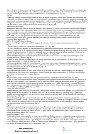 Está no desígnio do Senhor que constantemente desenvolvamos os talentos que nos deu. Não podemos fazer isto a menos que
os usemos. A perspectiva da breve volta de Cristo não nos deve conduzir à indolência. Ao contrário, ela deve nos levar a fazer
tudo que pudermos para abençoar e beneficiar a humanidade. Medicina e Salvação, pág. 268.
Pág. 80
Uma grande obra precisa ser efetuada em todas as partes do mundo, e, porque o fim está perto, ninguém deve deduzir que não
é necessário especial esforço para edificar as diversas instituições que a Causa requer. ... Quando o Senhor nos ordenar que não
façamos mais nenhum esforço para construir casas de culto e estabelecer escolas, sanatórios e casas publicadoras, terá chegado
o tempo de cruzarmos os braços e deixar que o Senhor termine a obra, mas agora temos a oportunidade de manifestar nosso
zelo pelo Senhor e nosso amor pela humanidade. Testimonies, vol. 6, pág. 440.
Obra Médico-Missionária
À medida que a agressão religiosa destruir as liberdades de nossa nação, os que quiserem permanecer ao lado da liberdade de
consciência serão colocados em situações desfavoráveis. Em seu próprio interesse, devem eles, enquanto têm oportunidade,
tornar-se entendidos com respeito às doenças, suas causas, maneira de evitá-las e a cura. E os que isto fazem encontrarão um
campo de trabalho em qualquer parte. Haverá sofredores, quantidade deles, que necessitarão de auxílio, não só entre os de
nossa própria fé, mas principalmente entre aqueles que não conhecem a verdade. Conselhos Sobre Saúde, pág. 506.
Desejo dizer-vos que em breve nenhuma obra será realizada pelo plano ministerial senão a obra médico-missionária.
Conselhos Sobre Saúde, pág. 533.
O Povo de Deus dá Valor a sua Saúde
Foi-me mostrado que a reforma de saúde é uma parte da mensagem do terceiro anjo e está tão intimamente ligada
Pág. 81
a ela como o braço e a mão ao corpo humano. Testimonies, vol. 1, pág. 486.
Chá, café, fumo e álcool precisam ser apresentados como condescendências pecaminosas. Não podemos pôr a carne, os ovos, a
manteiga e o queijo em pé de igualdade com esses artigos colocados sobre a mesa. Estes não devem ser postos na frente, como
o tema principal de nossa obra. Os primeiros - chá, café, fumo, cerveja, vinho e todas as bebidas alcoólicas - não devem ser
ingeridos moderadamente, mas rejeitados. Mensagens Escolhidas, vol. 3, pág. 287.
A verdadeira temperança nos ensina a dispensar inteiramente todas as coisas nocivas, e usar judiciosamente aquilo que é
saudável. Patriarcas e Profetas, pág. 562.
Ar puro, luz solar, abstinência, repouso, exercício, regime conveniente, uso de água e confiança no poder divino - eis os
verdadeiros remédios. A Ciência do Bom Viver, pág. 127.
Tudo quanto prejudica a saúde, não somente diminui o vigor físico, como tende a enfraquecer as faculdades mentais e morais.
A condescendência com qualquer prática nociva à saúde, torna mais difícil a uma pessoa o discernir entre o bem e o mal, e daí
mais difícil resistir ao mal. A Ciência do Bom Viver, pág. 128.
Retornar à Alimentação Original
Deus está procurando levar-nos de volta, passo a passo, a Seu desígnio original - que o homem subsista com os produtos
naturais da terra. Entre os que estão aguardando a vinda do Senhor, deve a alimentação cárnea ser finalmente abandonada; a
carne deixará de fazer parte de seu regime alimentar.
Pág. 82
Devemos ter isto sempre em mente, e procurar agir firmemente nesse sentido. Conselhos Sobre Saúde, pág. 450.
Devem ser vistas maiores reformas entre o povo que pretende estar aguardando o breve aparecimento de Cristo. A reforma de
saúde deve realizar uma obra entre o nosso povo que ela ainda não realizou. Há os que devem estar atentos para o perigo de
comer carne, pois ainda estão ingerindo a carne de animais, arriscando assim a saúde física, mental e espiritual. Muitos que
agora estão apenas meio convertidos no tocante à questão de comer carne, se afastarão do povo de Deus para não mais andar
com eles. Review and Herald, 27 de maio de 1902.
Tempo Para Jejum e Oração
Agora e daqui por diante até ao fim do tempo, deve o povo de Deus ser mais fervoroso, mais desperto, não confiando em sua
própria sabedoria, mas na sabedoria de seu Líder. Devem pôr de parte dias de jejum e oração. Pode não ser requerida a
completa abstinência de alimento, mas devem comer moderadamente, do alimento mais simples. Conselhos Sobre o Regime
Alimentar, págs. 188 e 189.
O verdadeiro jejum, que deve ser recomendado a todos, é abstinência de qualquer espécie estimulante de alimento, e o uso
apropriado de alimento saudável e simples, que Deus proveu em abundância. Os homens precisam pensar menos no que comer
e beber em matéria de alimento temporal, e muito mais em relação ao alimento do Céu, que dará tono e vitalidade a toda a
experiência religiosa. Medicina e Salvação, pág. 283.
Pág. 83
O fermento da piedade não perdeu inteiramente seu poder. Na ocasião em que maiores são o perigo e a crise da igreja, a
pequena hoste que permanece na luz estará suspirando e clamando por causa das abominações cometidas na Terra. Mais
especialmente, porém, suas orações subirão em favor da igreja, porque seus membros estão agindo segundo a maneira do
mundo. Testemunhos Seletos, vol. 2, pág. 64.
Inteira Confiança em Deus
Por causa de obreiros não consagrados, as coisas por vezes irão mal. Podereis chorar os resultados do mau procedimento de
outros, mas não vos acabrunheis. A obra está sob a supervisão do bendito Mestre. Tudo que Ele pede é que os obreiros vão ter
com Ele para receberem Suas ordens, e que obedeçam a Suas orientações. Todas as partes da obra - nossas igrejas, missões,
Escolas Sabatinas, instituições - tudo Ele tem no coração. Por que preocupar-se? O intenso anelo de ver a igreja impregnada de
vida, tem de ser temperado com a inteira confiança em Deus. ...


                 www.terceiroanjo.org
            Sua fonte de pesquisa na internet
 