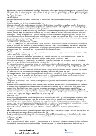 Não sobrecarregue ninguém as faculdades que Deus lhe deu, num esforço por promover mais rapidamente a causa do Senhor.
Não pode o poder do homem apressar a obra; a ele tem de unir-se o poder dos seres celestiais. ... Mesmo que todos os obreiros
que agora suportam os mais pesados encargos fossem postos de lado, a obra de Deus seria levada avante. Testemunhos Seletos,
vol. 2, págs. 353 e 354.
O Culto Familiar
À noitinha e pela manhã uni-vos aos vossos filhos no culto de Deus, lendo Sua palavra e cantando Seu louvor.
Pág. 84
Ensinai-os a repetir a lei de Deus. Evangelismo, pág. 499.
Sejam os períodos de culto familiar curtos e espirituais. Não deixeis que vossos filhos, ou qualquer membro da família, os
tema, devido à monotonia ou falta de interesse. Quando um capítulo comprido é lido e explicado e se faz uma longa oração,
esse precioso culto se torna enfadonho e é um alívio quando passa. ...
Escolha o pai um trecho das Escrituras que seja interessante e facilmente compreendido; alguns versos serão suficientes para
dar uma lição que possa ser estudada e praticada durante todo o dia. Podem-se fazer perguntas. Podem-se fazer declarações
interessantes. Ou pode ser apresentado, à guisa de ilustração, algum incidente curto e ao ponto. Podem ser cantadas, pelo
menos algumas estrofes de cânticos animados; e a oração feita deve ser curta e ao ponto. O que dirige a oração não deve orar a
respeito de todas as coisas, antes deve exprimir suas necessidades com palavras simples e louvar a Deus com ações de graças.
Orientação da Criança, págs. 521 e 522.
Ter Cuidado com a Associação com o Mundo
[Apoc. 18:1-3.] Enquanto esta mensagem estiver soando, enquanto a proclamação da verdade estiver realizando sua obra de
separação, nós como fiéis sentinelas de Deus devemos discernir qual é nossa verdadeira posição. Não devemos coligar-nos a
pessoas mundanas, para não ficar imbuídos de seu espírito, para que o nosso discernimento espiritual não se torne confuso e
encaremos os que têm a verdade e levam a mensagem do Senhor do ponto de vista
Pág. 85
das pretensas igrejas cristãs. Ao mesmo tempo, porém, não devemos ser como os fariseus e manter-nos afastados delas. The
Ellen G. White 1888 Materials, pág. 1.161.
Os que estão aguardando e esperando o aparecimento de Cristo nas nuvens do Céu não se misturarão com o mundo em
sociedades e reuniões de divertimento, meramente para seu próprio deleite. Manuscrito 4, 1898.
Obrigar-nos por contratos ou em sociedades ou associações comerciais com os que não pertencem a nossa fé, não está de
acordo com o plano de Deus. Review and Herald, 4 de agosto de 1904.
Devemos unir-nos a outras pessoas, uma vez que não sacrifiquemos princípios. Isto não quer dizer que nos unamos a suas lojas
e sociedades, mas que os deixemos saber que temos sincera simpatia com a questão da temperança. Temperança, pág. 220.
Recreação Aprovada por Cristo
É privilégio e dever dos cristãos procurar refrigerar o espírito e revigorar o corpo mediante inocente recreação, com o intuito
de empregar as energias físicas e mentais para a glória de Deus. Mensagens aos Jovens, pág. 364.
Os cristãos têm ao seu dispor muitas fontes de felicidade, e podem dizer com infalível certeza quais são os prazeres lícitos e
corretos. Podem gozar de recreações que não dissipem a mente ou aviltem a alma, não iludam nem deixem após si triste
influência que destrua o respeito próprio ou impeça o caminho da utilidade.
Pág. 86
Caso possam levar consigo a Jesus e manter-se em espírito de oração, estão perfeitamente salvaguardados. Mensagens aos
Jovens, pág. 38.
As nossas reuniões devem ser dirigidas de tal maneira, e nossa conduta aí deve ser tal que, ao voltarmos para casa, possamos
ter uma consciência livre de ofensa para com Deus e o homem; a consciência de não havermos ferido ou, de algum modo,
causado algum dano àqueles com quem estivemos em contato, ou exercido sobre eles qualquer nociva influência. ...
Toda recreação em que vos puderdes empenhar pedindo sobre ela, com fé, a bênção de Deus, não será perigosa. Mas todo
divertimento que vos torna inaptos para a oração particular, para a devoção no altar da oração, ou para tomar parte nas reuniões
de oração, não é seguro, mas perigoso. Mensagens aos Jovens, pág. 386.
Música que Eleva
Assim como os filhos de Israel, jornadeando pelo deserto, suavizavam pela música de cânticos sagrados a sua viagem, Deus
ordena a Seus filhos hoje que alegrem a sua vida peregrina. Poucos meios há mais eficientes para fixar Suas palavras na
memória do que repeti-las em cânticos. E tal cântico tem maravilhoso poder. Tem poder para subjugar as naturezas rudes e
incultas; poder para suscitar pensamentos e despertar simpatia, para promover a harmonia de ação e banir a tristeza e os maus
pressentimentos, os quais destroem o ânimo e debilitam o esforço. Educação, págs. 167 e 168.
A música faz parte do culto de Deus, nas cortes celestiais, e devemos esforçar-nos, em nossos cânticos de louvor,
Pág. 87
por nos aproximar tanto quanto possível da harmonia dos coros celestiais. ... O cântico, como parte do culto religioso, é um ato
de adoração, tanto como a prece. Patriarcas e Profetas, pág. 594.
O emprego de instrumentos de música não é absolutamente objetável. Eles eram usados nos serviços religiosos dos antigos
tempos. Os adoradores louvavam a Deus com a harpa e o címbalo, e a música deve ter seu lugar em nossos cultos.
Evangelismo, pág. 501.
Televisão e Teatro
Entre as casas de diversões, a mais perigosa é o teatro. Em lugar de ser uma escola de moralidade e virtude, como costuma ser
chamada, é ele justamente o viveiro da imoralidade. Os hábitos viciosos e as tendências pecaminosas são fortalecidos e



                 www.terceiroanjo.org
            Sua fonte de pesquisa na internet
 