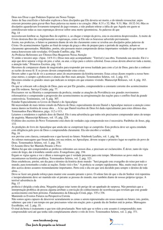 Deus nos Disse o que Podemos Esperar em Nosso Tempo
Antes de Sua crucifixão o Salvador explicou a Seus discípulos que Ele deveria ser morto, e do túmulo ressuscitar; anjos
estavam presentes para gravar-lhes Suas palavras na mente e no coração. (Mar. 8:31 e 32; Mar. 9:31; Mar. 10:32-34.) Mas os
discípulos aguardavam livramento temporal do jugo romano, e não podiam tolerar a idéia de que Aquele em quem se
centralizavam todas as suas esperanças devesse sofrer uma morte ignominiosa. As palavras de que
Pág. 14
necessitavam lembrar-se, fugiram-lhes do espírito; e, ao chegar o tempo da prova, esta os encontrou desprevenidos. A morte de
Cristo destruiu-lhes tão completamente as esperanças, como se Ele não os houvesse advertido previamente.
Assim, nas profecias, o futuro se patenteia diante de nós tão claramente como se revelou aos discípulos pelas palavras de
Cristo. Os acontecimentos ligados ao final do tempo da graça e obra de preparo para o período de angústia, acham-se
claramente apresentados. Multidões, porém, não possuem maior compreensão destas importantes verdades do que teriam se
nunca houvessem sido reveladas. O Grande Conflito, pág. 594.
As Profecias Referentes aos Últimos Dias Requerem Nossa Atenção
Vi então o terceiro anjo. (Apoc. 14:9-11.) Disse meu anjo acompanhante: "Terrível é sua obra. Tremenda sua missão. Ele é o
anjo que deve separar o trigo do joio, e selar, ou atar, o trigo para o celeiro celestial. Essas coisas devem absorver toda a mente,
a atenção toda." Primeiros Escritos, pág. 118.
Havemos de comparecer diante de magistrados para responder por nossa lealdade para com a Lei de Deus, para dar a conhecer
as razões de nossa fé. E os jovens devem compreender estas coisas.
Devem saber o que há de vir a acontecer antes do encerramento da história terrestre. Estas coisas dizem respeito a nosso bem-
estar eterno, e cumpre a professores e alunos dar-lhes mais atenção. Testemunhos Seletos, vol. 2, pág. 411.
Devemos estudar os grandes sinais que indicam os tempos em que estamos vivendo. Manuscript Releases, vol. 4, pág. 163.
Pág. 15
Os que se colocam sob a direção de Deus, para ser por Ele guiados, compreenderão a constante corrente dos acontecimentos
que Ele ordenou. Serviço Cristão, pág. 77.
Precisamos ver na História o cumprimento da profecia, estudar as atuações da Providência nos grandes movimentos
reformatórios e compreender a progressão dos acontecimentos na arregimentação das nações para o conflito final da grande
controvérsia. Testimonies, vol. 8, pág. 307.
Estudar Especialmente os Livros de Daniel e do Apocalipse
Há necessidade de mais íntimo estudo da Palavra de Deus; especialmente devem Daniel e Apocalipse merecer a atenção como
nunca dantes na história de nossa obra. ... A luz que Daniel recebeu de Deus foi dada especialmente para estes últimos dias.
Testemunhos Para Ministros, págs. 112 e 113..
Leiamos e estudemos o capítulo doze de Daniel. Ele é uma advertência que todos nós precisamos compreender antes do tempo
de angústia. Manuscript Releases, vol. 15, pág. 228.
O último dos escritos do Novo Testamento está cheio de verdades cuja compreensão nos é necessária. Parábolas de Jesus, pág.
133.
As predições do livro do Apocalipse que ainda não se cumpriram logo se cumprirão. Esta profecia deve ser agora estudada
com diligência pelo povo de Deus e compreendida claramente. Ela não encobre a verdade;
Pág. 16
nos previne com clareza, contando-nos o que haverá no futuro. Notebook Leaflets, vol. 1, pág. 96.
As solenes mensagens que foram dadas, em sua ordem, no Apocalipse, devem ocupar o primeiro lugar no espírito do povo de
Deus. Testemunhos Seletos, vol. 3, pág. 278.
O Assunto Deve Ser Mantido Perante o Povo
Muitos há que não compreendem as profecias referentes aos nossos dias, e precisam ser esclarecidos. É dever, tanto do vigia
como do leigo, dar à trombeta sonido certo. Evangelismo, pág. 194.
Ergam os vigias agora a voz e dêem a mensagem que é verdade presente para este tempo. Mostremos ao povo onde nos
encontramos na história profética. Testemunhos Seletos, vol. 2, pág. 323.
Deus estabeleceu, porém, um dia para o término da história deste mundo: "Será pregado este evangelho do reino por todo o
mundo, para testemunho a todas as nações. Então virá o fim." A profecia se cumpre rapidamente. Mas, muito mais deve ser
dito acerca destes assuntos tremendamente importantes. Perto está o dia em que será decidido para sempre o destino de toda
alma. ...
Deve-se fazer um grande esforço para manter este assunto perante o povo. O solene fato de que o dia do Senhor virá repentina
e inesperadamente deve ser mantido não só perante as pessoas do mundo, mas também diante de nossas próprias igrejas. A
terrível advertência da
Pág. 17
profecia é dirigida a toda alma. Ninguém julgue estar isento do perigo de ser apanhado de surpresa. Não permitais que a
interpretação profética de pessoa alguma arrebate a convicção do conhecimento de ocorrências que revelam que este grande
acontecimento está bem próximo. Fundamentos da Educação Cristã, págs. 335 e 336.
Mantendo os Eventos Futuros na Perspectiva Correta
Não somos agora capazes de descrever acuradamente as cenas a serem representadas em nosso mundo no futuro; isto, porém,
sabemos: que este é um tempo em que precisamos velar em oração; pois o grande dia do Senhor está às portas. Mensagens
Escolhidas, vol. 2, pág. 35.
O sinal da besta é exatamente o que tem sido proclamado. Nem tudo que se refere a este assunto é compreendido; nem
compreendido será até que tenha sido completamente aberto o rolo do livro. Testemunhos Seletos, vol. 2, pág. 371.


                 www.terceiroanjo.org
            Sua fonte de pesquisa na internet
 