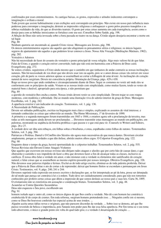 confirmados por esses entretenimentos. As cantigas baixas, os gestos, expressões e atitudes indecentes corrompem a
imaginação e aviltam a moral.
Todo jovem que assiste habitualmente a tais exibições será corrompido em princípio. Não existe em nosso país influência mais
poderosa para corromper a imaginação, destruir as impressões religiosas e enfraquecer o gosto pelos prazeres tranqüilos e as
sóbrias realidades da vida, do que as diversões teatrais. O gosto por estas cenas aumenta em cada transigência, assim como o
desejo para com as bebidas intoxicantes se fortalece com seu uso. Conselhos Sobre Saúde, pág. 198.
A bênção de Deus não seria invocada sobre a hora passada no teatro ou na dança. Cristão algum desejaria encontrar a morte em
tal lugar.
Pág. 88
Nenhum quereria ser encontrado aí, quando Cristo viesse. Mensagens aos Jovens, pág. 398.
Os únicos entretenimentos seguros são aqueles que não afugentam os pensamentos sérios e religiosos; os únicos lugares
seguros de ajuntamento são aqueles a que podemos levar conosco a Jesus. Nossa Alta Vocação (Meditações Matinais, 1962),
pág. 282.
Vestuário e Adornos
Não há necessidade de fazer do assunto do vestuário o ponto principal de vossa religião. Algo mais valioso há de que falar.
Falai de Cristo, e quando o coração estiver convertido, tudo que não está em harmonia com a Palavra de Deus cairá.
Evangelismo, pág. 272.
Se somos cristãos, seguiremos a Cristo ainda mesmo que o caminho em que tenhamos de andar contrarie as nossas inclinações
naturais. Não há necessidade de vos dizer que não deveis usar isto ou aquilo, pois se o amor dessas coisas vãs estiver em vosso
coração, pôr de parte os vossos adornos apenas se assemelhará ao cortar a folhagem de uma árvore. As inclinações do coração
natural de novo surgiriam. Deveis ter consciência própria. Orientação da Criança, págs. 429 e 430.
Rogo ao nosso povo que ande cuidadosa e circunspectamente diante de Deus. Segui os costumes no vestir até onde eles se
conformem com os princípios da saúde. Vistam-se as nossas irmãs com simplicidade, como muitas fazem, tendo as vestes de
material bom e durável, apropriado para esta época, e não permitam que
Pág. 89
a questão do vestuário lhes encha a mente. Nossas irmãs devem vestir-se com simplicidade. Devem trajar-se com roupas
modestas, com modéstia e sobriedade. Dai ao mundo uma ilustração viva do adorno interior da graça de Deus. Mensagens
Escolhidas, vol. 3, pág. 242.
A aparência exterior é um indicador do coração. Testimonies, vol. 1, pág. 136.
A Necessidade de Publicações
Devem ser editadas publicações, escritas na linguagem mais clara e simples, explicando os assuntos de vital interesse, e
tornando conhecidas as coisas que sobrevirão ao mundo. The Home Missionary, 1º de fevereiro de 1890.
A primeira e a segunda mensagens foram transmitidas em 1843 e 1844, e estamos agora sob a proclamação da terceira, mas
todas as três mensagens ainda devem ser proclamadas. ... Devemos transmitir estas mensagens ao mundo em publicações, em
palestras, mostrando na seqüência da história profética o que passou e o que está para vir. Counsels to Writers and Editors,
págs. 26 e 27.
A verdade deve ser dita sem rebuços, em folhas soltas e brochuras, e estas, espalhadas como folhas de outono. Testemunhos
Seletos, vol. 3, pág. 394.
Patriarcas e Profetas, Daniel e O Conflito dos Séculos são agora mais necessários do que nunca dantes. Deveriam circular
amplamente, porque as verdades a que dão ênfase, abrirão muitos olhos cegos. O Colportor-Evangelista, pág. 122.
Pág. 90
Enquanto durar o tempo da graça, haverá oportunidade de o colportor trabalhar. Testemunhos Seletos, vol. 2, pág. 535.
Nossas Revistas não Devem Conter Ataques Violentos
Que aqueles que escrevem em nossas revistas não dirijam rudes ataques e alusões que por certo hão de causar dano, e que
obstruirão o caminho e nos impedirão de fazer a obra que devemos fazer a fim de alcançar todas as classes, inclusive os
católicos. É nossa obra falar a verdade em amor, e não misturar com a verdade os elementos não santificados do coração
natural, e falar coisas que se assemelhem ao mesmo espírito possuído por nossos inimigos. Obreiros Evangélicos, pág. 326.
Não devemos usar palavras ríspidas e ferinas. Excluí-as de todo artigo escrito, eliminai-as de toda palestra proferida. Deixai
que a Palavra de Deus efetue o ato de cortar e de repreender; deixai que homens finitos se escondam e permaneçam em Jesus
Cristo. Testimonies, vol. 9, págs. 240, 241 e 244.
Devemos suprimir toda expressão em nossos escritos e declarações que, se for interpretada ao pé da letra, possa ser deturpada
de tal modo que pareça ser contrária à lei e à ordem. Tudo deve ser cuidadosamente considerado, para que não nos tornemos
conhecidos por proferir certas coisas que dêem a impressão de que somos desleais ao nosso país e suas leis. Carta 36, 1895.
O cristianismo não se exterioriza em acusações e condenação brutais. Testemunhos Seletos, vol. 3, pág. 48.
Acautelar-se Contra Questões Secundárias
Deus não esqueceu o Seu povo, escolhendo um
Pág. 91
homem isolado aqui e outro ali, como os únicos dignos de que lhes confie a verdade. Não dá a um homem luz contrária à
estabelecida fé do corpo de crentes. Em toda reforma, surgiram homens pretendendo isso. ... Ninguém confie em si mesmo,
como se Deus lhe houvesse conferido luz especial acima de seus irmãos. ...
Alguém aceita umas idéias novas e originais, que não parecem discordar da verdade. ... Sobre isso se demora, até que lhe
parece revestido de beleza e importância, pois Satanás tem poder para lhe dar essa falsa aparência. Por fim torna-se o seu tema
todo-absorvente, o único e grande ponto em volta do qual tudo gira; e a verdade é desarraigada do coração. ...


                 www.terceiroanjo.org
            Sua fonte de pesquisa na internet
 