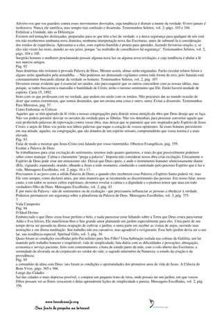 Advirto-vos que vos guardeis contra esses movimentos desviados, cuja tendência é distrair a mente da verdade. O erro jamais é
inofensivo. Nunca ele santifica, mas sempre traz confusão e dissensão. Testemunhos Seletos, vol. 2, págs. 103 e 104.
Enfatizar a Unidade, não as Diferenças
Existem mil tentações disfarçadas, preparadas para os que têm a luz da verdade; e a única segurança para qualquer de nós está
em não recebermos nenhuma nova doutrina, nenhuma interpretação nova das Escrituras, antes de submetê-la à consideração
dos irmãos de experiência. Apresentai-a a eles, com espírito humilde e pronto para aprender, fazendo fervorosa oração; e, se
eles não virem luz nisto, atendei ao seu juízo, porque "na multidão de conselheiros há segurança". Testemunhos Seletos, vol. 2,
págs. 104 e 105.
Surgirão homens e mulheres proclamando possuir alguma nova luz ou alguma nova revelação, e cuja tendência é abalar a fé
nos marcos antigos.
Pág. 92
Suas doutrinas não resistem à provada Palavra de Deus. Mesmo assim, almas serão enganadas. Farão circular relatos falsos e
alguns serão apanhados pela armadilha. ... Não podemos ser demasiado vigilantes contra toda forma de erro, pois Satanás está
constantemente buscando afastar da verdade os homens. Testemunhos Seletos, vol. 2, pág. 107.
Devemos tornar evidente que é essencial ser unidos, não para requerer que os outros concordem com as nossas idéias, mas
porque, se todos buscarem a mansidão e humildade de Cristo, terão o mesmo sentimento que Ele. Então haverá unidade de
espírito. Carta 15, 1892.
Insto com os que professam crer na verdade, que andem em união com os irmãos. Não procureis dar ao mundo ocasião de
dizer que somos extremistas, que somos desunidos, que um ensina uma coisa e outro, outra. Evitai a dissensão. Testemunhos
Para Ministros, pág. 57.
Como Enfrentar os Críticos
Aqueles que se têm apartado da fé virão a nossas congregações para distrair nossa atenção da obra que Deus deseja que se faça.
Não vos podeis permitir desviar os ouvidos da verdade para as fábulas. Não vos detenhais para procurar converter aquele que
está proferindo palavras de reprovação contra vossa obra, mas deixai que se patenteie que sois inspirados pelo Espírito de Jesus
Cristo; e anjos de Deus vos porão nos lábios palavras que toque o coração de vossos oponentes. Se esses homens persistirem
em sua atitude, aqueles, na congregação, que são dotados de um espírito sensato, compreenderão que vossa norma é a mais
elevada.
Pág. 93
Falai de modo a mostrar que Jesus Cristo está falando por vosso intermédio. Obreiros Evangélicos, pág. 359.
Exaltar a Palavra de Deus
Se trabalharmos para criar excitação do sentimento, teremos tudo quanto queremos, e mais do que possivelmente podemos
saber como manejar. Calma e claramente "prega a palavra". Importa não considerar nossa obra criar excitação. Unicamente o
Espírito de Deus pode criar um entusiasmo são. Deixai que Deus opere, e ande o instrumento humano silenciosamente diante
dEle, vigiando, esperando, orando, olhando a Jesus a todo momento, conduzido e controlado pelo precioso Espírito que é luz e
vida. Mensagens Escolhidas, vol. 2, págs. 16 e 17.
Precisamos ir ao povo com a sólida Palavra de Deus; e quando eles receberem essa Palavra o Espírito Santo poderá vir, mas
Ele vem sempre, como declarei antes, por uma maneira que se recomenda ao discernimento das pessoas. Em nosso falar, nosso
canto, e em todos os nossos cultos espirituais, devemos revelar a calma e a dignidade e o piedoso temor que atua em todo
verdadeiro filho de Deus. Mensagens Escolhidas, vol. 2, pág. 43.
É por meio da Palavra - não de sentimentos ou de exaltação - que precisamos influenciar as pessoas a obedecer à verdade.
Podemos permanecer em segurança sobre a plataforma da Palavra de Deus. Mensagens Escolhidas, vol. 3, pág. 375.
7
Vida Campestre
Pág. 94
O Ideal Divino
Embora tudo o que Deus criou fosse perfeito e belo, e nada parecesse estar faltando sobre a Terra que Deus criara para tornar
Adão e Eva felizes, Ele manifestou-lhes o Seu grande amor plantando um jardim especialmente para eles. Uma parte de seu
tempo devia ser passada na ditosa ocupação de cultivar o jardim, e outra parte em receber as visitas de anjos, ouvindo suas
instruções e em ditosa meditação. Seu trabalho não era cansativo, mas agradável e revigorante. Esse belo jardim devia ser o seu
lar, sua residência especial. Spiritual Gifts, vol. 3, pág. 34.
Quais foram as condições escolhidas pelo Pai infinito para Seu Filho? Uma habitação isolada nas colinas da Galiléia; um lar
mantido pelo trabalho honesto e respeitável; vida de simplicidade; luta diária com as dificuldades e provações; abnegação,
economia e serviço paciente, feito com contentamento; a hora de estudo junto da mãe, com o rolo aberto das Escrituras; a
serenidade da alvorada ou do crepúsculo no verdor do vale; o sagrado ministério da Natureza; o estudo da criação e da
providência;
Pág. 95
a comunhão da alma com Deus: tais foram as condições e oportunidades dos primeiros anos de vida de Jesus. A Ciência do
Bom Viver, págs. 365 e 366.
Longe das Cidades
Saí das cidades o mais depressa possível, e comprai um pequeno trato de terra, onde possais ter um jardim, em que vossos
filhos possam ver as flores crescerem e delas aprenderem lições de simplicidade e pureza. Mensagens Escolhidas, vol. 2, pág.
356.



                 www.terceiroanjo.org
            Sua fonte de pesquisa na internet
 