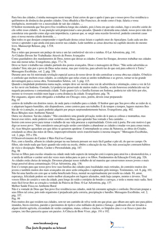 Para fora das cidades, é minha mensagem neste tempo. Estai certos de que o apelo é para que o nosso povo fixe residência a
quilômetros de distância das grandes cidades. Uma olhadela a São Francisco, do modo como é hoje, falaria a vossa
inteligência, mostrando-vos a necessidade de sair das cidades. ...
O Senhor recomenda que Seu povo fixe residência longe das cidades, pois à hora em que não cuidais, fogo e enxofre cairão do
céu sobre essas cidades. A sua punição será proporcional a seus pecados. Quando é destruída uma cidade, nosso povo não deve
considerar esta questão como algo sem importância, e pensar que, se surgir uma ocasião favorável, poderão construir casas
para si nessa mesma cidade destruída. ...
Que todos os que desejam compreender o significado destas coisas leiam o capítulo onze do Apocalipse. Lede cada um dos
versos e aprendei o que ainda está para ocorrer nas cidades. Lede também as cenas descritas no capítulo dezoito do mesmo
livro. Manuscript Release, pág. 1.518.
Pág. 96
Pais e mães que possuem um pedaço de terra e um lar confortável são reis e rainhas. O Lar Adventista, pág. 141.
As Cidades Devem Ser Trabalhadas Através de Postos Avançados
Como guardadores dos mandamentos de Deus, temos que deixar as cidades. Como fez Enoque, devemos trabalhar nas cidades
mas não morar nelas. Evangelismo, págs. 77 e 78.
Deve-se fazer o trabalho nas cidades partindo dos postos avançados. Disse o mensageiro de Deus: "Não serão advertidas as
cidades? Sim; não por o povo de Deus nelas morar, mas por visitá-las, para adverti-las do que está para sobrevir à Terra."
Mensagens Escolhidas, vol. 2, pág. 358.
Durante anos me foi ministrada revelação especial acerca do nosso dever de não centralizar a nossa obra nas cidades. O bulício
e confusão que enchem essas cidades, as condições que nelas criam as uniões trabalhistas e as greves, tornar-se-ão grande
desvantagem para a nossa obra. Testemunhos Seletos, vol. 3, pág. 115.
Quando a iniqüidade predomina numa nação, sempre deve ser ouvida uma voz de advertência e orientação, como a voz de Ló
se fez ouvir em Sodoma. Contudo, Ló poderia ter preservado de muitos males a família, se não houvesse estabelecido seu lar
naquela pecaminosa e contaminada cidade. Tudo quanto Ló e a família fizeram em Sodoma, poderia ter sido feito por eles,
mesmo se tivessem residido num lugar a certa distância da cidade. Evangelismo, pág. 78.
Por enquanto, alguns serão obrigados a trabalhar em Chicago; estes, porém, devem estar preparando
Pág. 97
centros de trabalho em distritos rurais, de onde parta o trabalho para a cidade. O Senhor quer que Seu povo olhe ao redor de si,
e adquiram lugares humildes, não dispendiosos, como centros para seu trabalho. E de tempos a tempos, lugares maiores lhes
hão de vir à atenção, os quais poderão adquirir por preços surpreendentemente baixos. Evangelismo, pág. 402.
Ricas Bênçãos num Ambiente Natural
Outra vez dizemos: Saí das cidades." Não considereis uma grande privação, terdes de ir para as colinas e montanhas, mas
buscai esse retiro, onde podereis estar sozinhos com Deus, para aprender Sua vontade e Seu caminho. ...
Insisto com nosso povo para tornar o trabalho de sua vida procurar a espiritualidade. Cristo está à porta. Por este motivo é que
digo ao nosso povo: "Não considereis uma privação serdes convidados a abandonar as cidades e mudar-vos para zonas rurais.
Aí, ricas bênçãos aguardam aos que delas se quiserem apoderar. Contemplando as cenas da Natureza, as obras do Criador,
estudando as obras das mãos de Deus, imperceptivelmente sereis transformados à mesma imagem." Mensagens Escolhidas,
vol. 2, págs. 355 e 356.
O Desenvolvimento do Caráter é Mais Fácil no Campo
Pais, com a família, afluem às cidades porque na sua fantasia pensam ser mais fácil ganhar o pão ali, do que no campo. Os
filhos, não tendo nada que fazer quando não estão na escola, obtêm a educação da rua. Das más associações contraem hábitos
de vício e dissipação. Mente, Caráter e Personalidade, pág. 147.
Pág. 98
Enviai os filhos para escolas situadas na cidade onde todo aspecto de tentações está à espera para atraí-los e desmoralizá-los, e
a tarefa de edificar o caráter será dez vezes mais árdua para os pais e os filhos. Fundamentos da Educação Cristã, pág. 326.
As cidades estão cheias de tentação. Devemos planejar nosso trabalho de tal maneira que conservemos nossos jovens o mais
longe possível dessa contaminação. O Lar Adventista, pág. 136.
Este é o tempo para que nosso povo leve suas famílias das cidades para localidades mais retiradas, do contrário muitos dos
jovens e também muitos dos mais avançados em anos serão enlaçados e capturados pelo inimigo. Testimonies, vol. 8, pág. 101.
Não há uma família em cem que se tenha beneficiado física, mental ou espiritualmente por residir na cidade. Fé, amor,
esperança, felicidade podem ser muito melhor alcançados em lugares afastados, onde haja campos, montes e árvores. Tirai
vossos filhos do cenário e sons da cidade, para longe do ruído e estrépito de bondes e carroças, e terão a mente mais sadia. Será
mais fácil levar-lhes ao coração a verdade da Palavra de Deus. O Lar Adventista, pág. 137.
Melhor Saúde Física no Ambiente Rural
Não é a vontade de Deus que Seu povo fixe residência nas cidades, onde há constante agitação e confusão. Deveriam poupar a
seus filhos tal coisa; pois todo organismo é prejudicado pela correria, precipitação e barulho. Mensagens Escolhidas, vol. 2,
pág. 357.
Pág. 99
Para muitos dos que residem nas cidades, sem ter um cantinho de relva verde em que pisar, que olham ano após ano para pátios
imundos, becos estreitos, paredes e pavimentos de tijolo e céus nublados de poeira e fumaça - pudessem eles ser levados a
algum distrito agrícola, circundado de verdes campinas, matas, colinas e riachos, os límpidos céus e o ar fresco e puro dos
campos, isto lhes pareceria quase um paraíso. A Ciência do Bom Viver, págs. 191 e 192.



                 www.terceiroanjo.org
            Sua fonte de pesquisa na internet
 