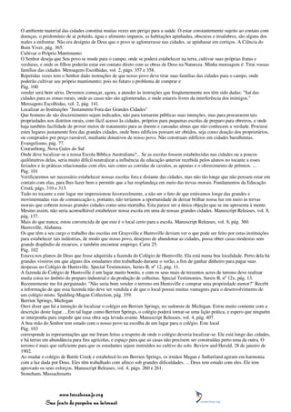 O ambiente material das cidades constitui muitas vezes um perigo para a saúde. O estar constantemente sujeito ao contato com
doenças, o predomínio de ar poluído, água e alimento impuros, as habitações apinhadas, obscuras e insalubres, são alguns dos
males a enfrentar. Não era desígnio de Deus que o povo se aglomerasse nas cidades, se apinhasse em cortiços. A Ciência do
Bom Viver, pág. 365.
Cultivar o Próprio Mantimento
O Senhor deseja que Seu povo se mude para o campo, onde se poderá estabelecer na terra, cultivar suas próprias frutas e
verduras, e onde os filhos poderão estar em contato direto com as obras de Deus na Natureza. Minha mensagem é: Tirai vossas
famílias das cidades. Mensagens Escolhidas, vol. 2, págs. 357 e 358.
Repetidas vezes tem o Senhor dado instruções de que nosso povo deve tirar suas famílias das cidades para o campo, onde
poderão cultivar seu próprio mantimento; pois no futuro o problema de comprar e
Pág. 100
vender será bem sério. Devemos começar, agora, a atender às instruções que freqüentemente nos têm sido dadas: "Saí das
cidades para as zonas rurais, onde as casas não são aglomeradas, e onde estareis livres da interferência dos inimigos."
Mensagens Escolhidas, vol. 2, pág. 141.
Localizar as Instituições "Justamente Fora das Grandes Cidades"
Que homens de são discernimento sejam indicados, não para tornarem públicas suas intenções, mas para procurarem tais
propriedades nos distritos rurais, com fácil acesso às cidades, próprios para pequenas escolas de preparo para obreiros, e onde
haja também facilidade de prover meios de tratamento para as doente e cansadas almas que não conhecem a verdade. Procurai
estes lugares justamente fora das grandes cidades, onde bons edifícios possam ser obtidos, seja como doação dos proprietários,
ou comprados por preço razoável, mediante donativos de nosso povo. Não construais edifícios em cidades barulhentas.
Evangelismo, pág. 77.
Cooranbong, Nova Gales do Sul
Onde deve localizar-se a nossa Escola Bíblica Australiana?... Se as escolas fossem estabelecidas nas cidades ou a poucos
quilômetros delas, seria muito difícil neutralizar a influência da educação anterior recebida pelos alunos no tocante a esses
feriados e às práticas relacionadas com eles, tais como as corridas de cavalos, as apostas e o oferecimento de prêmios. ...
Pág. 101
Verificaremos ser necessário estabelecer nossas escolas fora e distante das cidades, mas não tão longe que não possam estar em
contato com elas, para lhes fazer bem e permitir que a luz resplandeça em meio das trevas morais. Fundamentos da Educação
Cristã, págs. 310 e 313.
Tudo no tocante a este lugar me impressionou favoravelmente, a não ser o fato de que estávamos longe das grandes e
movimentadas vias de comunicação e, portanto, não teríamos a oportunidade de deixar brilhar nossa luz em meio às trevas
morais que cobrem nossas grandes cidades como uma mortalha. Esta parece ser a única objeção que se me apresenta à mente.
Mesmo assim, não seria aconselhável estabelecer nossa escola em uma de nossas grandes cidades. Manuscript Releases, vol. 8,
pág. 137.
Mais do que nunca, estou convencida de que este é o local certo para a escola. Manuscript Releases, vol. 8, pág. 360.
Huntsville, Alabama
Os que têm a seu cargo o trabalho das escolas em Graysville e Huntsville deviam ver o que pode ser feito por estas instituições
para estabelecer tais indústrias, de modo que nosso povo, desejoso de abandonar as cidades, possa obter casas modestas sem
grande dispêndio de recursos, e também encontrar emprego. Carta 25.
Pág. 102
Estava nos planos de Deus que fosse adquirida a fazenda do Colégio de Huntsville. Ela está numa boa localidade. Perto dela há
grandes viveiros em que alguns dos estudantes têm trabalhado durante o verão, a fim de ganhar dinheiro para pagar suas
despesas no Colégio de Huntsville. Special Testimonies, Series B, nº 12, pág. 11.
A fazenda do Colégio de Huntsville é um lugar muito bonito, e com os seus mais de trezentos acres de terreno deve realizar
muita coisa no âmbito do preparo industrial e da produção de colheitas. Special Testimonies, Sereis B, nº 12x, pág. 13.
Recentemente me foi perguntado: "Não seria bom vender o terreno em Huntsville e comprar uma propriedade menor?" Recebi
a informação de que essa fazenda não deve ser vendida e de que o local possui muitas vantagens para o desenvolvimento de
um colégio misto. Spalding-Magan Collection, pág. 359.
Berrien Springs, Michigan
Ouvi dizer que há a intenção de localizar o colégio em Berrien Springs, no sudoeste de Michigan. Estou muito contente com a
descrição deste lugar. ...Em tal lugar como Berrien Springs, o colégio poderá tornar-se uma lição prática, e espero que ninguém
se interponha para impedir que essa obra seja levada avante. Manuscript Releases, vol. 4, pág. 407.
A boa mão do Senhor tem estado com o nosso povo na escolha de um lugar para o colégio. Este local
Pág. 103
corresponde às representações que me foram feitas a respeito de onde o colégio deveria localizar-se. Ele está longe das cidades,
e há terras em abundância para fins agrícolas, e espaço para que as casas não precisem ser construídas perto uma da outra. O
terreno é mais que suficiente para que os estudantes sejam instruídos no cultivo do solo. Review and Herald, 28 de janeiro de
1902.
Ao mudar o colégio de Battle Creek e estabelecê-lo em Berrien Springs, os irmãos Magan e Sutherland agiram em harmonia
com a luz dada por Deus. Eles têm trabalhado com afinco sob grandes dificuldades. ... Deus tem estado com eles. Ele tem
aprovado os seus esforços. Manuscript Releases, vol. 4, págs. 260 e 261.
Stoneham, Massachusetts



                 www.terceiroanjo.org
            Sua fonte de pesquisa na internet
 