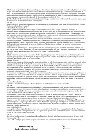 O Senhor, em Sua providência, abriu o caminho para os Seus obreiros darem um passo à frente na Nova Inglaterra - um campo
em que deve ser realizada uma obra muito especial. Os irmãos conseguiram fazer com que o sanatório fosse transferido de
South Lancaster para Melrose, um lugar mais perto de Boston, mas suficientemente afastado dessa movimentada cidade para
que os pacientes possam ter as condições mais favoráveis ao restabelecimento da saúde. A transferência do Sanatório da Nova
Inglaterra para um lugar tão próximo à cidade de Boston está na providência de Deus.
Quando o Senhor Se dispõe a preparar o caminho diante de nós, que ninguém recue, pondo em dúvida a sensatez de prosseguir
ou recusando dar encorajamento e ajuda. A mudança do
Pág. 104
Sanatório da Nova Inglaterra de Lancaster do Sul para Melrose foi-me apresentada como sendo dirigida pelo Senhor. Special
Testimonies, Series B, nº 13, pág. 3.
Takoma Park, Washington, D.C.
O local que foi conseguido para nosso colégio e sanatório é tudo que se podia desejar. O terreno se assemelha às
representações que me foram mostradas pelo Senhor. Ele se ajusta muito bem ao desígnio para o qual deve ser usado. Contém
amplo espaço para um colégio e um sanatório, sem aglomerar estas instituições. A atmosfera é pura, e a água também. Um
belo regato atravessa o nosso terreno de norte a sul. Esse regato é um tesouro mais valioso do que ouro e prata. Os locais para
as construções ficam sobre belas elevações, com excelente escoamento.
Um dia fizemos uma longa excursão por diversas partes de Takoma Park. Grande parte do município é uma floresta natural. As
casas não são pequenas e aglomeradas, mas espaçosas e confortáveis. Estão rodeadas de viçosos pinheiros de segunda
produção, carvalhos, bordos e outras belas árvores. A maioria dos donos dessas casas são homens de negócios, e muitos deles
são funcionários nas repartições do governo em Washington. Vão diariamente à cidade, e ao anoitecer retornam a suas
tranqüilas residências.
Foi escolhido um bom local para a oficina gráfica, com fácil acesso à agência postal, e também se encontrou um local para
uma casa de culto. Parecia que Takoma Park fora especialmente preparada para nós, e que estava esperando para ser ocupada
por nossas instituições e seus obreiros. The Signs of the Times, 15 de junho de 1904.
Pág. 105
O Senhor me revelou claramente esta questão. A obra de publicações que tem sido levada avante em Battle Creek deve, por
enquanto, prosseguir perto de Washington. Se depois de algum tempo o Senhor disser: Mudem-se de Washington, devemos
mudar-nos. Review and Herald, 11 de agosto de 1903.
Madison, Tennessee
Fiquei surpresa quando, ao falar do trabalho que desejavam fazer no Sul, eles disseram que iriam estabelecer um escola nalgum
lugar a grande distância de Nashville. De acordo com a luz que me foi dada, eu sabia que isso não seria o mais adequado, e
informei-os a esse respeito. A obra que esses irmãos [E. A. Sutherland e P. T. Magan] podem fazer, devido à experiência
obtida em Berrien Springs, deve ser levada avante num local de fácil acesso a Nashville, pois esta cidade ainda não foi
trabalhada como deveria ser. E estarem suficientemente próximos de Nashville para poderem aconselhar-se com os que
labutam ali, será uma grande bênção para os obreiros na escola.
Ao procurarem um lugar para a escola, os irmãos encontraram uma fazenda de quatrocentos acres, a uns quinze quilômetros de
Nashville, a qual estava à venda. O tamanho da fazenda, sua situação, a distância em que se encontra de Nashville, e a quantia
razoável pela qual poderia ser comprada, pareciam apontar para ela como o lugar ideal para a obra da escola. Recomendamos
que esse local fosse comprado. Eu sabia que todo o terreno acabaria sendo necessário. Review and Herald, 18 de agosto de
1904.
Mountain View, Califórnia
Também foi dada a instrução de que a Pacific Press deve ser mudada de Oakland. Com o passar dos
Pág. 106
anos, a cidade cresceu, e agora é necessário estabelecer a editora nalguma localidade rural, onde seja possível conseguir
terrenos para os lares dos funcionários. Os que se acham ligados aos nossos centros de publicações não devem ser obrigados a
viver nas cidades apinhadas. Devem ter a oportunidade de conseguir casas onde possam residir sem precisar receber altos
salários. Fundamentos da Educação Cristã, pág. 492.
Mountain View é uma cidade que tem muitas vantagens. Está cercada de belos pomares. O clima é ameno, e podem ser
cultivadas frutas e hortaliças de todas as espécies. A cidade não é grande, mas tem luz elétrica, carros de transporte de malas
postais e muitas outras vantagens que geralmente só podem ser vistas nas cidades importantes. Carta 141, 1904.
Algumas pessoas têm desejado saber por que nosso escritório de publicações de deve mudar de Oakland para Mountain View.
Deus está rogando a Seu povo que abandone as cidades. Não devem os jovens que estão ligados às nossas instituições ficar
expostos às tentações e à corrupção que campeiam nas grandes cidades. Mountain View parece ser um local favorável para a
tipografia. Vida no Campo, pág. 43.
Loma Linda, Califórnia
Somos gratos ao Senhor pelo fato de possuirmos um bom sanatório no Vale Paraíso, a onze quilômetros de San Diego; um
sanatório em Glendale, a treze quilômetros de Los Angeles; e um grande e belo local em Loma Linda, a uns cem quilômetros
ao leste de Los Angeles e perto de Redlands,
Pág. 107
Riverside, e San Bernardino. A propriedade de Loma Linda é um dos mais belos locais de sanatório que já vi. Loma Linda
Messages, pág. 141.
Loma Linda é um lugar que o Senhor designou especialmente para o preparo de médicos-missionários. Carta 188, 1907.



                 www.terceiroanjo.org
            Sua fonte de pesquisa na internet
 
