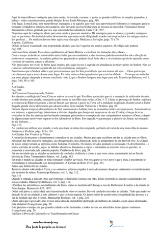 Aqui há maravilhosas vantagens para uma escola. A fazenda, o pomar, o pasto, os grandes edifícios, os amplos gramados, a
beleza - todos constituem uma grande bênção. Loma Linda Messages, pág. 310.
Este lugar, Loma Linda, tem maravilhosas vantagens, e se aqueles que estão aqui aproveitarem fielmente as vantagens para se
tornarem verdadeiros médicos-missionários, eles deixarão sua luz brilhar para as pessoas ao seu redor. Precisamos buscar
diariamente a Deus, pedindo que nos seja concedida Sua sabedoria. Carta 374, 1907.
Dispomos aqui de vantagens ideais para uma escola e para um sanatório. Há vantagens para os alunos, e grandes vantagens
para os pacientes. Fui instruída sobre devermos ter aqui uma escola dirigida de acordo com os princípios das antigas escolas
dos profetas. ... Os médicos devem obter aqui a sua educação. Medicina e Salvação, págs. 75 e 76.
Angwin, Califórnia
Depois de haver examinado esta propriedade, declaro que ela é superior em muitos aspectos. O colégio não poderia
Pág. 108
estar mais bem situado. Fica a treze quilômetros de Santa Helena, e está livre das tentações das cidades. ...
Com o tempo, terão de ser construídos mais chalés para os estudantes, e eles mesmos poderão construí-los sob a direção de
professores competentes. A madeira poderá ser preparada no próprio local desta obra, e os estudantes poderão aprender como
construir de maneira correta e eficiente.
Não precisamos ter receio de beber água impura, pois aqui ela nos é suprida em abundância do reservatório do Senhor. Não sei
como ser suficientemente agradecida por estas numerosas vantagens...
Percebemos que o Senhor sabia o que precisávamos e que foi Sua providência que nos trouxe até aqui. ... Deus queria que
estivéssemos aqui e nos colocou neste lugar. Eu tinha certeza disto quando vim para esta localidade. ... Creio que ao andardes
por estas plagas chegareis à mesma conclusão - isto é, que o Senhor designou este lugar para nós. Manuscript Releases, vol. 1,
págs. 340, 341 e 343.
8
As Cidades
Pág. 109
Os Primeiros Construtores de Cidades
Recebendo a maldição de Deus, Caim se retirou da casa do pai. Escolheu a princípio para si a ocupação de cultivador do solo,
e então fundou uma cidade, chamando-a pelo nome de seu filho mais velho. (Gên. 4:17.) Saíra da presença do Senhor, rejeitara
a promessa do Éden restaurado, a fim de buscar suas posses e gozos na Terra sob a maldição do pecado, ficando assim à frente
daquela grande classe de homens que adoram o deus deste mundo. Patriarcas e Profetas, pág. 81.
Durante algum tempo os descendentes de Noé continuaram a habitar entre as montanhas onde a arca repousara. Aumentando o
seu número, a apostasia logo determinou a divisão. Aqueles que desejavam esquecer-se de seu Criador, e lançar de si as
restrições de Sua lei, sentiam um incômodo constante pelo ensino e exemplos de seus companheiros tementes a Deus; e depois
de algum tempo resolveram separar-se dos adoradores de Deus. Em seguida, viajaram para a planície de Sinear, nas margens
do rio Eufrates. ...
Pág. 110
Ali resolveram edificar uma cidade, e nela uma torre de altura tão estupenda que havia de torná-la uma maravilha do mundo.
Patriarcas e Profetas, págs. 118 e 119.
As Cidades São Viveiros de Vícios
A sucessão de prazeres e divertimentos centraliza-se nas cidades. Muitos pais que escolhem um lar na cidade para os filhos,
pensando dar-lhes maiores vantagens, são desapontados, mas demasiado tarde se arrependem de seu terrível erro. As cidades
de nosso tempo tornam-se depressa como Sodoma e Gomorra. Os muitos feriados animam à ociosidade. Os divertimentos - o
teatro, corridas de cavalo, jogos, as bebidas alcoólicas, banquetes e orgias - estimulam ao extremo todas as paixões. A
juventude é arrastada pela corrente popular. Parábolas de Jesus, pág. 54.
Foi-me revelado que as cidades se encherão de confusão, violência e crime, e que estas coisas aumentarão até ao fim da
história da Terra. Testemunhos Seletos, vol. 3, pág. 115.
Em todo o mundo as cidades se estão tornando viveiros de vícios. Por toda parte se vê e ouve o que é mau, e encontram-se
estimulantes à sensualidade e ao desregramento. A Ciência do Bom Viver, pág. 363.
Juízos que Sobrevêm às Cidades
Terríveis abalos sobrevirão à Terra, e os suntuosos palácios erigidos à custa de enormes despesas certamente se transformarão
em montões de ruínas. Manuscript Releases, vol. 3, pág. 312.
Pág. 111
Quando é retirada a mão de Deus que restringe, o destruidor começa sua obra. Então ocorrerão as maiores calamidades em
nossas cidades. Manuscript Releases, vol. 3, pág. 314.
O Senhor faz advertências aos habitantes da Terra, como no incêndio de Chicago e nos de Melbourne, Londres e da cidade de
Nova Iorque. Manuscrito 127, 1897.
O fim está perto, e cada cidade será transtornada de todos os modos. Haverá confusão em todas as cidades. Tudo que puder ser
abalado há de ser abalado, e não sabemos o que virá em seguida. Os juízos serão de acordo com a iniqüidade das pessoas e a
luz da verdade que elas tiveram. Manuscript Releases, vol. 1, pág. 248.
Quem dera que o povo de Deus tivesse uma idéia da impendente destruição de milhares de cidades, agora quase dominadas
pela idolatria! Evangelismo, pág. 29.
Está próximo o tempo em que grandes cidades serão destruídas, e todos devem ser advertidos destes juízos vindouros.
Evangelismo, pág. 29.
Edifícios à Prova de Catástrofes se Transformarão em Cinzas


                 www.terceiroanjo.org
            Sua fonte de pesquisa na internet
 