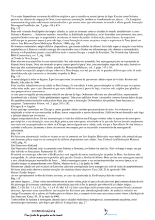 Vi as mais dispendiosas estruturas de edifícios erigidos e que se acreditava serem à prova de fogo. E assim como Sodoma
pereceu nas chamas da vingança de Deus, essas suntuosas construções também se transformarão em cinzas. ... Os lisonjeiros
monumentos da grandeza de homens serão reduzidos a pó, mesmo antes que sobrevenha ao mundo a última grande destruição.
Mensagens Escolhidas, vol. 3, págs. 418 e 419.
Pág. 112
Deus está retirando Seu Espírito das ímpias cidades, as quais se tornaram como as cidades do mundo antediluviano e como
Sodoma e Gomorra. ... Suntuosas mansões, maravilhas da habilidade arquitetônica, serão destruídas num momento para outro,
quando o Senhor notar que os proprietários excederam os limites do perdão. A destruição, pelas chamas, de majestosos
edifícios que se presumia serem à prova de fogo, é uma ilustração de como em pouco tempo a arquitetura da Terra jazerá em
ruínas. Este Dia com Deus (Meditações Matinais, 1980), pág. 150.
Os homens continuarão a erigir edifícios dispendiosos, que custem milhões de dólares. Será dada especial atenção à sua beleza
arquitetônica e à firmeza e solidez com que são construídos, mas o Senhor me informou que, não obstante a extraordinária
firmeza e o dispendioso aparato, esses edifícios terão o mesmo fim que o templo de Jerusalém. The Seventh-day Adventist
Bible Commentary, vol. 5, pág. 1.098.
A Cidade de Nova Iorque
Deus não tem executado Sua ira sem misericórdia. Sua mão ainda está estendida. Sua mensagem precisa ser transmitida na
Grande Nova Iorque. Deve ser mostrado ao povo como é possível para Deus, com um simples toque de Sua mão, destruir os
bens que eles acumularam para o último grande dia. Manuscript Releases, vol. 3, págs. 310 e 311.
Não tenho luz especial a respeito do que sobrevirá a Nova Iorque, mas sei que um dia os grandes edifícios que estão ali serão
demolidos pela ação construtiva e destrutiva do poder de Deus. ...
Pág. 113
A morte chegará a todos os lugares. É por isso que estou tão ansiosa de que nossas cidades sejam advertidas. Review and
Herald, 5 de julho de 1906.
Uma ocasião, achando-me eu na cidade de Nova Iorque, fui convidada, à noite, para contemplar os edifícios que se erguiam,
andar sobre andar, para o céu. Garantia-se que esses edifícios seriam à prova de fogo, e haviam sido erigidos para glorificar
seus proprietários e construtores. ...
A cena que em seguida passou perante mim foi um alarma de fogo. Os homens olhavam aos altos edifícios, supostamente
incombustíveis, e diziam: "Estão perfeitamente seguros." Mas esses edifícios foram consumidos como se fossem feitos de pez.
Os aparelhos contra incêndios nada podiam fazer para deter a destruição. Os bombeiros não podiam fazer funcionar as
máquinas. Testemunhos Seletos, vol. 3, págs. 281 e 282.
Chicago e Los Angeles
Cenas que logo ocorreriam em Chicago e outras grandes cidades também passaram diante de mim. Ao avolumar-se a
iniqüidade e retirar-se o protetor poder de Deus, houve tempestades e ventos destruidores. Edifícios foram destruídos pelo fogo
e deitados abaixo por terremotos. ...
Algum tempo depois disso, foi-me mostrado que a visão dos edifícios em Chicago e o ônus sobre os recursos de nosso povo
para erigi-los, e sua destruição, eram uma lição prática para nosso povo, advertindo-os de que não deviam investir amplamente
seus recursos em propriedades na cidade de Chicago, ou em alguma outra cidade, a não ser que a Providência Divina abrisse o
caminho e indicasse claramente o dever de construir ou comprar, por ser necessário à transmissão da mensagem de
advertência.
Pág. 114
Foi feita uma admoestação similar no tocante ao ato de construir em Los Angeles. Reiteradas vezes tenho sido avisada de que
não devemos aplicar recursos na construção de edifícios dispendiosos nas cidades. Para Conhecê-Lo (Meditações Matinais,
1965), pág. 50.
São Francisco e Oakland
São Francisco e Oakland estão se tornando como Sodoma e Gomorra, e o Senhor irá puni-las. Não vai longe o tempo em que
elas sofrerão os Seus juízos. Manuscrito 30, 1903.
O terrível terremoto que sobreveio a São Francisco será seguido de outras manifestações do poder de Deus. Sua lei tem sido
transgredida. As cidades tornaram-se poluídas pelo pecado. Estudai a história de Nínive. Deus enviou uma mensagem especial
a essa cidade iníqua por intermédio de Jonas. ... Muitas mensagens como a sua seriam transmitidas em nossa época, se as
cidades iníquas se arrependessem como Nínive. Manuscrito 61a, 3 de junho de 1906.
Mesmo nas cidades em que os juízos de Deus têm caído em conseqüência dessa transgressão, não há sinais de arrependimento.
Os bares ainda estão abertos e muitas tentações são mantidas diante do povo. Carta 268, 20 de agosto de 1906.
Outras Cidades Iníquas
Ao nos aproximarmos do fim da história terrestre, as cenas da calamidade de São Francisco hão de repetir-se
Pág. 115
em outros lugares. ... Estas coisas me infundem um ar muito solene, pois sei que o dia do juízo está precisamente diante de nós.
Os juízos que já ocorreram constituem uma advertência, mas não o fim da punição que sobrevirá às cidades iníquas. ...
[Hab. 2:1-20; Sof. 1:1 a 3:20; Zac. 1:1 a 4:14; Mal. 1:1-4.] Estas cenas logo serão presenciadas assim como foram claramente
descritas. Apresento estas maravilhosas declarações das Escrituras para consideração de todos. As profecias relatadas no
Antigo Testamento são a palavra do Senhor para os últimos dias, e cumprir-se-ão com tanta certeza como vimos a desolação de
São Francisco. Carta 154, 26 de maio de 1906.
Tenho ordem de declarar a mensagem, dizendo que as cidades onde reina a transgressão, extremamente pecadoras, serão
destruídas por terremotos, pelo fogo e por dilúvio. Evangelismo, pág. 27.


                 www.terceiroanjo.org
            Sua fonte de pesquisa na internet
 
