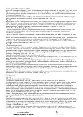 Escolas, Igrejas e Restaurantes nas Cidades
Muito mais se pode fazer para salvar e educar os filhos dos que presentemente não podem sair das cidades. Essa é uma questão
digna dos nossos melhores esforços. Devem-se estabelecer escolas de igreja para as crianças que estão nas cidades, e em
ligação com essas escolas, devem-se tomar providências para o ensino de estudos mais elevados, onde estes forem exigidos.
Orientação da Criança, pág. 306.
Nossos restaurantes devem estar nas cidades; pois de outra maneira os obreiros desses restaurantes não poderiam alcançar o
povo e ensinar-lhe os princípios do viver sadio. Mensagens Escolhidas, vol. 2, pág. 142.
Pág. 120
Repetidamente nos vem o Senhor instruindo que devemos fazer o trabalho nas cidades partindo de centros da periferia. Nessas
cidades, devemos ter casas de culto, como memoriais de Deus, mas as instituições para a publicação de nossa literatura, para a
cura dos enfermos e para o preparo de obreiros, devem ser estabelecidas fora das cidades. É, especialmente, importante que
nossos jovens sejam protegidos das tentações da vida nas cidades. Mensagens Escolhidas, vol. 2, pág. 358.
Não São Aconselhadas Mudanças Precipitadas
Cada qual tome tempo para considerar cuidadosamente e não ser como o homem da parábola que começou a edificar e não
pôde terminar. Nenhuma mudança se deve fazer sem que tal passo e tudo o que ele implica sejam cuidadosamente
considerados - tudo pesado. ...
Pode haver indivíduos que agem precipitadamente, e entram em algum negócio de que nada sabem. Deus não exige tal coisa.
...
Nada se faça de maneira desordenada, para que não haja grande perda ou sacrifício de propriedade, devido a discursos ardentes
e impulsivos que despertam um entusiasmo que não é segundo a vontade de Deus; para que, por falta de equilibrada
moderação, e devida contemplação, e de sadios princípios e propósitos, uma vitória que necessitava ser ganha se transforme
em derrota. Mensagens Escolhidas, vol. 2, págs. 362 e 363.
Pág. 121
O Sinal de Fuga das Cidades
Não vem muito distante o tempo em que, como os antigos discípulos, seremos forçados a buscar refúgio em lugares desolados
e solitários. Como o cerco de Jerusalém pelos exércitos romanos era o sinal de fuga para os cristãos judeus, assim o arrogar-se
nossa nação o poder no decreto que torna obrigatório o dia de repouso papal será uma advertência para nós. Será então tempo
de deixar as grandes cidades, passo preparatório ao sair das menores para lares retirados em lugares solitários entre as
montanhas. Testemunhos Seletos, vol. 2, pág. 166.
Alguns Justos nas Cidades, Depois de Aprovado o Decreto de Morte
No tempo da angústia fugimos todos das cidades e vilas, mas fomos perseguidos pelos ímpios, os quais entraram nas casas dos
santos com espada. Primeiros Escritos, pág. 34.
Ao deixarem os santos as cidades e vilas, eram perseguidos pelos ímpios, que os procuravam matar. Mas as espadas que se
levantavam para matar o povo de Deus, quebravam-se e caíam tão impotentes como uma palha. Anjos de Deus escudavam os
santos. Primeiros Escritos, págs. 284 e 285.
Posto que um decreto geral haja fixado um tempo em que os observadores dos mandamentos poderão ser mortos, seus
inimigos nalguns casos se antecipam ao decreto e, antes do tempo especificado, se esforçam por tirar-lhes a vida. Mas ninguém
pode passar através dos poderosos guardas estacionados em redor de todo aquele que é fiel. Alguns são assaltados ao
Pág. 122
fugirem das cidades e vilas; mas as espadas contra eles levantadas se quebram e caem tão impotentes como a palha. Outros são
defendidos por anjos sob a forma de guerreiros. O Grande Conflito, pág. 631.
9
Leis Dominicais
Pág. 123
O Desafio de Satanás à Autoridade de Deus
Deus denuncia Babilônia porque "tem dado a beber a todas as nações do vinho da fúria da sua prostituição". ...
Deus fez o mundo em seis dias e descansou no sétimo, santificando este dia e separando-o de todos os outros como sagrado a
Sua própria Pessoa, para que fosse observado por Seu povo durante todas as suas gerações. Mas o homem do pecado,
exaltando-se acima de Deus, assentando-se no templo de Deus e ostentando-se como se fosse o próprio Deus, cuidou em
mudar os tempos e as leis. Este poder, tencionando provar que não somente era igual a Deus, mas estava acima de Deus,
mudou o dia de repouso, colocando o primeiro dia da semana onde deveria estar o sétimo. E o mundo protestante tem admitido
que este filho do papado seja considerado sagrado. Na Palavra de Deus, isto é chamado de sua fornicação. (Apoc. 14:8.) The
Seventh-day Adventist Bible Commentary, vol. 7, pág. 979.
Durante a dispensação cristã, o grande inimigo da felicidade do homem fez do sábado do quarto mandamento um objeto de
ataque especial. Satanás diz: "Eu atravessarei os propósitos de Deus.
Pág. 124
Capacitarei meus seguidores a porem de lado o memorial de Deus, o sábado do sétimo dia. Assim, mostrarei ao mundo que o
dia abençoado e santificado por Deus foi mudado. Esse dia não perdurará na mente do povo. Apagarei a lembrança dele. Porei
em seu lugar um dia que não leve as credenciais de Deus, um dia que não seja um sinal entre Deus e Seu povo. Levarei os que
aceitarem este dia a porem sobre ele a santidade que Deus pôs sobre o sétimo dia." Profetas e Reis, págs. 183 e 184.
O Sábado - o Grande Ponto em Litígio
Na peleja a ser travada nos últimos dias estarão unidos, em oposição ao povo de Deus, todos os poderes corruptos que
apostataram da lealdade à lei de Jeová. Nessa peleja, o sábado do quarto mandamento será o grande ponto em litígio, pois no


                 www.terceiroanjo.org
            Sua fonte de pesquisa na internet
 